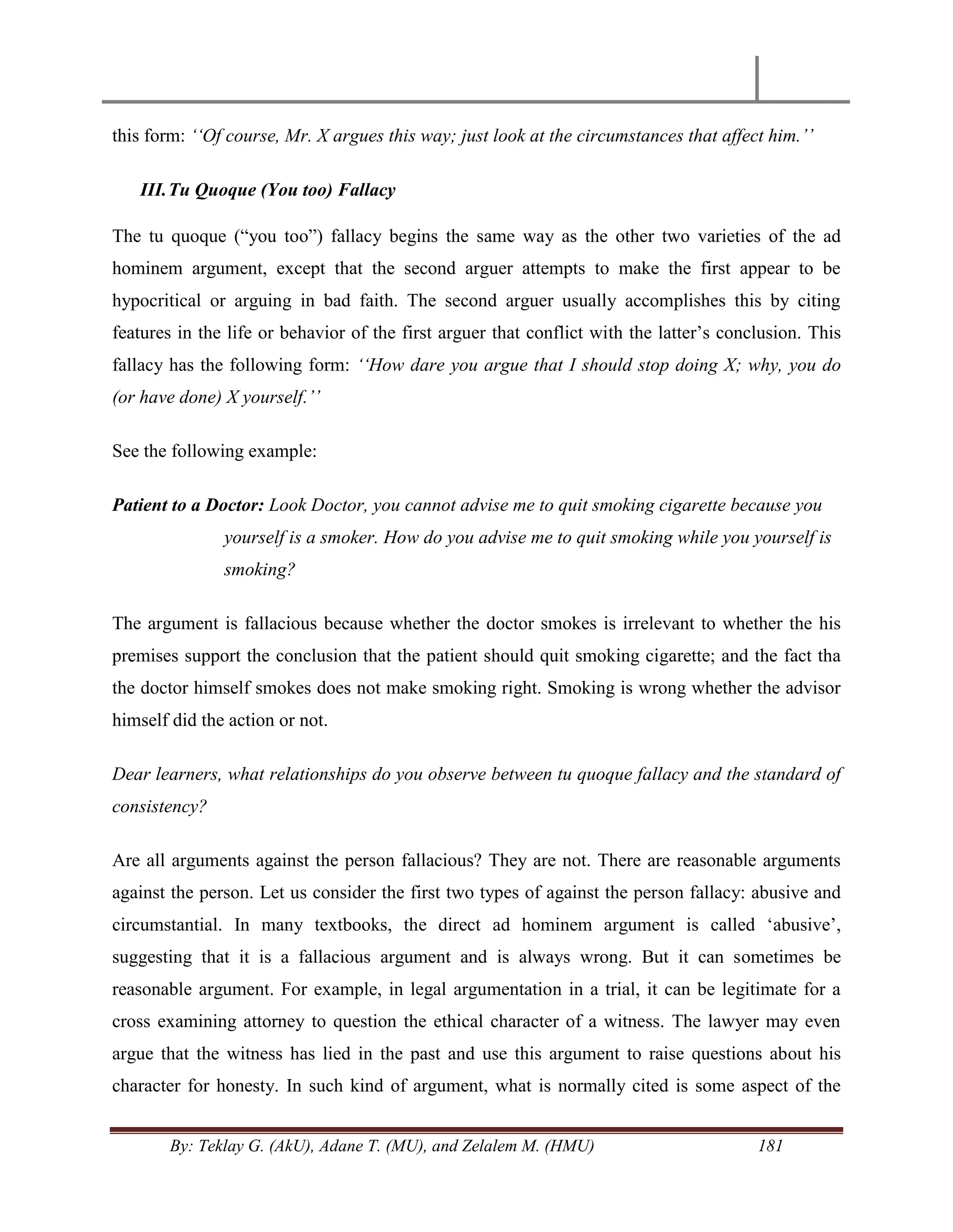 By: Teklay G. (AkU), Adane T. (MU), and Zelalem M. (HMU) 181
this form: „„Of course, Mr. X argues this way; just look at the circumstances that affect him.‟‟
III.Tu Quoque (You too) Fallacy
The tu quoque (―you too‖) fallacy begins the same way as the other two varieties of the ad
hominem argument, except that the second arguer attempts to make the first appear to be
hypocritical or arguing in bad faith. The second arguer usually accomplishes this by citing
features in the life or behavior of the first arguer that conflict with the latter‘s conclusion. This
fallacy has the following form: „„How dare you argue that I should stop doing X; why, you do
(or have done) X yourself.‟‟
See the following example:
Patient to a Doctor: Look Doctor, you cannot advise me to quit smoking cigarette because you
yourself is a smoker. How do you advise me to quit smoking while you yourself is
smoking?
The argument is fallacious because whether the doctor smokes is irrelevant to whether the his
premises support the conclusion that the patient should quit smoking cigarette; and the fact tha
the doctor himself smokes does not make smoking right. Smoking is wrong whether the advisor
himself did the action or not.
Dear learners, what relationships do you observe between tu quoque fallacy and the standard of
consistency?
Are all arguments against the person fallacious? They are not. There are reasonable arguments
against the person. Let us consider the first two types of against the person fallacy: abusive and
circumstantial. In many textbooks, the direct ad hominem argument is called ‗abusive‘,
suggesting that it is a fallacious argument and is always wrong. But it can sometimes be
reasonable argument. For example, in legal argumentation in a trial, it can be legitimate for a
cross examining attorney to question the ethical character of a witness. The lawyer may even
argue that the witness has lied in the past and use this argument to raise questions about his
character for honesty. In such kind of argument, what is normally cited is some aspect of the
 