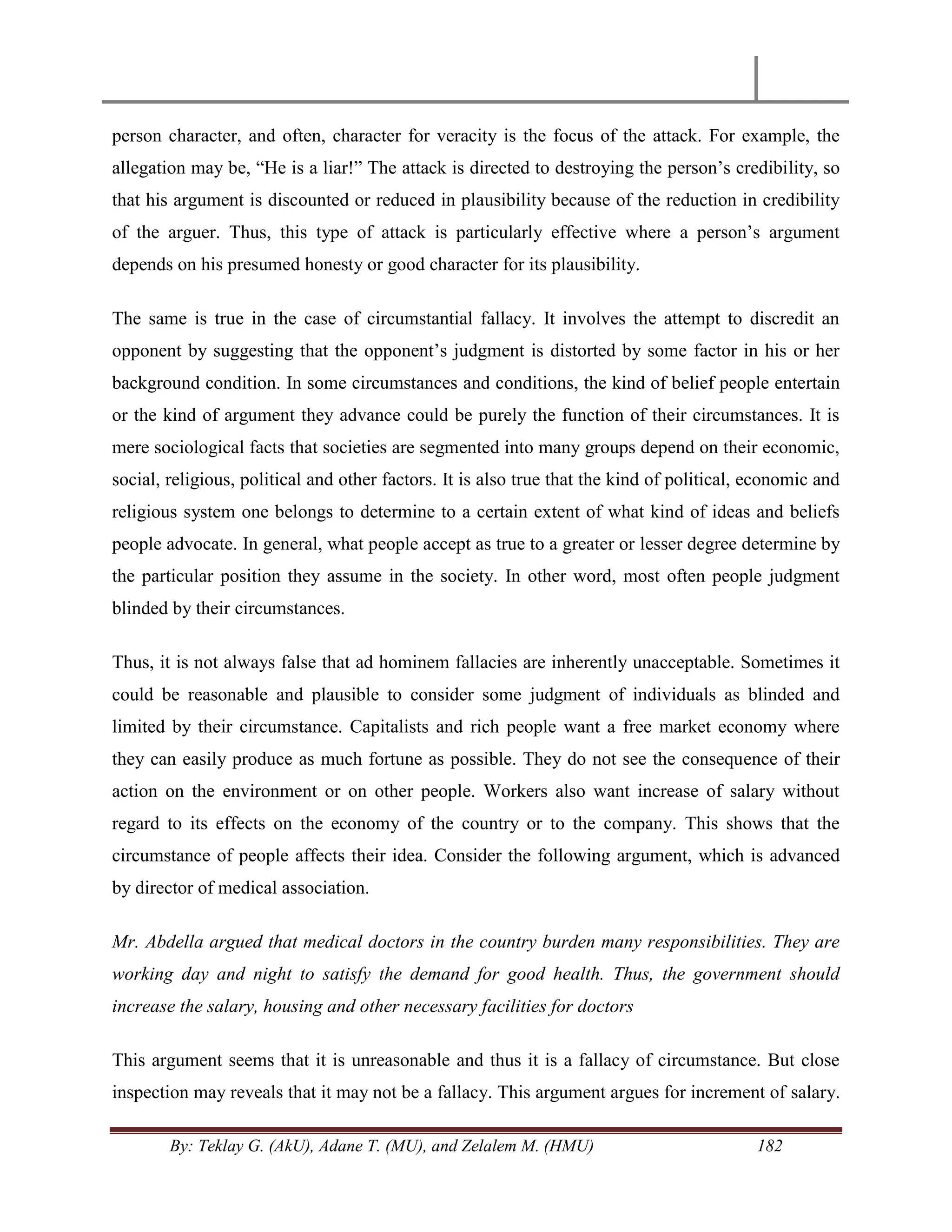 By: Teklay G. (AkU), Adane T. (MU), and Zelalem M. (HMU) 182
person character, and often, character for veracity is the focus of the attack. For example, the
allegation may be, ―He is a liar!‖ The attack is directed to destroying the person‘s credibility, so
that his argument is discounted or reduced in plausibility because of the reduction in credibility
of the arguer. Thus, this type of attack is particularly effective where a person‘s argument
depends on his presumed honesty or good character for its plausibility.
The same is true in the case of circumstantial fallacy. It involves the attempt to discredit an
opponent by suggesting that the opponent‘s judgment is distorted by some factor in his or her
background condition. In some circumstances and conditions, the kind of belief people entertain
or the kind of argument they advance could be purely the function of their circumstances. It is
mere sociological facts that societies are segmented into many groups depend on their economic,
social, religious, political and other factors. It is also true that the kind of political, economic and
religious system one belongs to determine to a certain extent of what kind of ideas and beliefs
people advocate. In general, what people accept as true to a greater or lesser degree determine by
the particular position they assume in the society. In other word, most often people judgment
blinded by their circumstances.
Thus, it is not always false that ad hominem fallacies are inherently unacceptable. Sometimes it
could be reasonable and plausible to consider some judgment of individuals as blinded and
limited by their circumstance. Capitalists and rich people want a free market economy where
they can easily produce as much fortune as possible. They do not see the consequence of their
action on the environment or on other people. Workers also want increase of salary without
regard to its effects on the economy of the country or to the company. This shows that the
circumstance of people affects their idea. Consider the following argument, which is advanced
by director of medical association.
Mr. Abdella argued that medical doctors in the country burden many responsibilities. They are
working day and night to satisfy the demand for good health. Thus, the government should
increase the salary, housing and other necessary facilities for doctors
This argument seems that it is unreasonable and thus it is a fallacy of circumstance. But close
inspection may reveals that it may not be a fallacy. This argument argues for increment of salary.
 