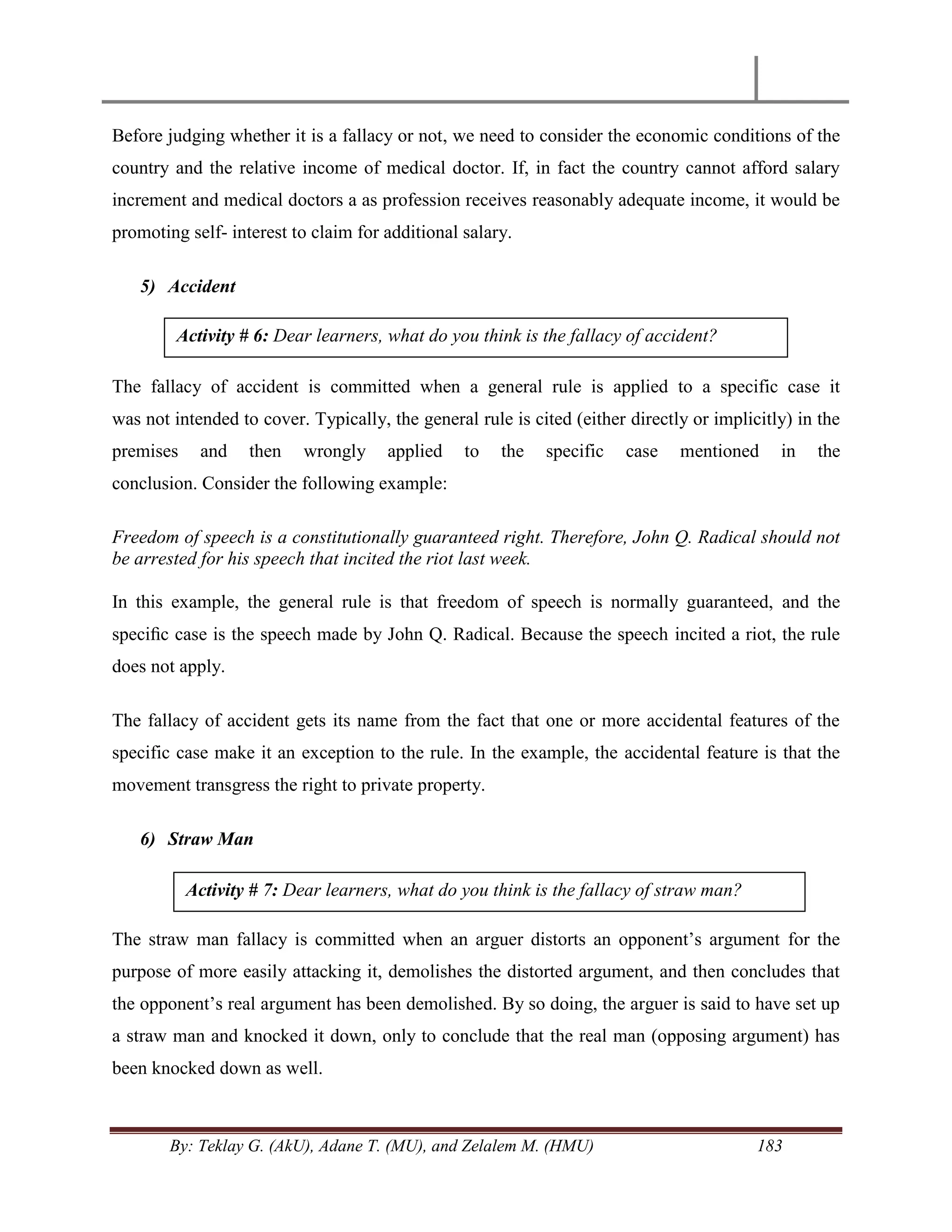 By: Teklay G. (AkU), Adane T. (MU), and Zelalem M. (HMU) 183
Before judging whether it is a fallacy or not, we need to consider the economic conditions of the
country and the relative income of medical doctor. If, in fact the country cannot afford salary
increment and medical doctors a as profession receives reasonably adequate income, it would be
promoting self- interest to claim for additional salary.
5) Accident
The fallacy of accident is committed when a general rule is applied to a specific case it
was not intended to cover. Typically, the general rule is cited (either directly or implicitly) in the
premises and then wrongly applied to the specific case mentioned in the
conclusion. Consider the following example:
Freedom of speech is a constitutionally guaranteed right. Therefore, John Q. Radical should not
be arrested for his speech that incited the riot last week.
In this example, the general rule is that freedom of speech is normally guaranteed, and the
speciﬁc case is the speech made by John Q. Radical. Because the speech incited a riot, the rule
does not apply.
The fallacy of accident gets its name from the fact that one or more accidental features of the
specific case make it an exception to the rule. In the example, the accidental feature is that the
movement transgress the right to private property.
6) Straw Man
The straw man fallacy is committed when an arguer distorts an opponent‘s argument for the
purpose of more easily attacking it, demolishes the distorted argument, and then concludes that
the opponent‘s real argument has been demolished. By so doing, the arguer is said to have set up
a straw man and knocked it down, only to conclude that the real man (opposing argument) has
been knocked down as well.
Activity # 6: Dear learners, what do you think is the fallacy of accident?
Activity # 7: Dear learners, what do you think is the fallacy of straw man?
 