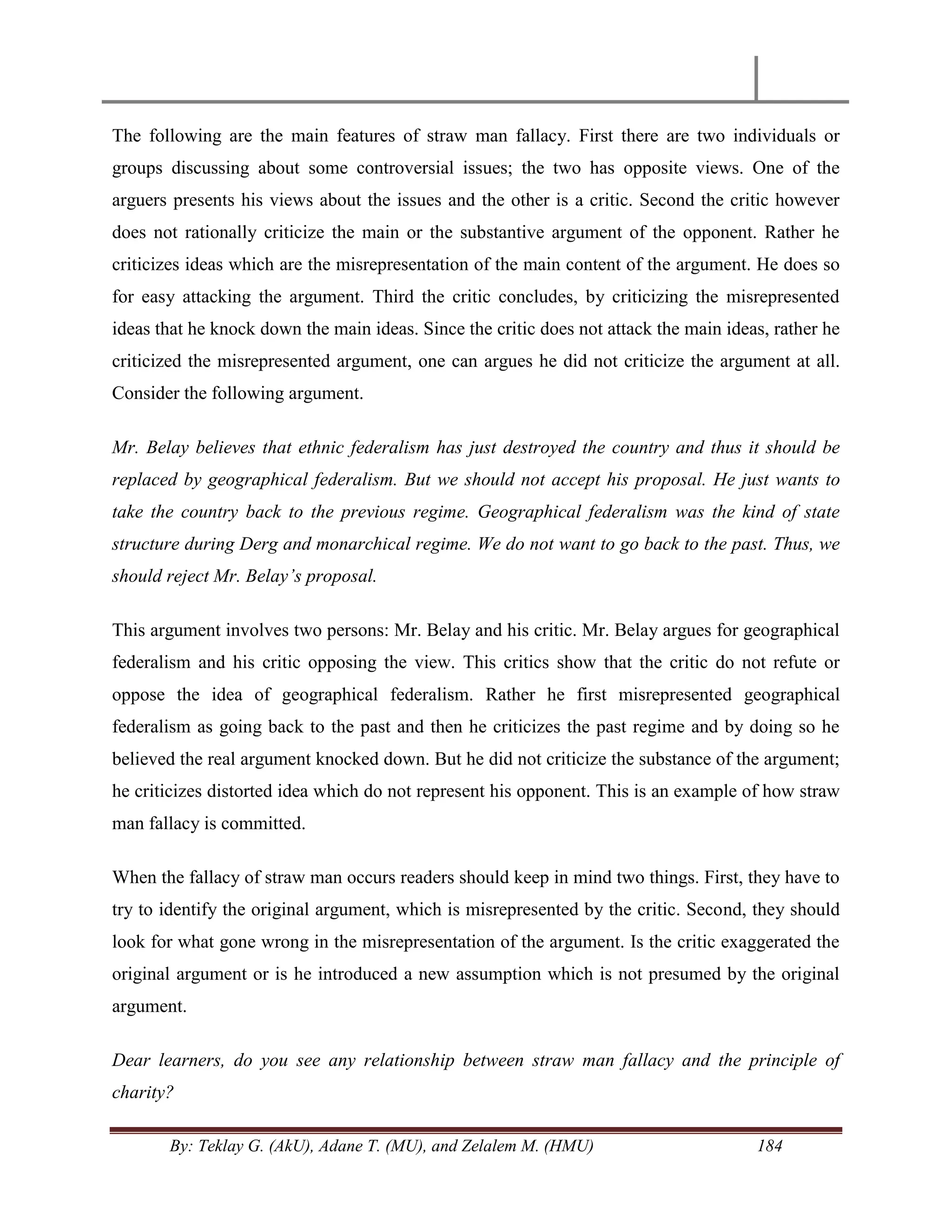 By: Teklay G. (AkU), Adane T. (MU), and Zelalem M. (HMU) 184
The following are the main features of straw man fallacy. First there are two individuals or
groups discussing about some controversial issues; the two has opposite views. One of the
arguers presents his views about the issues and the other is a critic. Second the critic however
does not rationally criticize the main or the substantive argument of the opponent. Rather he
criticizes ideas which are the misrepresentation of the main content of the argument. He does so
for easy attacking the argument. Third the critic concludes, by criticizing the misrepresented
ideas that he knock down the main ideas. Since the critic does not attack the main ideas, rather he
criticized the misrepresented argument, one can argues he did not criticize the argument at all.
Consider the following argument.
Mr. Belay believes that ethnic federalism has just destroyed the country and thus it should be
replaced by geographical federalism. But we should not accept his proposal. He just wants to
take the country back to the previous regime. Geographical federalism was the kind of state
structure during Derg and monarchical regime. We do not want to go back to the past. Thus, we
should reject Mr. Belay‟s proposal.
This argument involves two persons: Mr. Belay and his critic. Mr. Belay argues for geographical
federalism and his critic opposing the view. This critics show that the critic do not refute or
oppose the idea of geographical federalism. Rather he first misrepresented geographical
federalism as going back to the past and then he criticizes the past regime and by doing so he
believed the real argument knocked down. But he did not criticize the substance of the argument;
he criticizes distorted idea which do not represent his opponent. This is an example of how straw
man fallacy is committed.
When the fallacy of straw man occurs readers should keep in mind two things. First, they have to
try to identify the original argument, which is misrepresented by the critic. Second, they should
look for what gone wrong in the misrepresentation of the argument. Is the critic exaggerated the
original argument or is he introduced a new assumption which is not presumed by the original
argument.
Dear learners, do you see any relationship between straw man fallacy and the principle of
charity?
 
