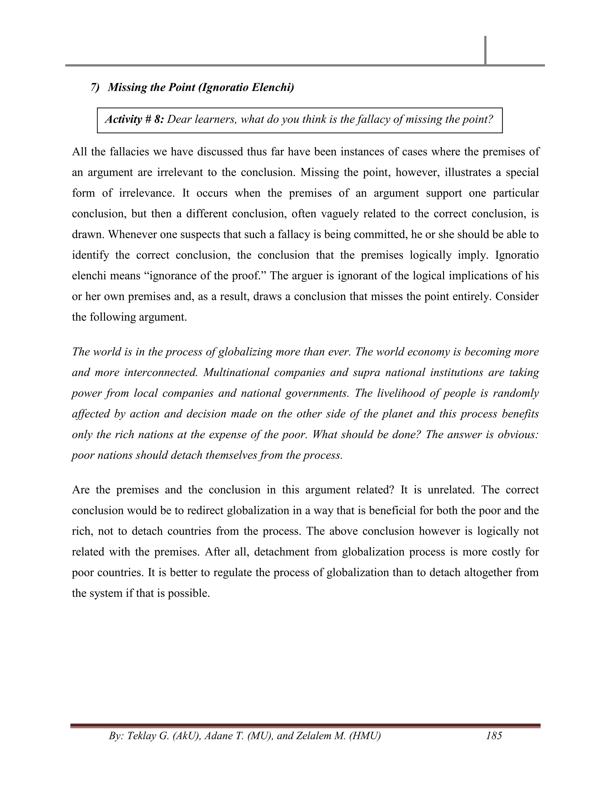 By: Teklay G. (AkU), Adane T. (MU), and Zelalem M. (HMU) 185
7) Missing the Point (Ignoratio Elenchi)
All the fallacies we have discussed thus far have been instances of cases where the premises of
an argument are irrelevant to the conclusion. Missing the point, however, illustrates a special
form of irrelevance. It occurs when the premises of an argument support one particular
conclusion, but then a different conclusion, often vaguely related to the correct conclusion, is
drawn. Whenever one suspects that such a fallacy is being committed, he or she should be able to
identify the correct conclusion, the conclusion that the premises logically imply. Ignoratio
elenchi means ―ignorance of the proof.‖ The arguer is ignorant of the logical implications of his
or her own premises and, as a result, draws a conclusion that misses the point entirely. Consider
the following argument.
The world is in the process of globalizing more than ever. The world economy is becoming more
and more interconnected. Multinational companies and supra national institutions are taking
power from local companies and national governments. The livelihood of people is randomly
affected by action and decision made on the other side of the planet and this process benefits
only the rich nations at the expense of the poor. What should be done? The answer is obvious:
poor nations should detach themselves from the process.
Are the premises and the conclusion in this argument related? It is unrelated. The correct
conclusion would be to redirect globalization in a way that is beneficial for both the poor and the
rich, not to detach countries from the process. The above conclusion however is logically not
related with the premises. After all, detachment from globalization process is more costly for
poor countries. It is better to regulate the process of globalization than to detach altogether from
the system if that is possible.
Activity # 8: Dear learners, what do you think is the fallacy of missing the point?
 