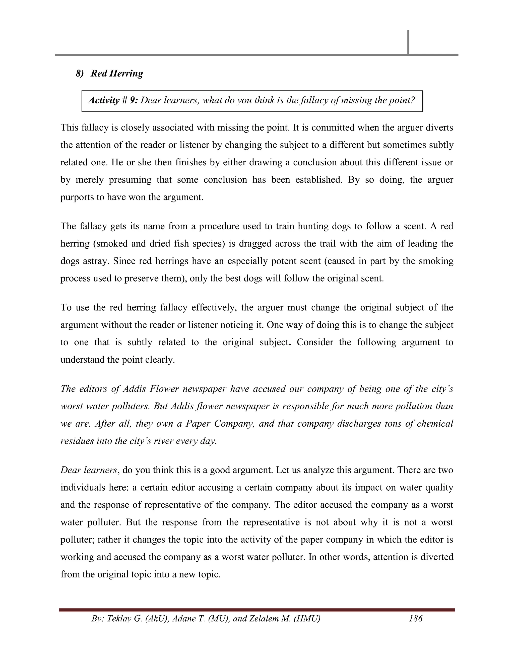 By: Teklay G. (AkU), Adane T. (MU), and Zelalem M. (HMU) 186
8) Red Herring
This fallacy is closely associated with missing the point. It is committed when the arguer diverts
the attention of the reader or listener by changing the subject to a different but sometimes subtly
related one. He or she then finishes by either drawing a conclusion about this different issue or
by merely presuming that some conclusion has been established. By so doing, the arguer
purports to have won the argument.
The fallacy gets its name from a procedure used to train hunting dogs to follow a scent. A red
herring (smoked and dried fish species) is dragged across the trail with the aim of leading the
dogs astray. Since red herrings have an especially potent scent (caused in part by the smoking
process used to preserve them), only the best dogs will follow the original scent.
To use the red herring fallacy effectively, the arguer must change the original subject of the
argument without the reader or listener noticing it. One way of doing this is to change the subject
to one that is subtly related to the original subject. Consider the following argument to
understand the point clearly.
The editors of Addis Flower newspaper have accused our company of being one of the city‟s
worst water polluters. But Addis flower newspaper is responsible for much more pollution than
we are. After all, they own a Paper Company, and that company discharges tons of chemical
residues into the city‟s river every day.
Dear learners, do you think this is a good argument. Let us analyze this argument. There are two
individuals here: a certain editor accusing a certain company about its impact on water quality
and the response of representative of the company. The editor accused the company as a worst
water polluter. But the response from the representative is not about why it is not a worst
polluter; rather it changes the topic into the activity of the paper company in which the editor is
working and accused the company as a worst water polluter. In other words, attention is diverted
from the original topic into a new topic.
Activity # 9: Dear learners, what do you think is the fallacy of missing the point?
 