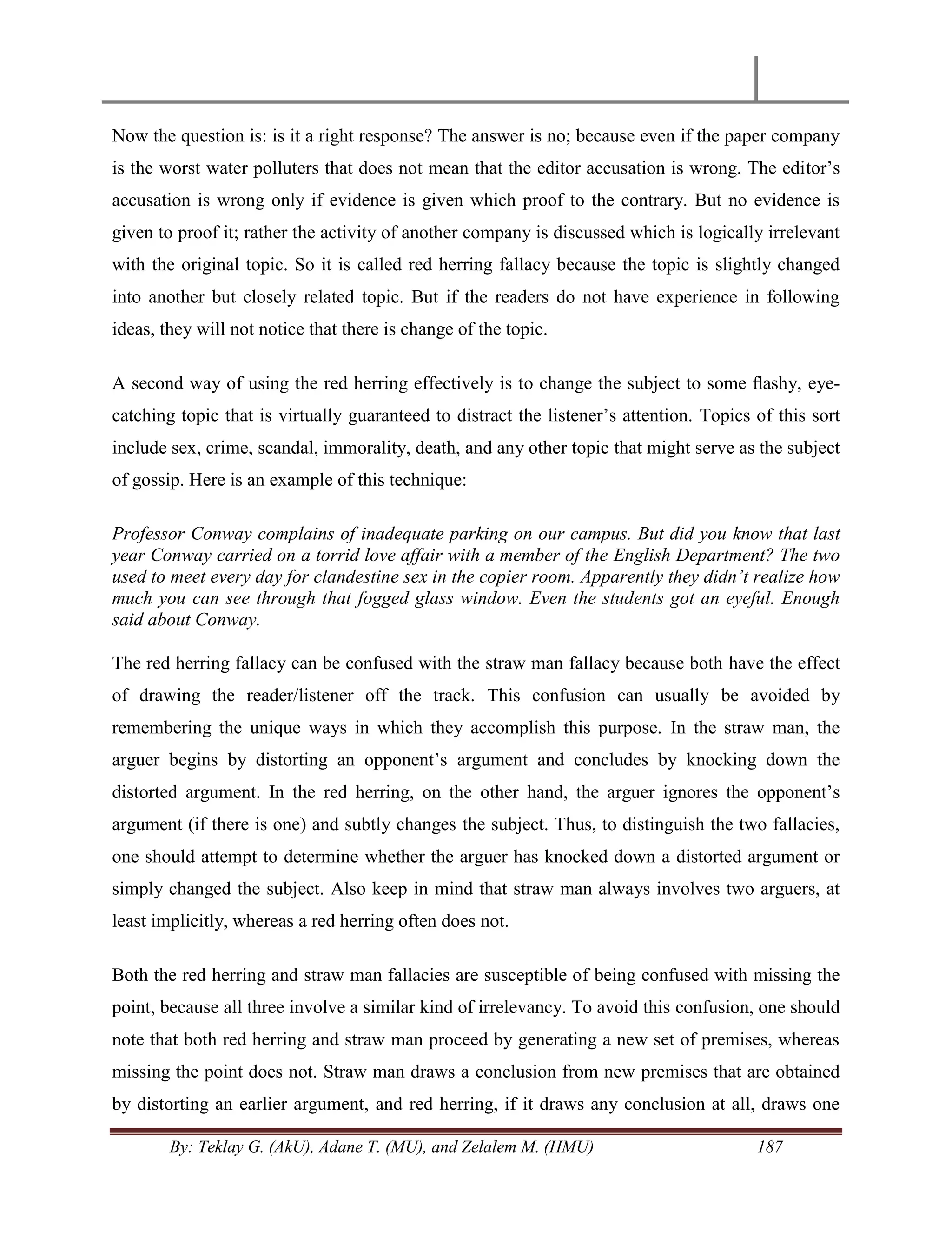 By: Teklay G. (AkU), Adane T. (MU), and Zelalem M. (HMU) 187
Now the question is: is it a right response? The answer is no; because even if the paper company
is the worst water polluters that does not mean that the editor accusation is wrong. The editor‘s
accusation is wrong only if evidence is given which proof to the contrary. But no evidence is
given to proof it; rather the activity of another company is discussed which is logically irrelevant
with the original topic. So it is called red herring fallacy because the topic is slightly changed
into another but closely related topic. But if the readers do not have experience in following
ideas, they will not notice that there is change of the topic.
A second way of using the red herring effectively is to change the subject to some ﬂashy, eye-
catching topic that is virtually guaranteed to distract the listener‘s attention. Topics of this sort
include sex, crime, scandal, immorality, death, and any other topic that might serve as the subject
of gossip. Here is an example of this technique:
Professor Conway complains of inadequate parking on our campus. But did you know that last
year Conway carried on a torrid love affair with a member of the English Department? The two
used to meet every day for clandestine sex in the copier room. Apparently they didn‟t realize how
much you can see through that fogged glass window. Even the students got an eyeful. Enough
said about Conway.
The red herring fallacy can be confused with the straw man fallacy because both have the effect
of drawing the reader/listener off the track. This confusion can usually be avoided by
remembering the unique ways in which they accomplish this purpose. In the straw man, the
arguer begins by distorting an opponent‘s argument and concludes by knocking down the
distorted argument. In the red herring, on the other hand, the arguer ignores the opponent‘s
argument (if there is one) and subtly changes the subject. Thus, to distinguish the two fallacies,
one should attempt to determine whether the arguer has knocked down a distorted argument or
simply changed the subject. Also keep in mind that straw man always involves two arguers, at
least implicitly, whereas a red herring often does not.
Both the red herring and straw man fallacies are susceptible of being confused with missing the
point, because all three involve a similar kind of irrelevancy. To avoid this confusion, one should
note that both red herring and straw man proceed by generating a new set of premises, whereas
missing the point does not. Straw man draws a conclusion from new premises that are obtained
by distorting an earlier argument, and red herring, if it draws any conclusion at all, draws one
 