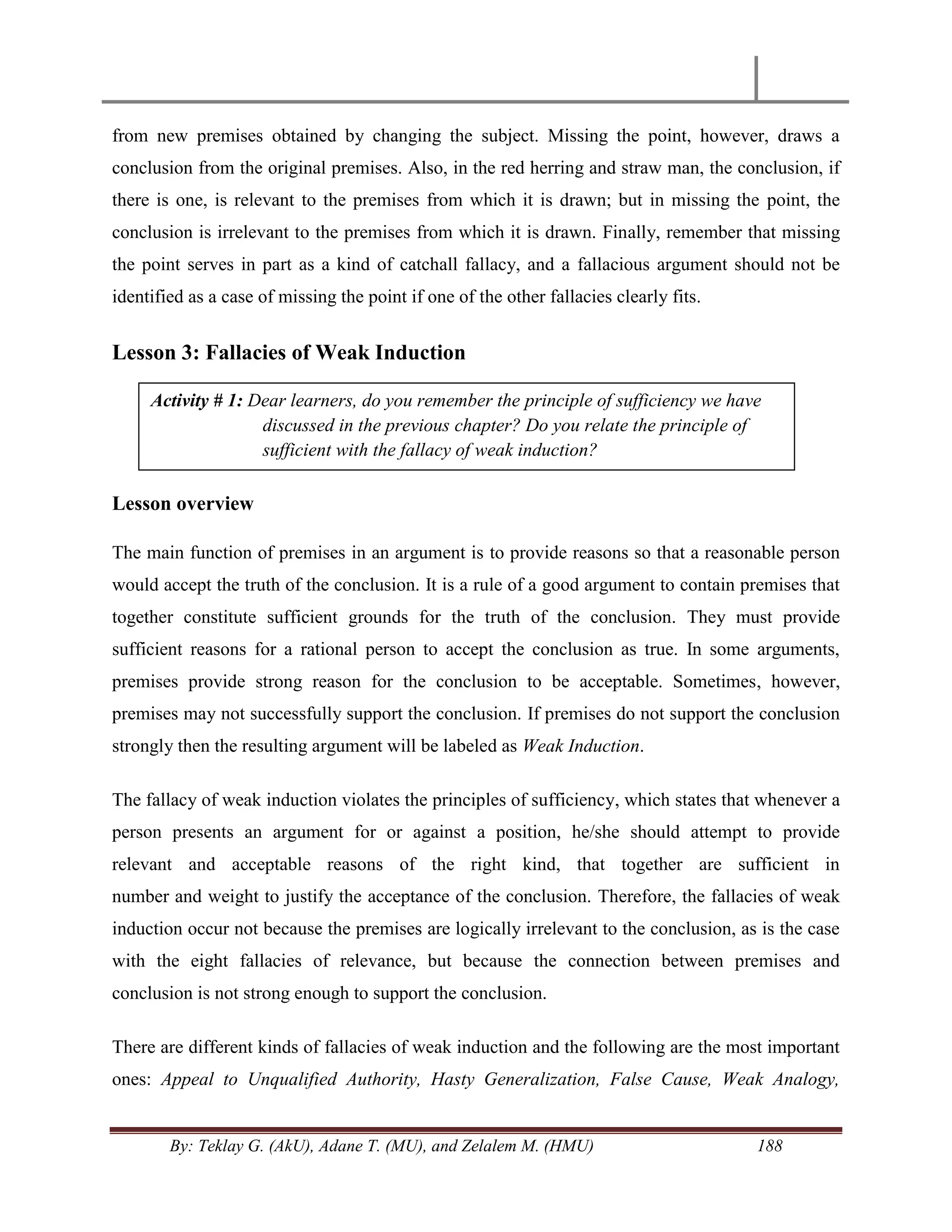 By: Teklay G. (AkU), Adane T. (MU), and Zelalem M. (HMU) 188
from new premises obtained by changing the subject. Missing the point, however, draws a
conclusion from the original premises. Also, in the red herring and straw man, the conclusion, if
there is one, is relevant to the premises from which it is drawn; but in missing the point, the
conclusion is irrelevant to the premises from which it is drawn. Finally, remember that missing
the point serves in part as a kind of catchall fallacy, and a fallacious argument should not be
identified as a case of missing the point if one of the other fallacies clearly fits.
Lesson 3: Fallacies of Weak Induction
Lesson overview
The main function of premises in an argument is to provide reasons so that a reasonable person
would accept the truth of the conclusion. It is a rule of a good argument to contain premises that
together constitute sufficient grounds for the truth of the conclusion. They must provide
sufficient reasons for a rational person to accept the conclusion as true. In some arguments,
premises provide strong reason for the conclusion to be acceptable. Sometimes, however,
premises may not successfully support the conclusion. If premises do not support the conclusion
strongly then the resulting argument will be labeled as Weak Induction.
The fallacy of weak induction violates the principles of sufficiency, which states that whenever a
person presents an argument for or against a position, he/she should attempt to provide
relevant and acceptable reasons of the right kind, that together are sufficient in
number and weight to justify the acceptance of the conclusion. Therefore, the fallacies of weak
induction occur not because the premises are logically irrelevant to the conclusion, as is the case
with the eight fallacies of relevance, but because the connection between premises and
conclusion is not strong enough to support the conclusion.
There are different kinds of fallacies of weak induction and the following are the most important
ones: Appeal to Unqualified Authority, Hasty Generalization, False Cause, Weak Analogy,
Activity # 1: Dear learners, do you remember the principle of sufficiency we have
discussed in the previous chapter? Do you relate the principle of
sufficient with the fallacy of weak induction?
 