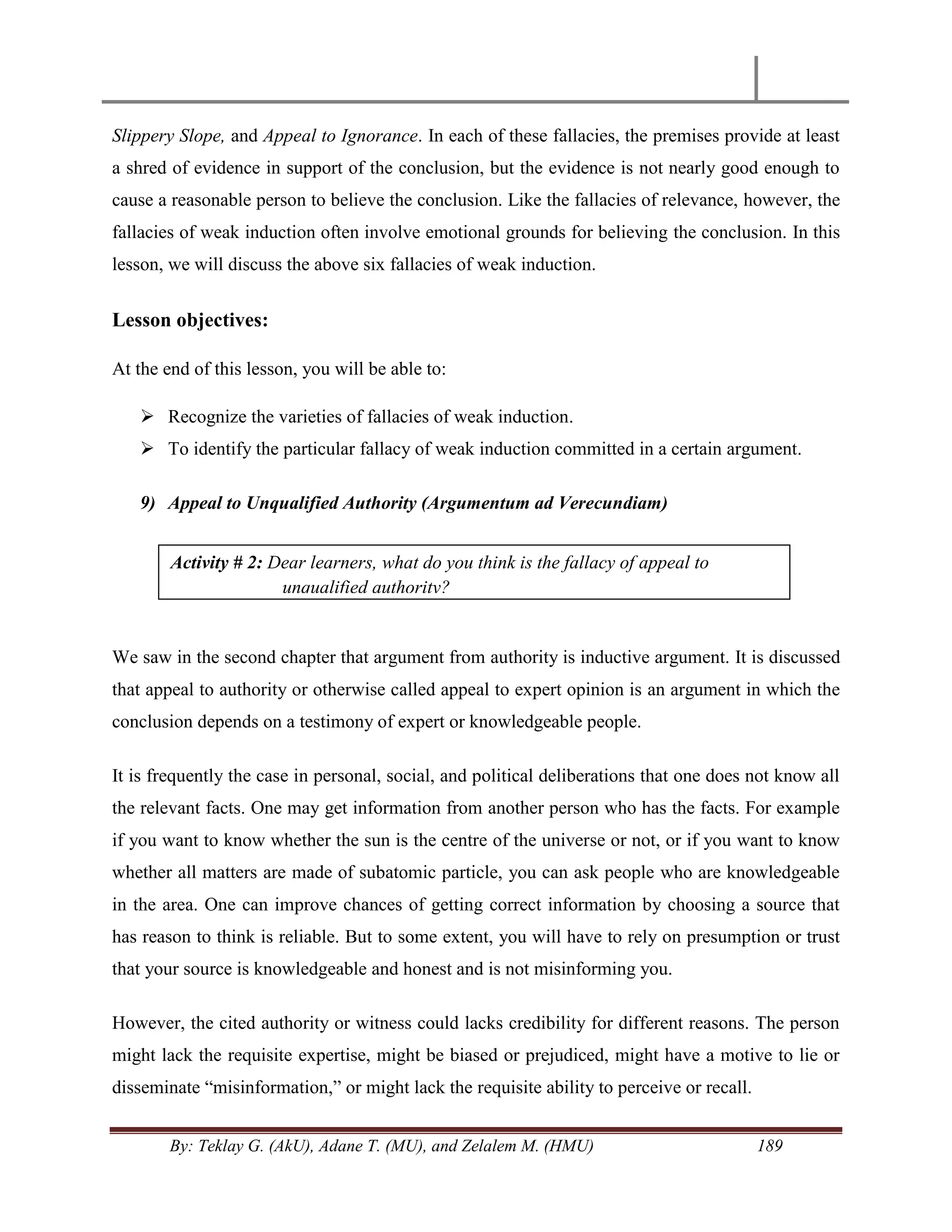 By: Teklay G. (AkU), Adane T. (MU), and Zelalem M. (HMU) 189
Slippery Slope, and Appeal to Ignorance. In each of these fallacies, the premises provide at least
a shred of evidence in support of the conclusion, but the evidence is not nearly good enough to
cause a reasonable person to believe the conclusion. Like the fallacies of relevance, however, the
fallacies of weak induction often involve emotional grounds for believing the conclusion. In this
lesson, we will discuss the above six fallacies of weak induction.
Lesson objectives:
At the end of this lesson, you will be able to:
 Recognize the varieties of fallacies of weak induction.
 To identify the particular fallacy of weak induction committed in a certain argument.
9) Appeal to Unqualified Authority (Argumentum ad Verecundiam)
We saw in the second chapter that argument from authority is inductive argument. It is discussed
that appeal to authority or otherwise called appeal to expert opinion is an argument in which the
conclusion depends on a testimony of expert or knowledgeable people.
It is frequently the case in personal, social, and political deliberations that one does not know all
the relevant facts. One may get information from another person who has the facts. For example
if you want to know whether the sun is the centre of the universe or not, or if you want to know
whether all matters are made of subatomic particle, you can ask people who are knowledgeable
in the area. One can improve chances of getting correct information by choosing a source that
has reason to think is reliable. But to some extent, you will have to rely on presumption or trust
that your source is knowledgeable and honest and is not misinforming you.
However, the cited authority or witness could lacks credibility for different reasons. The person
might lack the requisite expertise, might be biased or prejudiced, might have a motive to lie or
disseminate ―misinformation,‖ or might lack the requisite ability to perceive or recall.
Activity # 2: Dear learners, what do you think is the fallacy of appeal to
unqualified authority?
 