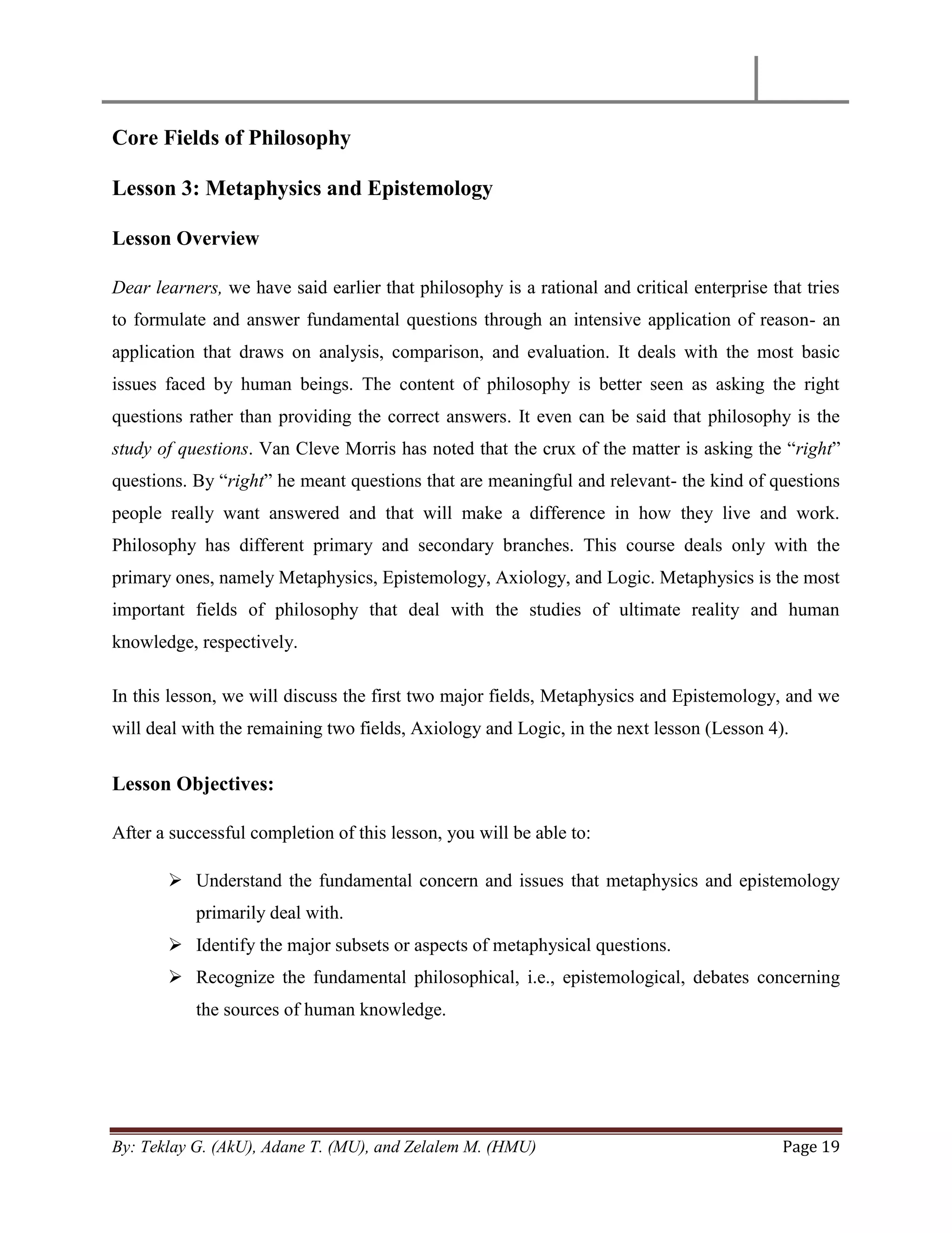 By: Teklay G. (AkU), Adane T. (MU), and Zelalem M. (HMU) Page 19
Core Fields of Philosophy
Lesson 3: Metaphysics and Epistemology
Lesson Overview
Dear learners, we have said earlier that philosophy is a rational and critical enterprise that tries
to formulate and answer fundamental questions through an intensive application of reason- an
application that draws on analysis, comparison, and evaluation. It deals with the most basic
issues faced by human beings. The content of philosophy is better seen as asking the right
questions rather than providing the correct answers. It even can be said that philosophy is the
study of questions. Van Cleve Morris has noted that the crux of the matter is asking the ―right‖
questions. By ―right‖ he meant questions that are meaningful and relevant- the kind of questions
people really want answered and that will make a difference in how they live and work.
Philosophy has different primary and secondary branches. This course deals only with the
primary ones, namely Metaphysics, Epistemology, Axiology, and Logic. Metaphysics is the most
important fields of philosophy that deal with the studies of ultimate reality and human
knowledge, respectively.
In this lesson, we will discuss the first two major fields, Metaphysics and Epistemology, and we
will deal with the remaining two fields, Axiology and Logic, in the next lesson (Lesson 4).
Lesson Objectives:
After a successful completion of this lesson, you will be able to:
 Understand the fundamental concern and issues that metaphysics and epistemology
primarily deal with.
 Identify the major subsets or aspects of metaphysical questions.
 Recognize the fundamental philosophical, i.e., epistemological, debates concerning
the sources of human knowledge.
 