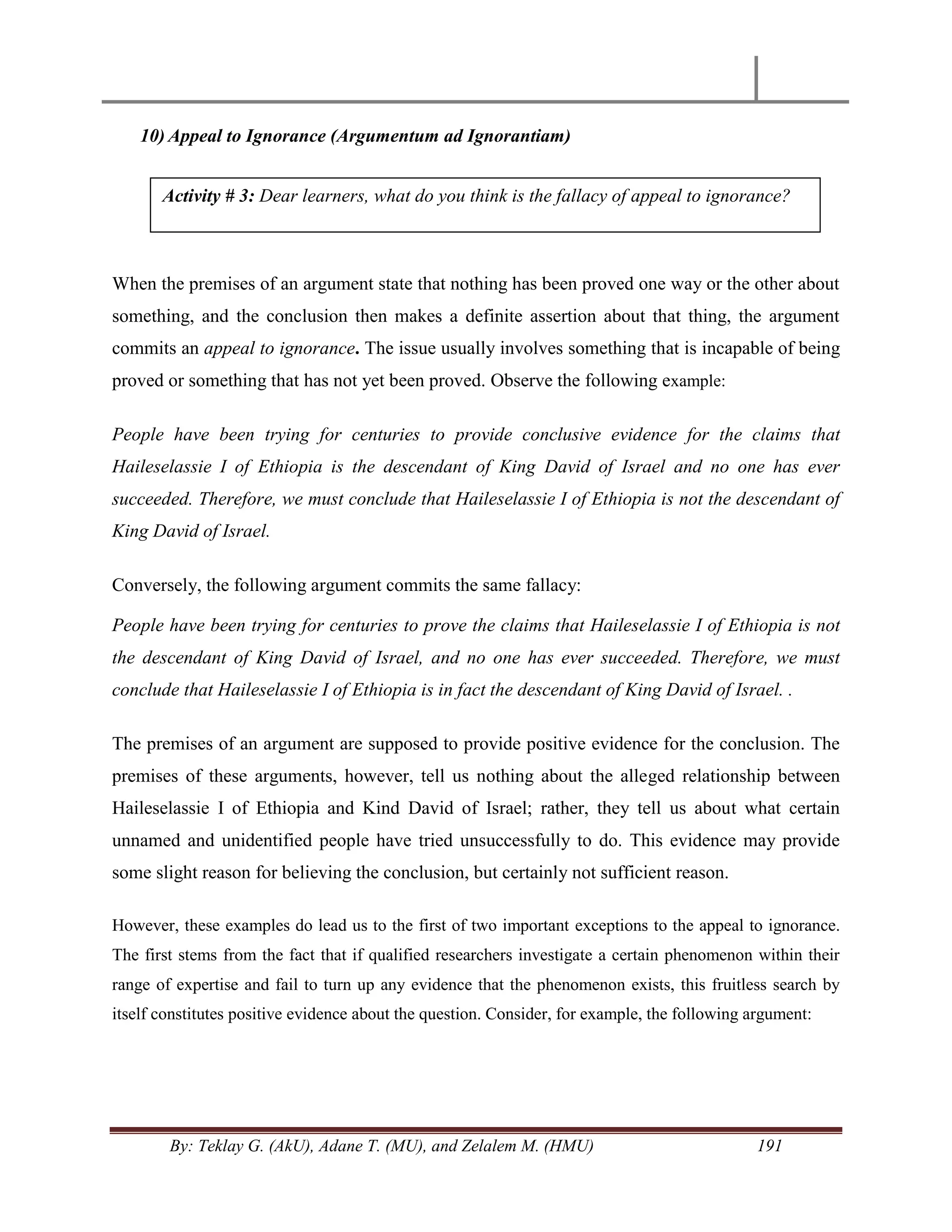 By: Teklay G. (AkU), Adane T. (MU), and Zelalem M. (HMU) 191
10) Appeal to Ignorance (Argumentum ad Ignorantiam)
When the premises of an argument state that nothing has been proved one way or the other about
something, and the conclusion then makes a definite assertion about that thing, the argument
commits an appeal to ignorance. The issue usually involves something that is incapable of being
proved or something that has not yet been proved. Observe the following example:
People have been trying for centuries to provide conclusive evidence for the claims that
Haileselassie I of Ethiopia is the descendant of King David of Israel and no one has ever
succeeded. Therefore, we must conclude that Haileselassie I of Ethiopia is not the descendant of
King David of Israel.
Conversely, the following argument commits the same fallacy:
People have been trying for centuries to prove the claims that Haileselassie I of Ethiopia is not
the descendant of King David of Israel, and no one has ever succeeded. Therefore, we must
conclude that Haileselassie I of Ethiopia is in fact the descendant of King David of Israel. .
The premises of an argument are supposed to provide positive evidence for the conclusion. The
premises of these arguments, however, tell us nothing about the alleged relationship between
Haileselassie I of Ethiopia and Kind David of Israel; rather, they tell us about what certain
unnamed and unidentified people have tried unsuccessfully to do. This evidence may provide
some slight reason for believing the conclusion, but certainly not sufficient reason.
However, these examples do lead us to the first of two important exceptions to the appeal to ignorance.
The first stems from the fact that if qualified researchers investigate a certain phenomenon within their
range of expertise and fail to turn up any evidence that the phenomenon exists, this fruitless search by
itself constitutes positive evidence about the question. Consider, for example, the following argument:
Activity # 3: Dear learners, what do you think is the fallacy of appeal to ignorance?
 