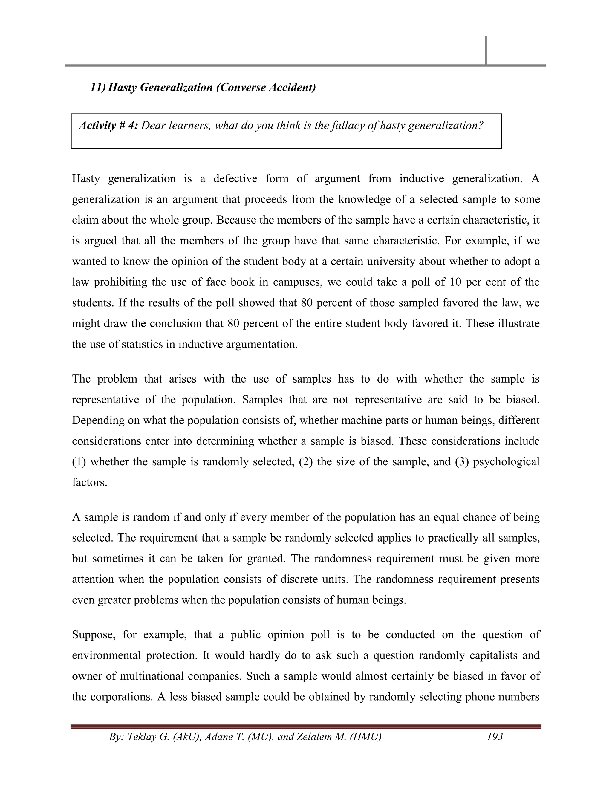 By: Teklay G. (AkU), Adane T. (MU), and Zelalem M. (HMU) 193
11) Hasty Generalization (Converse Accident)
Hasty generalization is a defective form of argument from inductive generalization. A
generalization is an argument that proceeds from the knowledge of a selected sample to some
claim about the whole group. Because the members of the sample have a certain characteristic, it
is argued that all the members of the group have that same characteristic. For example, if we
wanted to know the opinion of the student body at a certain university about whether to adopt a
law prohibiting the use of face book in campuses, we could take a poll of 10 per cent of the
students. If the results of the poll showed that 80 percent of those sampled favored the law, we
might draw the conclusion that 80 percent of the entire student body favored it. These illustrate
the use of statistics in inductive argumentation.
The problem that arises with the use of samples has to do with whether the sample is
representative of the population. Samples that are not representative are said to be biased.
Depending on what the population consists of, whether machine parts or human beings, different
considerations enter into determining whether a sample is biased. These considerations include
(1) whether the sample is randomly selected, (2) the size of the sample, and (3) psychological
factors.
A sample is random if and only if every member of the population has an equal chance of being
selected. The requirement that a sample be randomly selected applies to practically all samples,
but sometimes it can be taken for granted. The randomness requirement must be given more
attention when the population consists of discrete units. The randomness requirement presents
even greater problems when the population consists of human beings.
Suppose, for example, that a public opinion poll is to be conducted on the question of
environmental protection. It would hardly do to ask such a question randomly capitalists and
owner of multinational companies. Such a sample would almost certainly be biased in favor of
the corporations. A less biased sample could be obtained by randomly selecting phone numbers
Activity # 4: Dear learners, what do you think is the fallacy of hasty generalization?
 