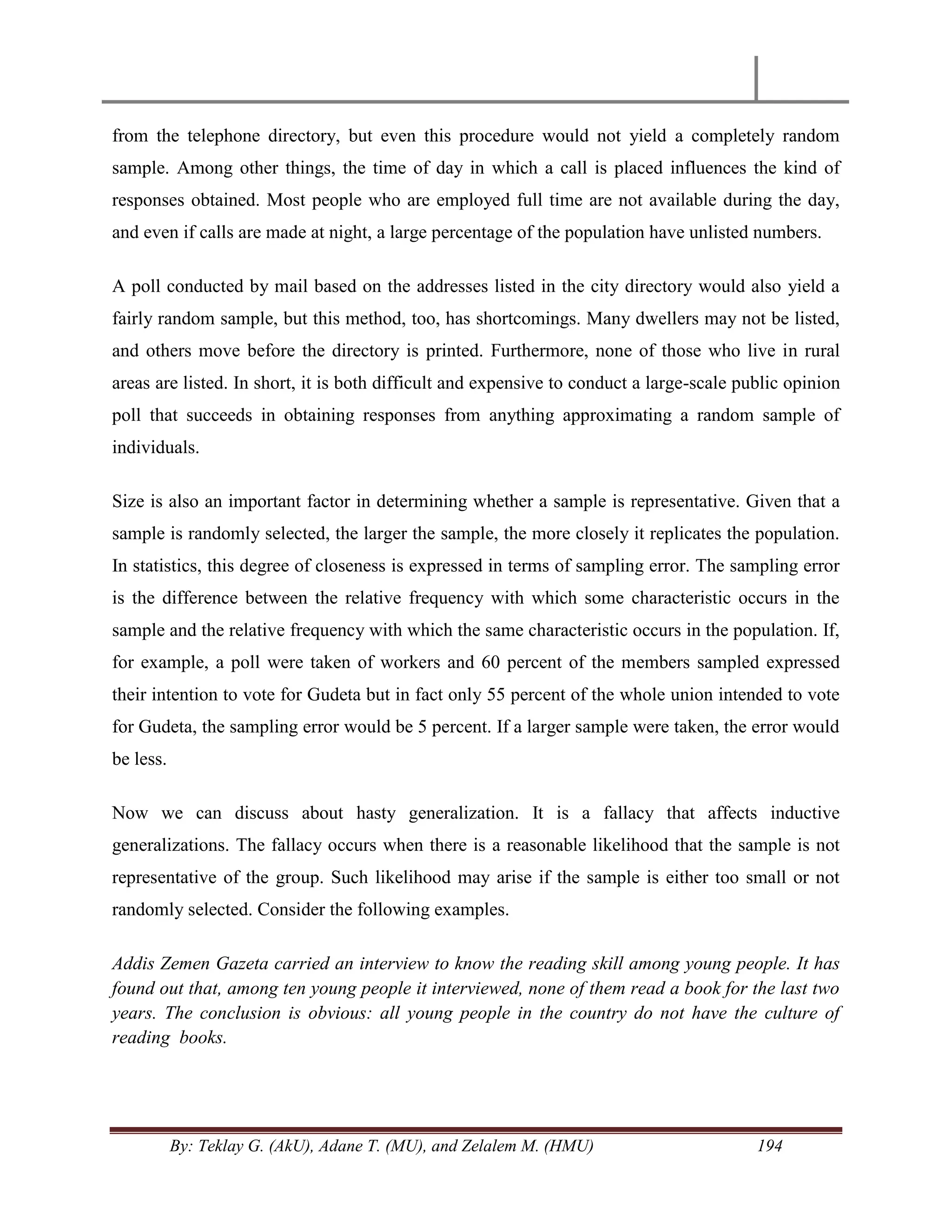By: Teklay G. (AkU), Adane T. (MU), and Zelalem M. (HMU) 194
from the telephone directory, but even this procedure would not yield a completely random
sample. Among other things, the time of day in which a call is placed influences the kind of
responses obtained. Most people who are employed full time are not available during the day,
and even if calls are made at night, a large percentage of the population have unlisted numbers.
A poll conducted by mail based on the addresses listed in the city directory would also yield a
fairly random sample, but this method, too, has shortcomings. Many dwellers may not be listed,
and others move before the directory is printed. Furthermore, none of those who live in rural
areas are listed. In short, it is both difficult and expensive to conduct a large-scale public opinion
poll that succeeds in obtaining responses from anything approximating a random sample of
individuals.
Size is also an important factor in determining whether a sample is representative. Given that a
sample is randomly selected, the larger the sample, the more closely it replicates the population.
In statistics, this degree of closeness is expressed in terms of sampling error. The sampling error
is the difference between the relative frequency with which some characteristic occurs in the
sample and the relative frequency with which the same characteristic occurs in the population. If,
for example, a poll were taken of workers and 60 percent of the members sampled expressed
their intention to vote for Gudeta but in fact only 55 percent of the whole union intended to vote
for Gudeta, the sampling error would be 5 percent. If a larger sample were taken, the error would
be less.
Now we can discuss about hasty generalization. It is a fallacy that affects inductive
generalizations. The fallacy occurs when there is a reasonable likelihood that the sample is not
representative of the group. Such likelihood may arise if the sample is either too small or not
randomly selected. Consider the following examples.
Addis Zemen Gazeta carried an interview to know the reading skill among young people. It has
found out that, among ten young people it interviewed, none of them read a book for the last two
years. The conclusion is obvious: all young people in the country do not have the culture of
reading books.
 