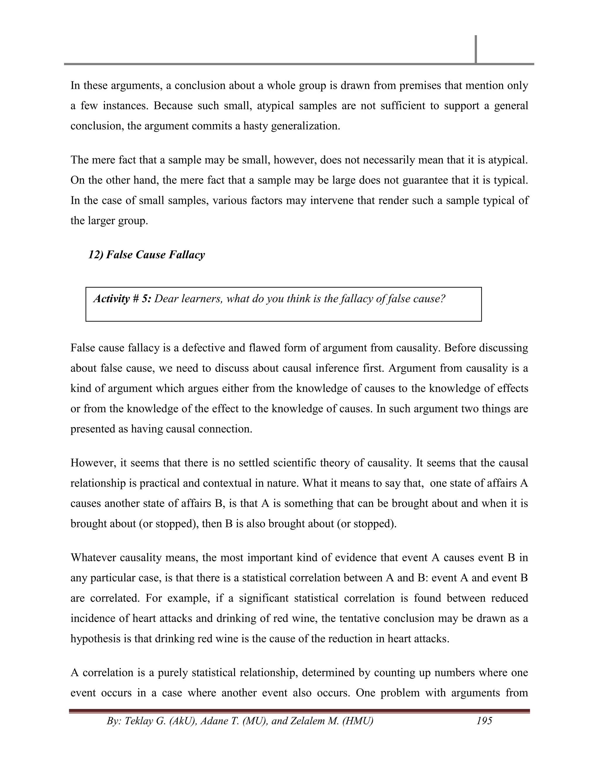 By: Teklay G. (AkU), Adane T. (MU), and Zelalem M. (HMU) 195
In these arguments, a conclusion about a whole group is drawn from premises that mention only
a few instances. Because such small, atypical samples are not sufficient to support a general
conclusion, the argument commits a hasty generalization.
The mere fact that a sample may be small, however, does not necessarily mean that it is atypical.
On the other hand, the mere fact that a sample may be large does not guarantee that it is typical.
In the case of small samples, various factors may intervene that render such a sample typical of
the larger group.
12) False Cause Fallacy
False cause fallacy is a defective and flawed form of argument from causality. Before discussing
about false cause, we need to discuss about causal inference first. Argument from causality is a
kind of argument which argues either from the knowledge of causes to the knowledge of effects
or from the knowledge of the effect to the knowledge of causes. In such argument two things are
presented as having causal connection.
However, it seems that there is no settled scientific theory of causality. It seems that the causal
relationship is practical and contextual in nature. What it means to say that, one state of affairs A
causes another state of affairs B, is that A is something that can be brought about and when it is
brought about (or stopped), then B is also brought about (or stopped).
Whatever causality means, the most important kind of evidence that event A causes event B in
any particular case, is that there is a statistical correlation between A and B: event A and event B
are correlated. For example, if a significant statistical correlation is found between reduced
incidence of heart attacks and drinking of red wine, the tentative conclusion may be drawn as a
hypothesis is that drinking red wine is the cause of the reduction in heart attacks.
A correlation is a purely statistical relationship, determined by counting up numbers where one
event occurs in a case where another event also occurs. One problem with arguments from
Activity # 5: Dear learners, what do you think is the fallacy of false cause?
 