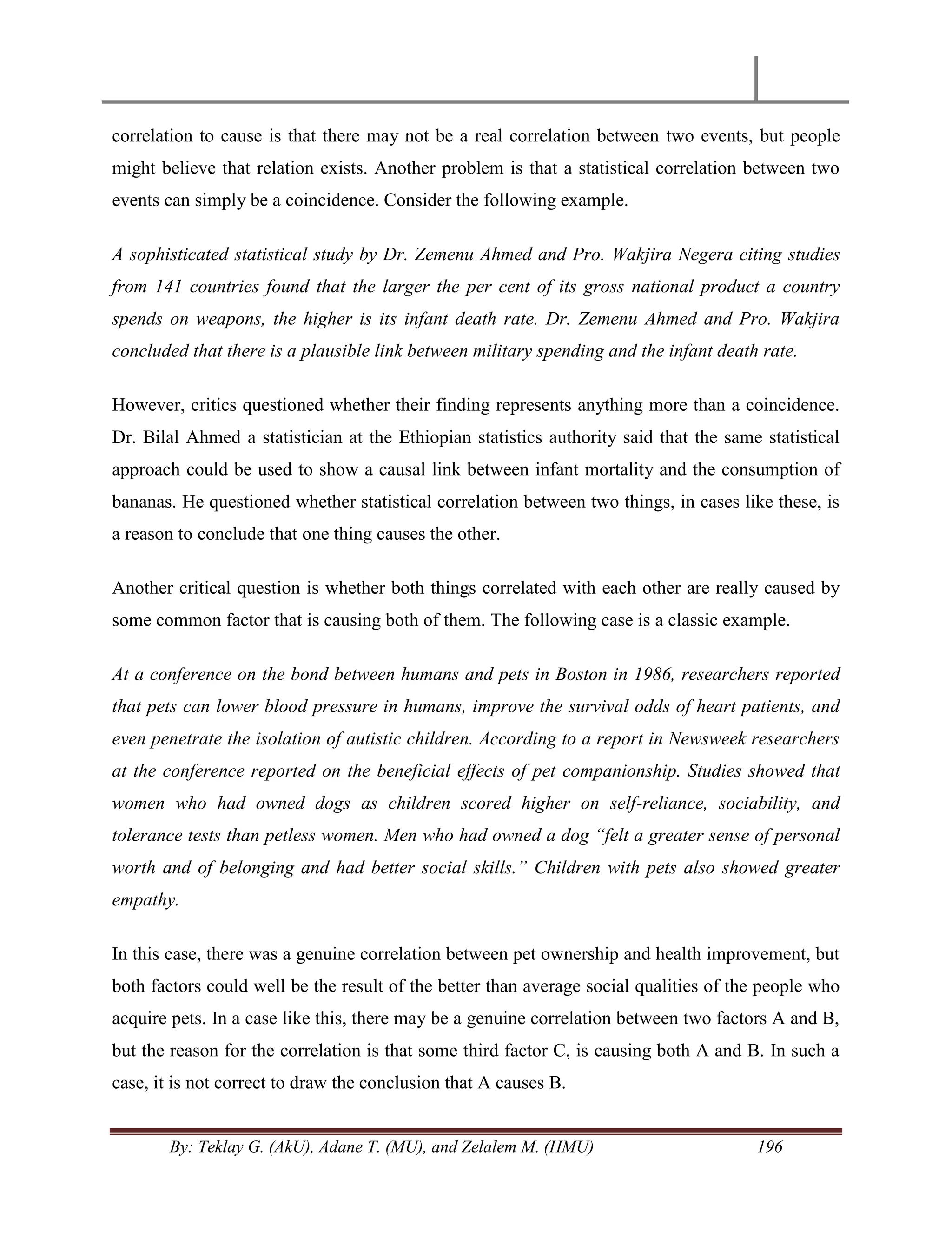 By: Teklay G. (AkU), Adane T. (MU), and Zelalem M. (HMU) 196
correlation to cause is that there may not be a real correlation between two events, but people
might believe that relation exists. Another problem is that a statistical correlation between two
events can simply be a coincidence. Consider the following example.
A sophisticated statistical study by Dr. Zemenu Ahmed and Pro. Wakjira Negera citing studies
from 141 countries found that the larger the per cent of its gross national product a country
spends on weapons, the higher is its infant death rate. Dr. Zemenu Ahmed and Pro. Wakjira
concluded that there is a plausible link between military spending and the infant death rate.
However, critics questioned whether their finding represents anything more than a coincidence.
Dr. Bilal Ahmed a statistician at the Ethiopian statistics authority said that the same statistical
approach could be used to show a causal link between infant mortality and the consumption of
bananas. He questioned whether statistical correlation between two things, in cases like these, is
a reason to conclude that one thing causes the other.
Another critical question is whether both things correlated with each other are really caused by
some common factor that is causing both of them. The following case is a classic example.
At a conference on the bond between humans and pets in Boston in 1986, researchers reported
that pets can lower blood pressure in humans, improve the survival odds of heart patients, and
even penetrate the isolation of autistic children. According to a report in Newsweek researchers
at the conference reported on the beneficial effects of pet companionship. Studies showed that
women who had owned dogs as children scored higher on self-reliance, sociability, and
tolerance tests than petless women. Men who had owned a dog “felt a greater sense of personal
worth and of belonging and had better social skills.” Children with pets also showed greater
empathy.
In this case, there was a genuine correlation between pet ownership and health improvement, but
both factors could well be the result of the better than average social qualities of the people who
acquire pets. In a case like this, there may be a genuine correlation between two factors A and B,
but the reason for the correlation is that some third factor C, is causing both A and B. In such a
case, it is not correct to draw the conclusion that A causes B.
 
