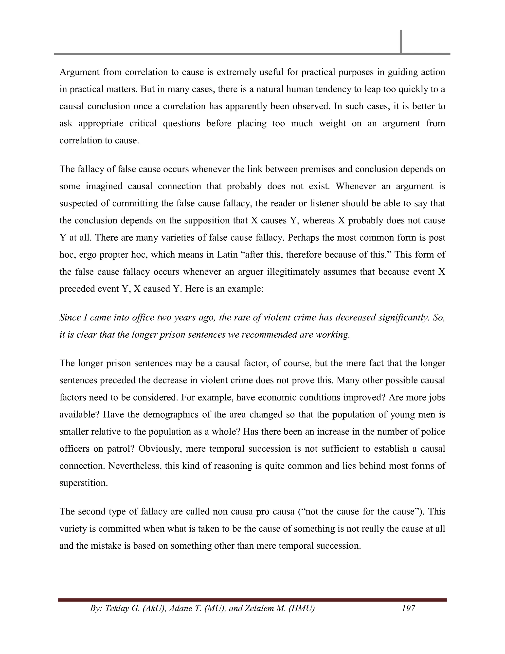 By: Teklay G. (AkU), Adane T. (MU), and Zelalem M. (HMU) 197
Argument from correlation to cause is extremely useful for practical purposes in guiding action
in practical matters. But in many cases, there is a natural human tendency to leap too quickly to a
causal conclusion once a correlation has apparently been observed. In such cases, it is better to
ask appropriate critical questions before placing too much weight on an argument from
correlation to cause.
The fallacy of false cause occurs whenever the link between premises and conclusion depends on
some imagined causal connection that probably does not exist. Whenever an argument is
suspected of committing the false cause fallacy, the reader or listener should be able to say that
the conclusion depends on the supposition that X causes Y, whereas X probably does not cause
Y at all. There are many varieties of false cause fallacy. Perhaps the most common form is post
hoc, ergo propter hoc, which means in Latin ―after this, therefore because of this.‖ This form of
the false cause fallacy occurs whenever an arguer illegitimately assumes that because event X
preceded event Y, X caused Y. Here is an example:
Since I came into office two years ago, the rate of violent crime has decreased significantly. So,
it is clear that the longer prison sentences we recommended are working.
The longer prison sentences may be a causal factor, of course, but the mere fact that the longer
sentences preceded the decrease in violent crime does not prove this. Many other possible causal
factors need to be considered. For example, have economic conditions improved? Are more jobs
available? Have the demographics of the area changed so that the population of young men is
smaller relative to the population as a whole? Has there been an increase in the number of police
officers on patrol? Obviously, mere temporal succession is not sufficient to establish a causal
connection. Nevertheless, this kind of reasoning is quite common and lies behind most forms of
superstition.
The second type of fallacy are called non causa pro causa (―not the cause for the cause‖). This
variety is committed when what is taken to be the cause of something is not really the cause at all
and the mistake is based on something other than mere temporal succession.
 