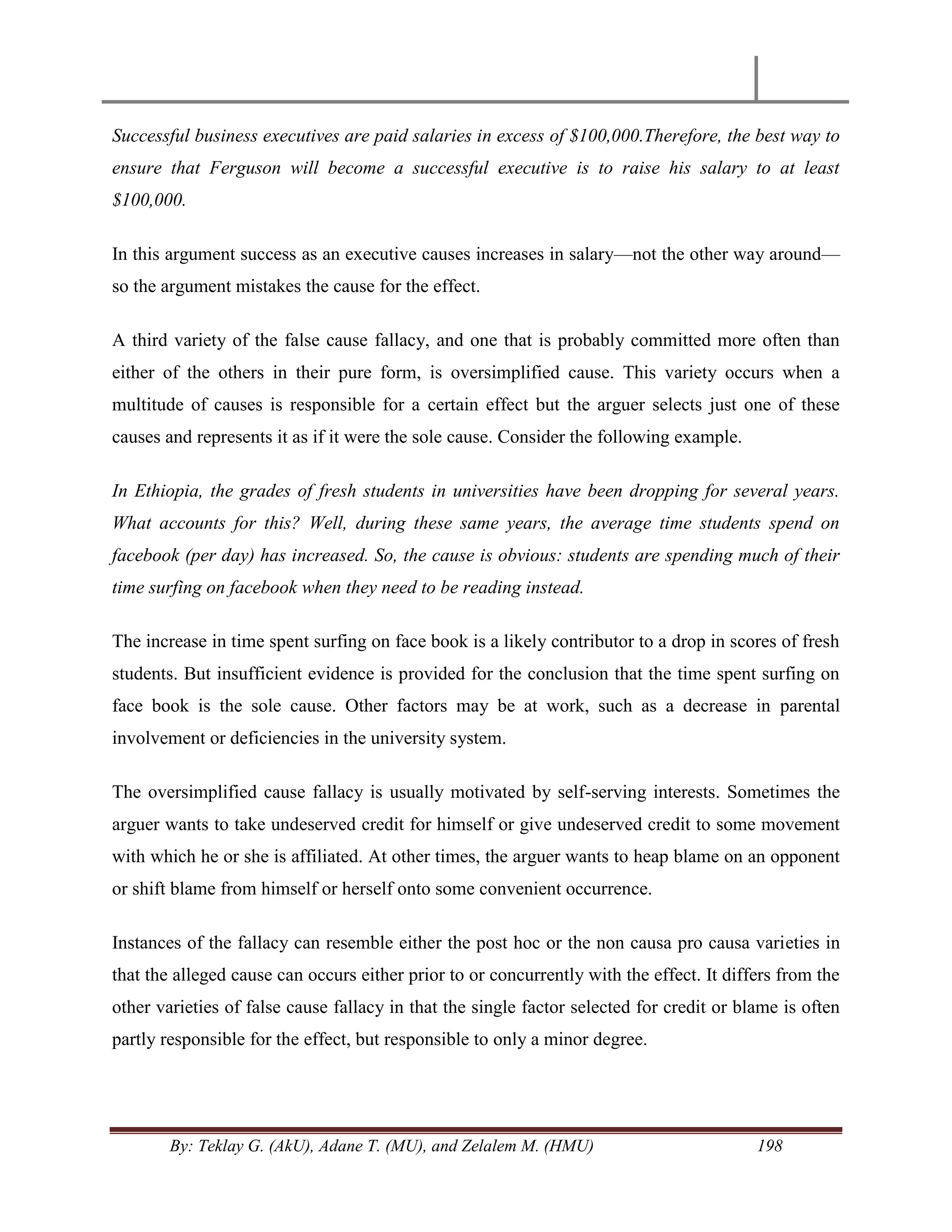 By: Teklay G. (AkU), Adane T. (MU), and Zelalem M. (HMU) 198
Successful business executives are paid salaries in excess of $100,000.Therefore, the best way to
ensure that Ferguson will become a successful executive is to raise his salary to at least
$100,000.
In this argument success as an executive causes increases in salary—not the other way around—
so the argument mistakes the cause for the effect.
A third variety of the false cause fallacy, and one that is probably committed more often than
either of the others in their pure form, is oversimplified cause. This variety occurs when a
multitude of causes is responsible for a certain effect but the arguer selects just one of these
causes and represents it as if it were the sole cause. Consider the following example.
In Ethiopia, the grades of fresh students in universities have been dropping for several years.
What accounts for this? Well, during these same years, the average time students spend on
facebook (per day) has increased. So, the cause is obvious: students are spending much of their
time surfing on facebook when they need to be reading instead.
The increase in time spent surfing on face book is a likely contributor to a drop in scores of fresh
students. But insufficient evidence is provided for the conclusion that the time spent surfing on
face book is the sole cause. Other factors may be at work, such as a decrease in parental
involvement or deficiencies in the university system.
The oversimplified cause fallacy is usually motivated by self-serving interests. Sometimes the
arguer wants to take undeserved credit for himself or give undeserved credit to some movement
with which he or she is affiliated. At other times, the arguer wants to heap blame on an opponent
or shift blame from himself or herself onto some convenient occurrence.
Instances of the fallacy can resemble either the post hoc or the non causa pro causa varieties in
that the alleged cause can occurs either prior to or concurrently with the effect. It differs from the
other varieties of false cause fallacy in that the single factor selected for credit or blame is often
partly responsible for the effect, but responsible to only a minor degree.
 