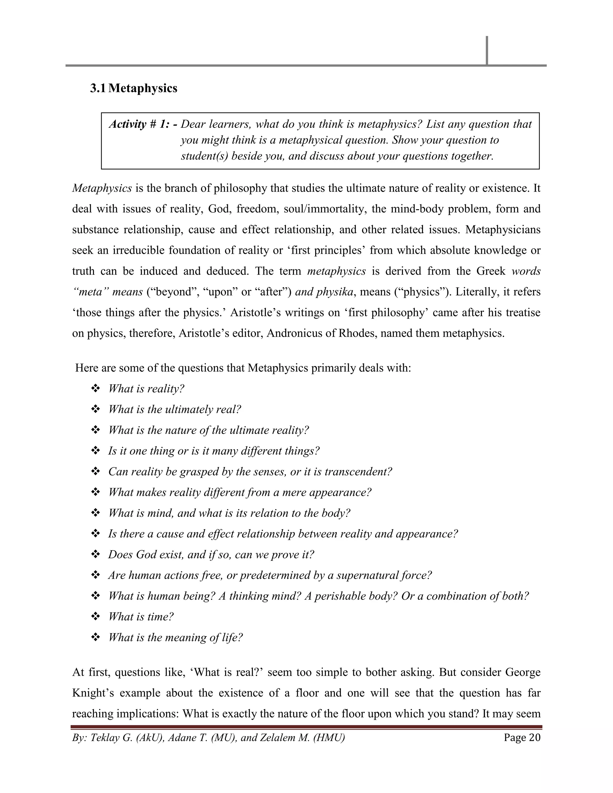 By: Teklay G. (AkU), Adane T. (MU), and Zelalem M. (HMU) Page 20
3.1Metaphysics
Metaphysics is the branch of philosophy that studies the ultimate nature of reality or existence. It
deal with issues of reality, God, freedom, soul/immortality, the mind-body problem, form and
substance relationship, cause and effect relationship, and other related issues. Metaphysicians
seek an irreducible foundation of reality or ‗first principles‘ from which absolute knowledge or
truth can be induced and deduced. The term metaphysics is derived from the Greek words
“meta” means (―beyond‖, ―upon‖ or ―after‖) and physika, means (―physics‖). Literally, it refers
‗those things after the physics.‘ Aristotle‘s writings on ‗first philosophy‘ came after his treatise
on physics, therefore, Aristotle‘s editor, Andronicus of Rhodes, named them metaphysics.
Here are some of the questions that Metaphysics primarily deals with:
 What is reality?
 What is the ultimately real?
 What is the nature of the ultimate reality?
 Is it one thing or is it many different things?
 Can reality be grasped by the senses, or it is transcendent?
 What makes reality different from a mere appearance?
 What is mind, and what is its relation to the body?
 Is there a cause and effect relationship between reality and appearance?
 Does God exist, and if so, can we prove it?
 Are human actions free, or predetermined by a supernatural force?
 What is human being? A thinking mind? A perishable body? Or a combination of both?
 What is time?
 What is the meaning of life?
At first, questions like, ‗What is real?‘ seem too simple to bother asking. But consider George
Knight‘s example about the existence of a floor and one will see that the question has far
reaching implications: What is exactly the nature of the floor upon which you stand? It may seem
Activity # 1: - Dear learners, what do you think is metaphysics? List any question that
you might think is a metaphysical question. Show your question to
student(s) beside you, and discuss about your questions together.
 