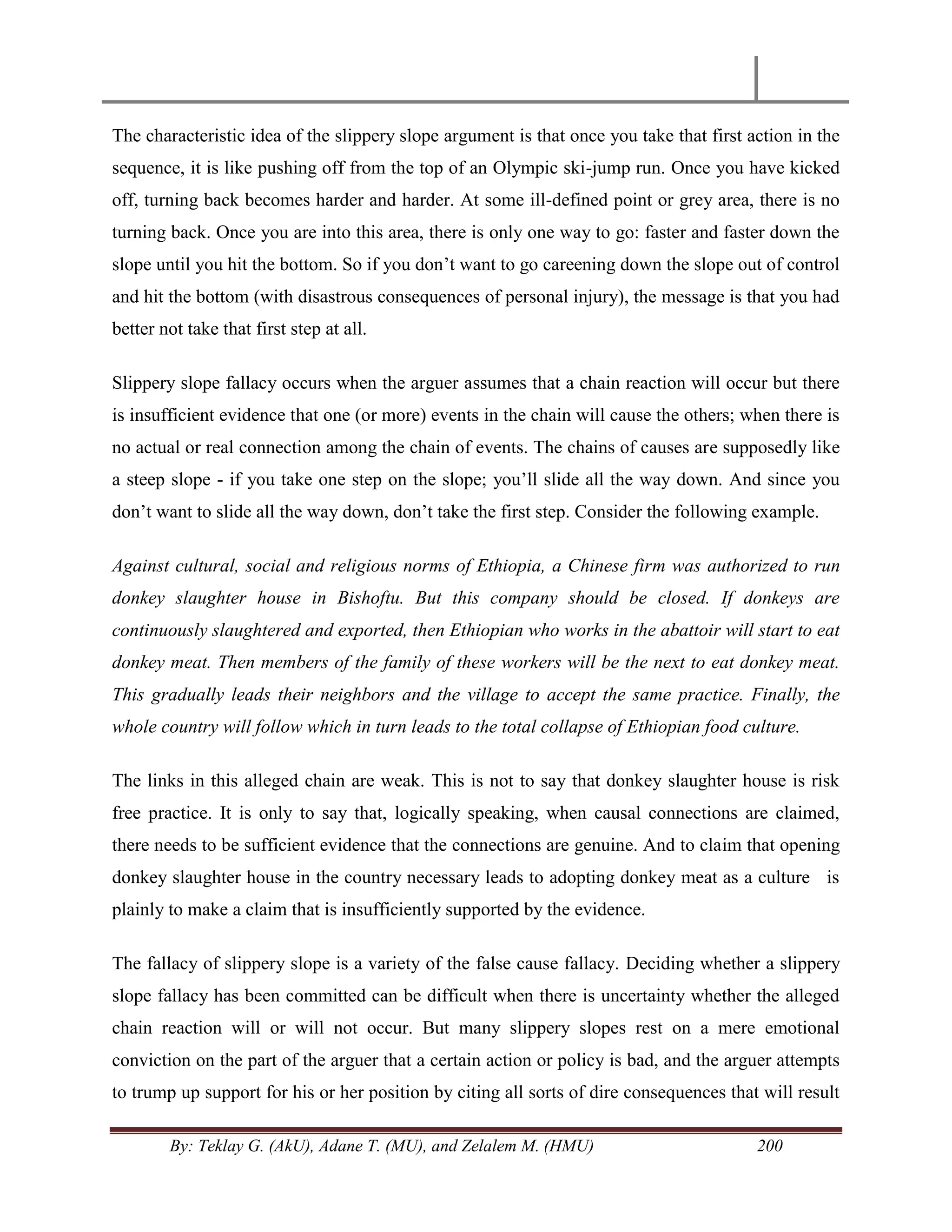 By: Teklay G. (AkU), Adane T. (MU), and Zelalem M. (HMU) 200
The characteristic idea of the slippery slope argument is that once you take that first action in the
sequence, it is like pushing off from the top of an Olympic ski-jump run. Once you have kicked
off, turning back becomes harder and harder. At some ill-defined point or grey area, there is no
turning back. Once you are into this area, there is only one way to go: faster and faster down the
slope until you hit the bottom. So if you don‘t want to go careening down the slope out of control
and hit the bottom (with disastrous consequences of personal injury), the message is that you had
better not take that first step at all.
Slippery slope fallacy occurs when the arguer assumes that a chain reaction will occur but there
is insufficient evidence that one (or more) events in the chain will cause the others; when there is
no actual or real connection among the chain of events. The chains of causes are supposedly like
a steep slope - if you take one step on the slope; you‘ll slide all the way down. And since you
don‘t want to slide all the way down, don‘t take the first step. Consider the following example.
Against cultural, social and religious norms of Ethiopia, a Chinese firm was authorized to run
donkey slaughter house in Bishoftu. But this company should be closed. If donkeys are
continuously slaughtered and exported, then Ethiopian who works in the abattoir will start to eat
donkey meat. Then members of the family of these workers will be the next to eat donkey meat.
This gradually leads their neighbors and the village to accept the same practice. Finally, the
whole country will follow which in turn leads to the total collapse of Ethiopian food culture.
The links in this alleged chain are weak. This is not to say that donkey slaughter house is risk
free practice. It is only to say that, logically speaking, when causal connections are claimed,
there needs to be sufficient evidence that the connections are genuine. And to claim that opening
donkey slaughter house in the country necessary leads to adopting donkey meat as a culture is
plainly to make a claim that is insufficiently supported by the evidence.
The fallacy of slippery slope is a variety of the false cause fallacy. Deciding whether a slippery
slope fallacy has been committed can be difficult when there is uncertainty whether the alleged
chain reaction will or will not occur. But many slippery slopes rest on a mere emotional
conviction on the part of the arguer that a certain action or policy is bad, and the arguer attempts
to trump up support for his or her position by citing all sorts of dire consequences that will result
 