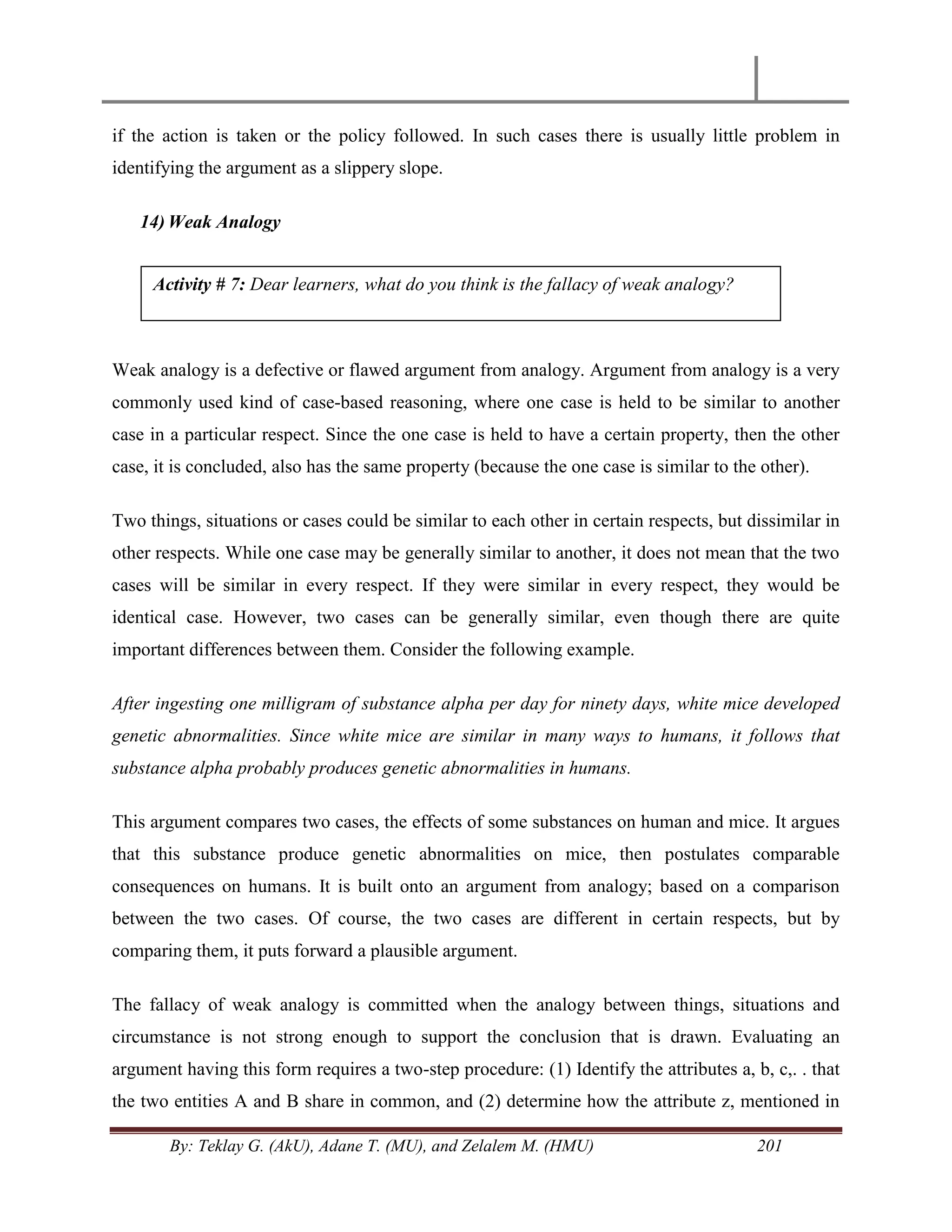 By: Teklay G. (AkU), Adane T. (MU), and Zelalem M. (HMU) 201
if the action is taken or the policy followed. In such cases there is usually little problem in
identifying the argument as a slippery slope.
14) Weak Analogy
Weak analogy is a defective or flawed argument from analogy. Argument from analogy is a very
commonly used kind of case-based reasoning, where one case is held to be similar to another
case in a particular respect. Since the one case is held to have a certain property, then the other
case, it is concluded, also has the same property (because the one case is similar to the other).
Two things, situations or cases could be similar to each other in certain respects, but dissimilar in
other respects. While one case may be generally similar to another, it does not mean that the two
cases will be similar in every respect. If they were similar in every respect, they would be
identical case. However, two cases can be generally similar, even though there are quite
important differences between them. Consider the following example.
After ingesting one milligram of substance alpha per day for ninety days, white mice developed
genetic abnormalities. Since white mice are similar in many ways to humans, it follows that
substance alpha probably produces genetic abnormalities in humans.
This argument compares two cases, the effects of some substances on human and mice. It argues
that this substance produce genetic abnormalities on mice, then postulates comparable
consequences on humans. It is built onto an argument from analogy; based on a comparison
between the two cases. Of course, the two cases are different in certain respects, but by
comparing them, it puts forward a plausible argument.
The fallacy of weak analogy is committed when the analogy between things, situations and
circumstance is not strong enough to support the conclusion that is drawn. Evaluating an
argument having this form requires a two-step procedure: (1) Identify the attributes a, b, c,. . that
the two entities A and B share in common, and (2) determine how the attribute z, mentioned in
Activity # 7: Dear learners, what do you think is the fallacy of weak analogy?
 
