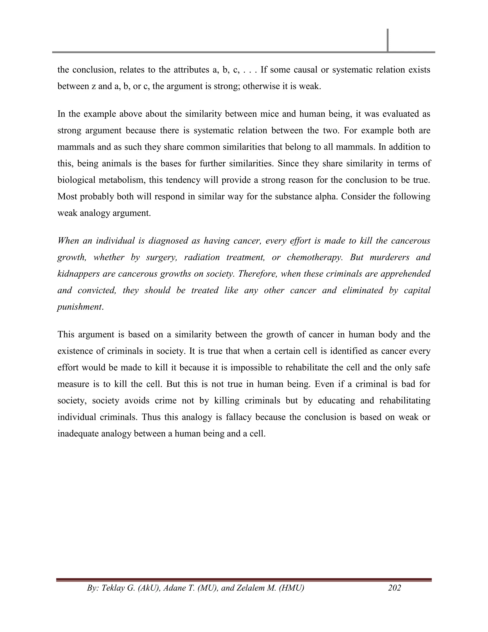 By: Teklay G. (AkU), Adane T. (MU), and Zelalem M. (HMU) 202
the conclusion, relates to the attributes a, b, c, . . . If some causal or systematic relation exists
between z and a, b, or c, the argument is strong; otherwise it is weak.
In the example above about the similarity between mice and human being, it was evaluated as
strong argument because there is systematic relation between the two. For example both are
mammals and as such they share common similarities that belong to all mammals. In addition to
this, being animals is the bases for further similarities. Since they share similarity in terms of
biological metabolism, this tendency will provide a strong reason for the conclusion to be true.
Most probably both will respond in similar way for the substance alpha. Consider the following
weak analogy argument.
When an individual is diagnosed as having cancer, every effort is made to kill the cancerous
growth, whether by surgery, radiation treatment, or chemotherapy. But murderers and
kidnappers are cancerous growths on society. Therefore, when these criminals are apprehended
and convicted, they should be treated like any other cancer and eliminated by capital
punishment.
This argument is based on a similarity between the growth of cancer in human body and the
existence of criminals in society. It is true that when a certain cell is identified as cancer every
effort would be made to kill it because it is impossible to rehabilitate the cell and the only safe
measure is to kill the cell. But this is not true in human being. Even if a criminal is bad for
society, society avoids crime not by killing criminals but by educating and rehabilitating
individual criminals. Thus this analogy is fallacy because the conclusion is based on weak or
inadequate analogy between a human being and a cell.
 