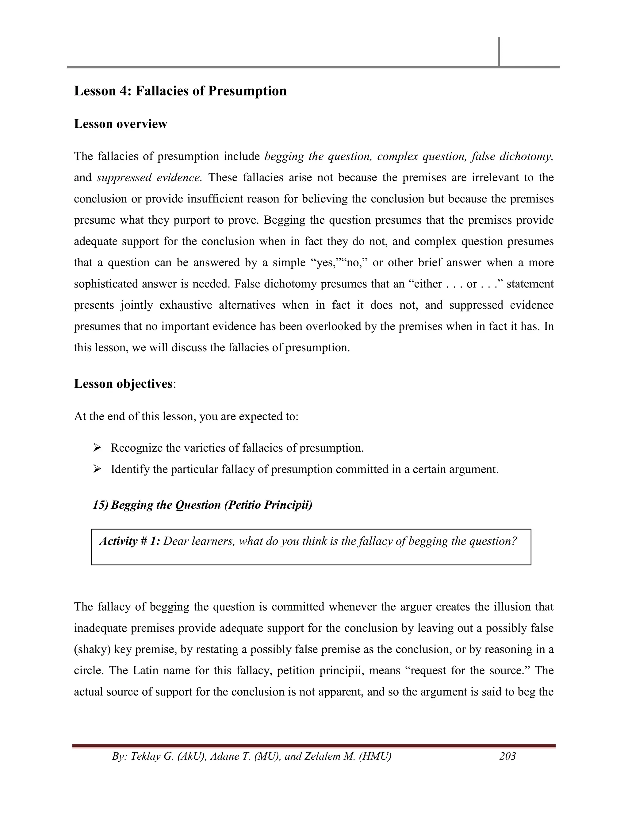 By: Teklay G. (AkU), Adane T. (MU), and Zelalem M. (HMU) 203
Lesson 4: Fallacies of Presumption
Lesson overview
The fallacies of presumption include begging the question, complex question, false dichotomy,
and suppressed evidence. These fallacies arise not because the premises are irrelevant to the
conclusion or provide insufficient reason for believing the conclusion but because the premises
presume what they purport to prove. Begging the question presumes that the premises provide
adequate support for the conclusion when in fact they do not, and complex question presumes
that a question can be answered by a simple ―yes,‖―no,‖ or other brief answer when a more
sophisticated answer is needed. False dichotomy presumes that an ―either . . . or . . .‖ statement
presents jointly exhaustive alternatives when in fact it does not, and suppressed evidence
presumes that no important evidence has been overlooked by the premises when in fact it has. In
this lesson, we will discuss the fallacies of presumption.
Lesson objectives:
At the end of this lesson, you are expected to:
 Recognize the varieties of fallacies of presumption.
 Identify the particular fallacy of presumption committed in a certain argument.
15) Begging the Question (Petitio Principii)
The fallacy of begging the question is committed whenever the arguer creates the illusion that
inadequate premises provide adequate support for the conclusion by leaving out a possibly false
(shaky) key premise, by restating a possibly false premise as the conclusion, or by reasoning in a
circle. The Latin name for this fallacy, petition principii, means ―request for the source.‖ The
actual source of support for the conclusion is not apparent, and so the argument is said to beg the
Activity # 1: Dear learners, what do you think is the fallacy of begging the question?
 