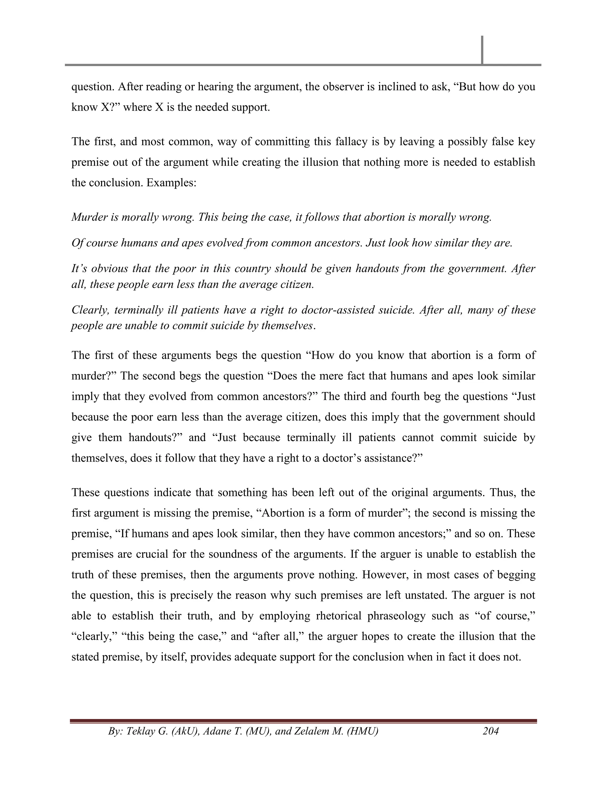 By: Teklay G. (AkU), Adane T. (MU), and Zelalem M. (HMU) 204
question. After reading or hearing the argument, the observer is inclined to ask, ―But how do you
know X?‖ where X is the needed support.
The first, and most common, way of committing this fallacy is by leaving a possibly false key
premise out of the argument while creating the illusion that nothing more is needed to establish
the conclusion. Examples:
Murder is morally wrong. This being the case, it follows that abortion is morally wrong.
Of course humans and apes evolved from common ancestors. Just look how similar they are.
It‟s obvious that the poor in this country should be given handouts from the government. After
all, these people earn less than the average citizen.
Clearly, terminally ill patients have a right to doctor-assisted suicide. After all, many of these
people are unable to commit suicide by themselves.
The first of these arguments begs the question ―How do you know that abortion is a form of
murder?‖ The second begs the question ―Does the mere fact that humans and apes look similar
imply that they evolved from common ancestors?‖ The third and fourth beg the questions ―Just
because the poor earn less than the average citizen, does this imply that the government should
give them handouts?‖ and ―Just because terminally ill patients cannot commit suicide by
themselves, does it follow that they have a right to a doctor‘s assistance?‖
These questions indicate that something has been left out of the original arguments. Thus, the
first argument is missing the premise, ―Abortion is a form of murder‖; the second is missing the
premise, ―If humans and apes look similar, then they have common ancestors;‖ and so on. These
premises are crucial for the soundness of the arguments. If the arguer is unable to establish the
truth of these premises, then the arguments prove nothing. However, in most cases of begging
the question, this is precisely the reason why such premises are left unstated. The arguer is not
able to establish their truth, and by employing rhetorical phraseology such as ―of course,‖
―clearly,‖ ―this being the case,‖ and ―after all,‖ the arguer hopes to create the illusion that the
stated premise, by itself, provides adequate support for the conclusion when in fact it does not.
 