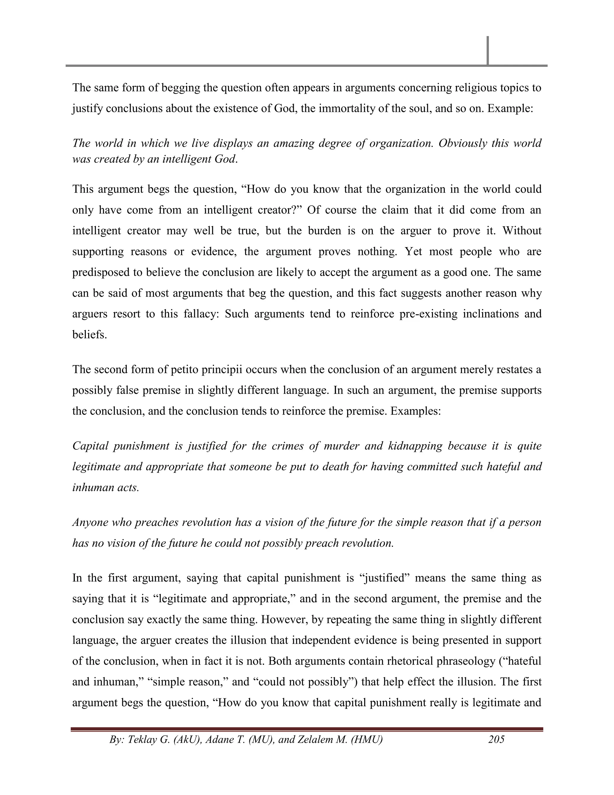 By: Teklay G. (AkU), Adane T. (MU), and Zelalem M. (HMU) 205
The same form of begging the question often appears in arguments concerning religious topics to
justify conclusions about the existence of God, the immortality of the soul, and so on. Example:
The world in which we live displays an amazing degree of organization. Obviously this world
was created by an intelligent God.
This argument begs the question, ―How do you know that the organization in the world could
only have come from an intelligent creator?‖ Of course the claim that it did come from an
intelligent creator may well be true, but the burden is on the arguer to prove it. Without
supporting reasons or evidence, the argument proves nothing. Yet most people who are
predisposed to believe the conclusion are likely to accept the argument as a good one. The same
can be said of most arguments that beg the question, and this fact suggests another reason why
arguers resort to this fallacy: Such arguments tend to reinforce pre-existing inclinations and
beliefs.
The second form of petito principii occurs when the conclusion of an argument merely restates a
possibly false premise in slightly different language. In such an argument, the premise supports
the conclusion, and the conclusion tends to reinforce the premise. Examples:
Capital punishment is justified for the crimes of murder and kidnapping because it is quite
legitimate and appropriate that someone be put to death for having committed such hateful and
inhuman acts.
Anyone who preaches revolution has a vision of the future for the simple reason that if a person
has no vision of the future he could not possibly preach revolution.
In the first argument, saying that capital punishment is ―justified‖ means the same thing as
saying that it is ―legitimate and appropriate,‖ and in the second argument, the premise and the
conclusion say exactly the same thing. However, by repeating the same thing in slightly different
language, the arguer creates the illusion that independent evidence is being presented in support
of the conclusion, when in fact it is not. Both arguments contain rhetorical phraseology (―hateful
and inhuman,‖ ―simple reason,‖ and ―could not possibly‖) that help effect the illusion. The first
argument begs the question, ―How do you know that capital punishment really is legitimate and
 