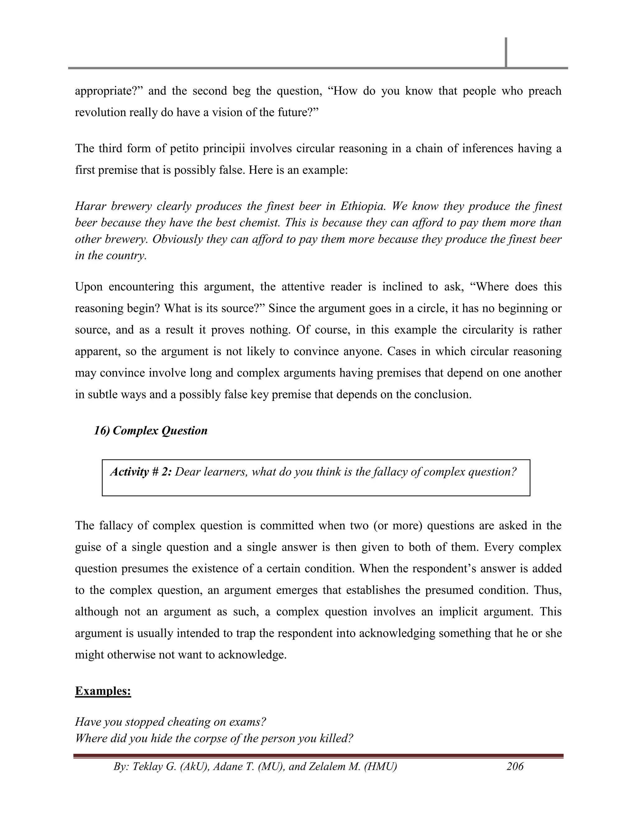 By: Teklay G. (AkU), Adane T. (MU), and Zelalem M. (HMU) 206
appropriate?‖ and the second beg the question, ―How do you know that people who preach
revolution really do have a vision of the future?‖
The third form of petito principii involves circular reasoning in a chain of inferences having a
first premise that is possibly false. Here is an example:
Harar brewery clearly produces the finest beer in Ethiopia. We know they produce the finest
beer because they have the best chemist. This is because they can afford to pay them more than
other brewery. Obviously they can afford to pay them more because they produce the finest beer
in the country.
Upon encountering this argument, the attentive reader is inclined to ask, ―Where does this
reasoning begin? What is its source?‖ Since the argument goes in a circle, it has no beginning or
source, and as a result it proves nothing. Of course, in this example the circularity is rather
apparent, so the argument is not likely to convince anyone. Cases in which circular reasoning
may convince involve long and complex arguments having premises that depend on one another
in subtle ways and a possibly false key premise that depends on the conclusion.
16) Complex Question
The fallacy of complex question is committed when two (or more) questions are asked in the
guise of a single question and a single answer is then given to both of them. Every complex
question presumes the existence of a certain condition. When the respondent‘s answer is added
to the complex question, an argument emerges that establishes the presumed condition. Thus,
although not an argument as such, a complex question involves an implicit argument. This
argument is usually intended to trap the respondent into acknowledging something that he or she
might otherwise not want to acknowledge.
Examples:
Have you stopped cheating on exams?
Where did you hide the corpse of the person you killed?
Activity # 2: Dear learners, what do you think is the fallacy of complex question?
 