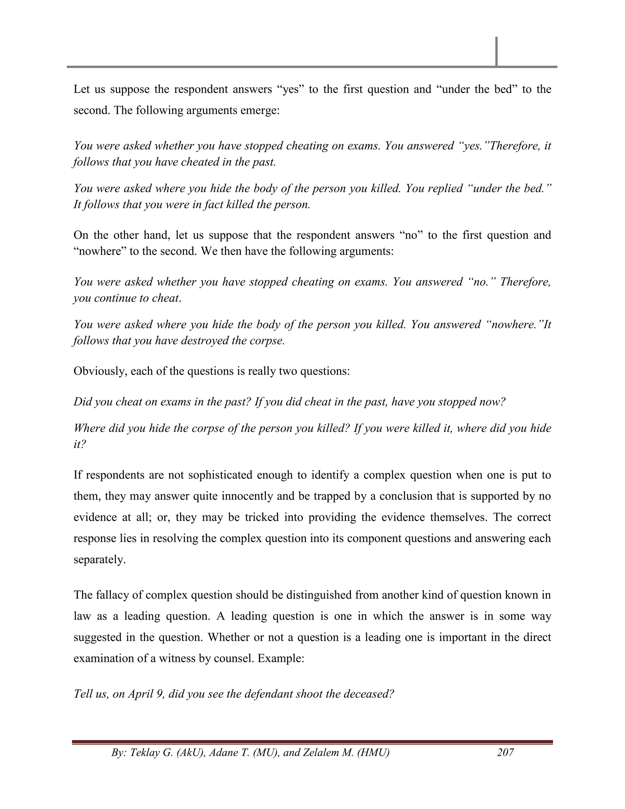 By: Teklay G. (AkU), Adane T. (MU), and Zelalem M. (HMU) 207
Let us suppose the respondent answers ―yes‖ to the first question and ―under the bed‖ to the
second. The following arguments emerge:
You were asked whether you have stopped cheating on exams. You answered “yes.”Therefore, it
follows that you have cheated in the past.
You were asked where you hide the body of the person you killed. You replied “under the bed.”
It follows that you were in fact killed the person.
On the other hand, let us suppose that the respondent answers ―no‖ to the first question and
―nowhere‖ to the second. We then have the following arguments:
You were asked whether you have stopped cheating on exams. You answered “no.” Therefore,
you continue to cheat.
You were asked where you hide the body of the person you killed. You answered “nowhere.”It
follows that you have destroyed the corpse.
Obviously, each of the questions is really two questions:
Did you cheat on exams in the past? If you did cheat in the past, have you stopped now?
Where did you hide the corpse of the person you killed? If you were killed it, where did you hide
it?
If respondents are not sophisticated enough to identify a complex question when one is put to
them, they may answer quite innocently and be trapped by a conclusion that is supported by no
evidence at all; or, they may be tricked into providing the evidence themselves. The correct
response lies in resolving the complex question into its component questions and answering each
separately.
The fallacy of complex question should be distinguished from another kind of question known in
law as a leading question. A leading question is one in which the answer is in some way
suggested in the question. Whether or not a question is a leading one is important in the direct
examination of a witness by counsel. Example:
Tell us, on April 9, did you see the defendant shoot the deceased?
 