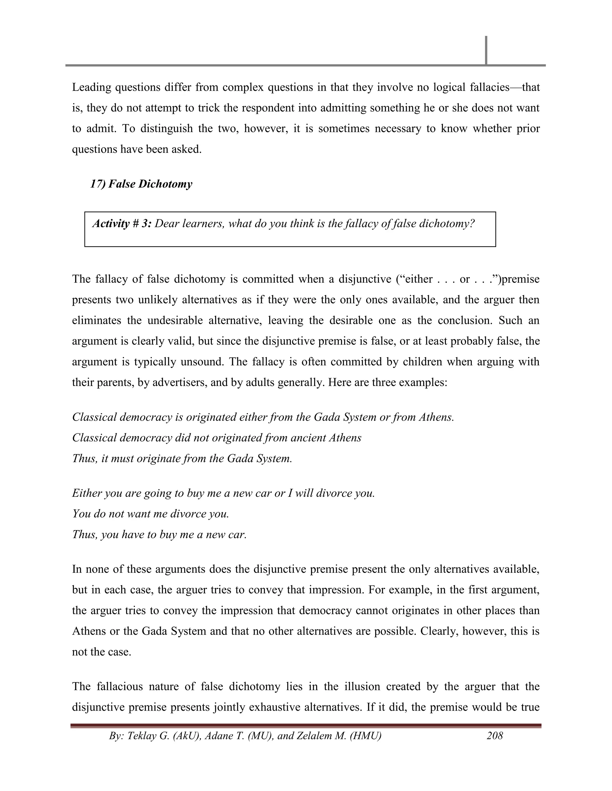 By: Teklay G. (AkU), Adane T. (MU), and Zelalem M. (HMU) 208
Leading questions differ from complex questions in that they involve no logical fallacies—that
is, they do not attempt to trick the respondent into admitting something he or she does not want
to admit. To distinguish the two, however, it is sometimes necessary to know whether prior
questions have been asked.
17) False Dichotomy
The fallacy of false dichotomy is committed when a disjunctive (―either . . . or . . .‖)premise
presents two unlikely alternatives as if they were the only ones available, and the arguer then
eliminates the undesirable alternative, leaving the desirable one as the conclusion. Such an
argument is clearly valid, but since the disjunctive premise is false, or at least probably false, the
argument is typically unsound. The fallacy is often committed by children when arguing with
their parents, by advertisers, and by adults generally. Here are three examples:
Classical democracy is originated either from the Gada System or from Athens.
Classical democracy did not originated from ancient Athens
Thus, it must originate from the Gada System.
Either you are going to buy me a new car or I will divorce you.
You do not want me divorce you.
Thus, you have to buy me a new car.
In none of these arguments does the disjunctive premise present the only alternatives available,
but in each case, the arguer tries to convey that impression. For example, in the first argument,
the arguer tries to convey the impression that democracy cannot originates in other places than
Athens or the Gada System and that no other alternatives are possible. Clearly, however, this is
not the case.
The fallacious nature of false dichotomy lies in the illusion created by the arguer that the
disjunctive premise presents jointly exhaustive alternatives. If it did, the premise would be true
Activity # 3: Dear learners, what do you think is the fallacy of false dichotomy?
 