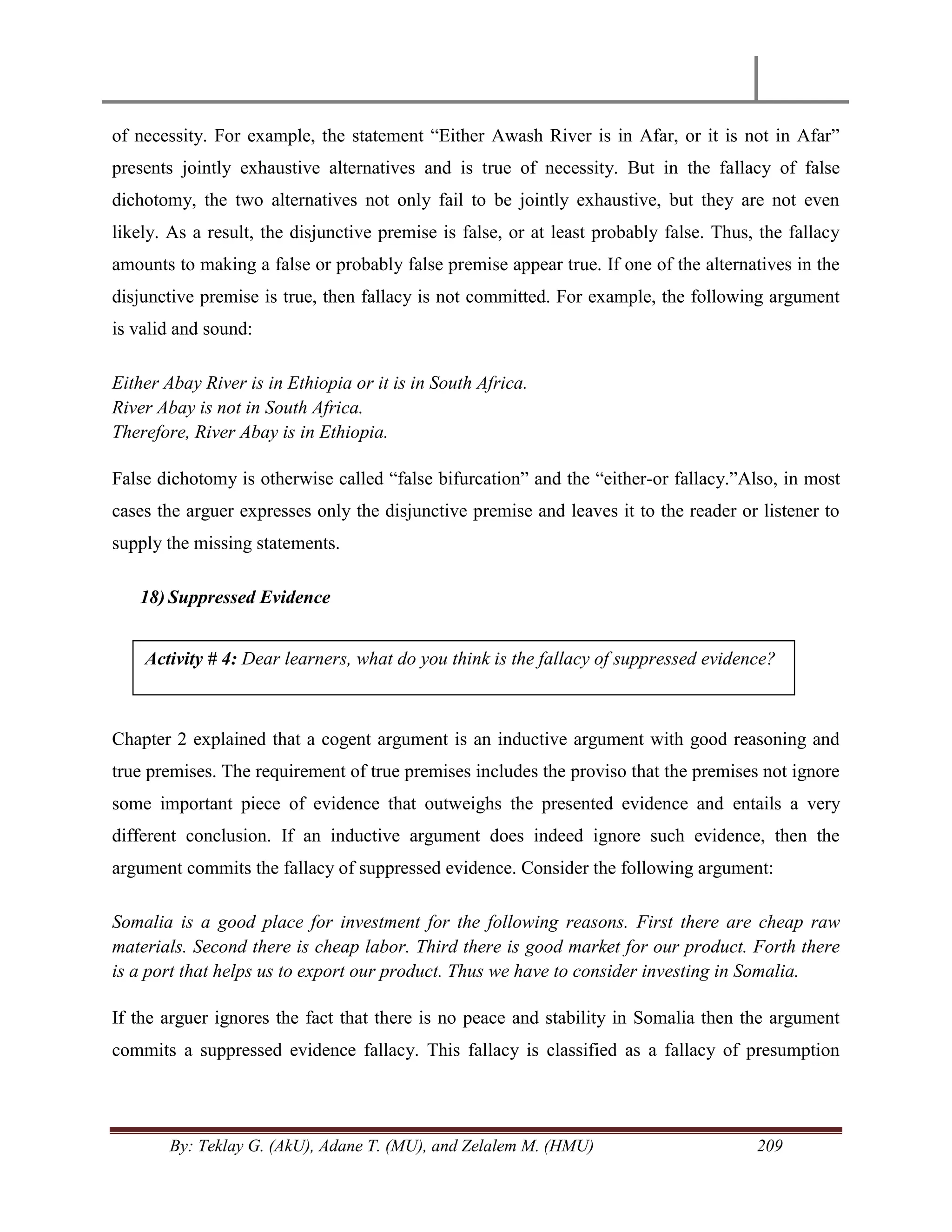 By: Teklay G. (AkU), Adane T. (MU), and Zelalem M. (HMU) 209
of necessity. For example, the statement ―Either Awash River is in Afar, or it is not in Afar‖
presents jointly exhaustive alternatives and is true of necessity. But in the fallacy of false
dichotomy, the two alternatives not only fail to be jointly exhaustive, but they are not even
likely. As a result, the disjunctive premise is false, or at least probably false. Thus, the fallacy
amounts to making a false or probably false premise appear true. If one of the alternatives in the
disjunctive premise is true, then fallacy is not committed. For example, the following argument
is valid and sound:
Either Abay River is in Ethiopia or it is in South Africa.
River Abay is not in South Africa.
Therefore, River Abay is in Ethiopia.
False dichotomy is otherwise called ―false bifurcation‖ and the ―either-or fallacy.‖Also, in most
cases the arguer expresses only the disjunctive premise and leaves it to the reader or listener to
supply the missing statements.
18) Suppressed Evidence
Chapter 2 explained that a cogent argument is an inductive argument with good reasoning and
true premises. The requirement of true premises includes the proviso that the premises not ignore
some important piece of evidence that outweighs the presented evidence and entails a very
different conclusion. If an inductive argument does indeed ignore such evidence, then the
argument commits the fallacy of suppressed evidence. Consider the following argument:
Somalia is a good place for investment for the following reasons. First there are cheap raw
materials. Second there is cheap labor. Third there is good market for our product. Forth there
is a port that helps us to export our product. Thus we have to consider investing in Somalia.
If the arguer ignores the fact that there is no peace and stability in Somalia then the argument
commits a suppressed evidence fallacy. This fallacy is classified as a fallacy of presumption
Activity # 4: Dear learners, what do you think is the fallacy of suppressed evidence?
 