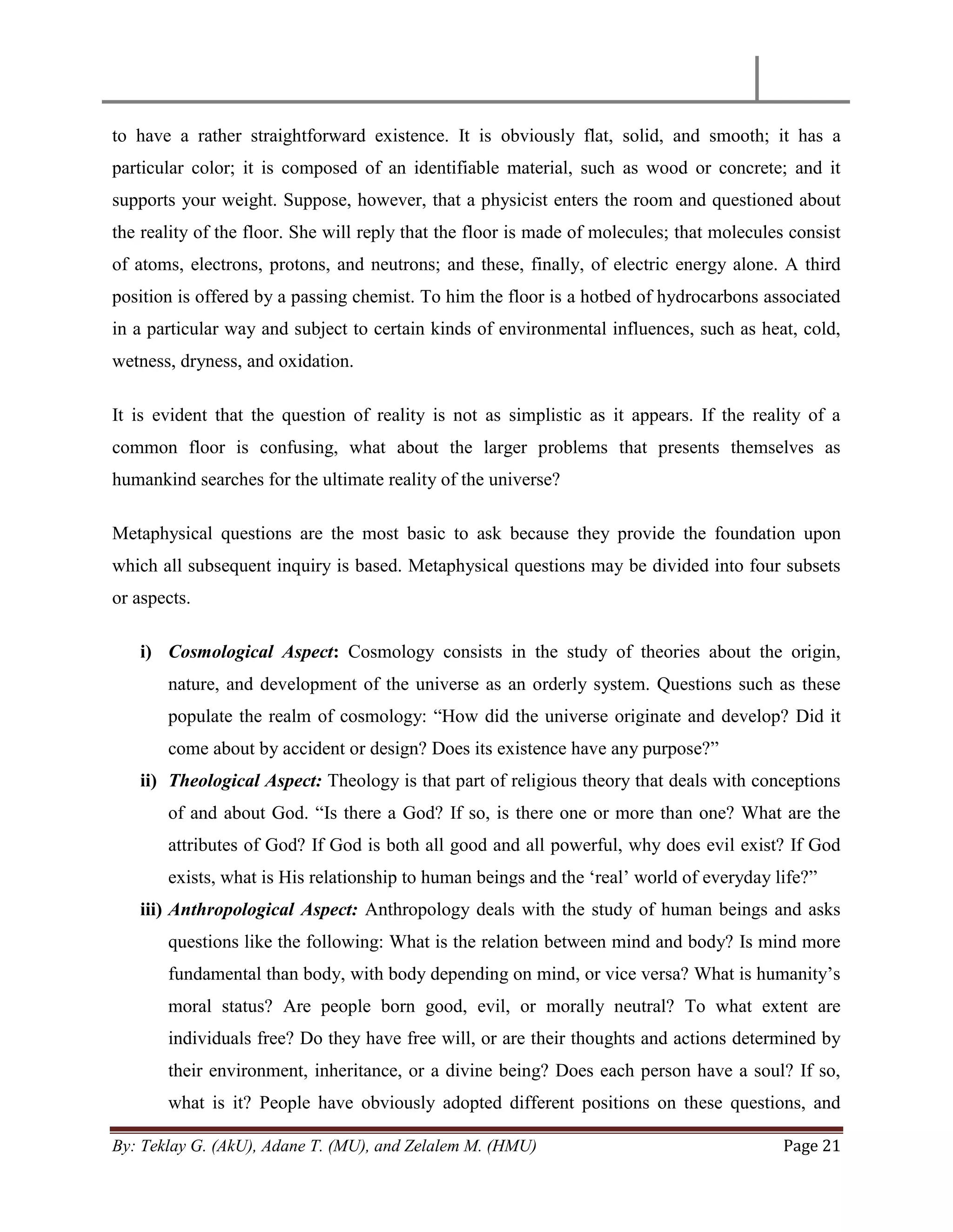 By: Teklay G. (AkU), Adane T. (MU), and Zelalem M. (HMU) Page 21
to have a rather straightforward existence. It is obviously flat, solid, and smooth; it has a
particular color; it is composed of an identifiable material, such as wood or concrete; and it
supports your weight. Suppose, however, that a physicist enters the room and questioned about
the reality of the floor. She will reply that the floor is made of molecules; that molecules consist
of atoms, electrons, protons, and neutrons; and these, finally, of electric energy alone. A third
position is offered by a passing chemist. To him the floor is a hotbed of hydrocarbons associated
in a particular way and subject to certain kinds of environmental influences, such as heat, cold,
wetness, dryness, and oxidation.
It is evident that the question of reality is not as simplistic as it appears. If the reality of a
common floor is confusing, what about the larger problems that presents themselves as
humankind searches for the ultimate reality of the universe?
Metaphysical questions are the most basic to ask because they provide the foundation upon
which all subsequent inquiry is based. Metaphysical questions may be divided into four subsets
or aspects.
i) Cosmological Aspect: Cosmology consists in the study of theories about the origin,
nature, and development of the universe as an orderly system. Questions such as these
populate the realm of cosmology: ―How did the universe originate and develop? Did it
come about by accident or design? Does its existence have any purpose?‖
ii) Theological Aspect: Theology is that part of religious theory that deals with conceptions
of and about God. ―Is there a God? If so, is there one or more than one? What are the
attributes of God? If God is both all good and all powerful, why does evil exist? If God
exists, what is His relationship to human beings and the ‗real‘ world of everyday life?‖
iii) Anthropological Aspect: Anthropology deals with the study of human beings and asks
questions like the following: What is the relation between mind and body? Is mind more
fundamental than body, with body depending on mind, or vice versa? What is humanity‘s
moral status? Are people born good, evil, or morally neutral? To what extent are
individuals free? Do they have free will, or are their thoughts and actions determined by
their environment, inheritance, or a divine being? Does each person have a soul? If so,
what is it? People have obviously adopted different positions on these questions, and
 