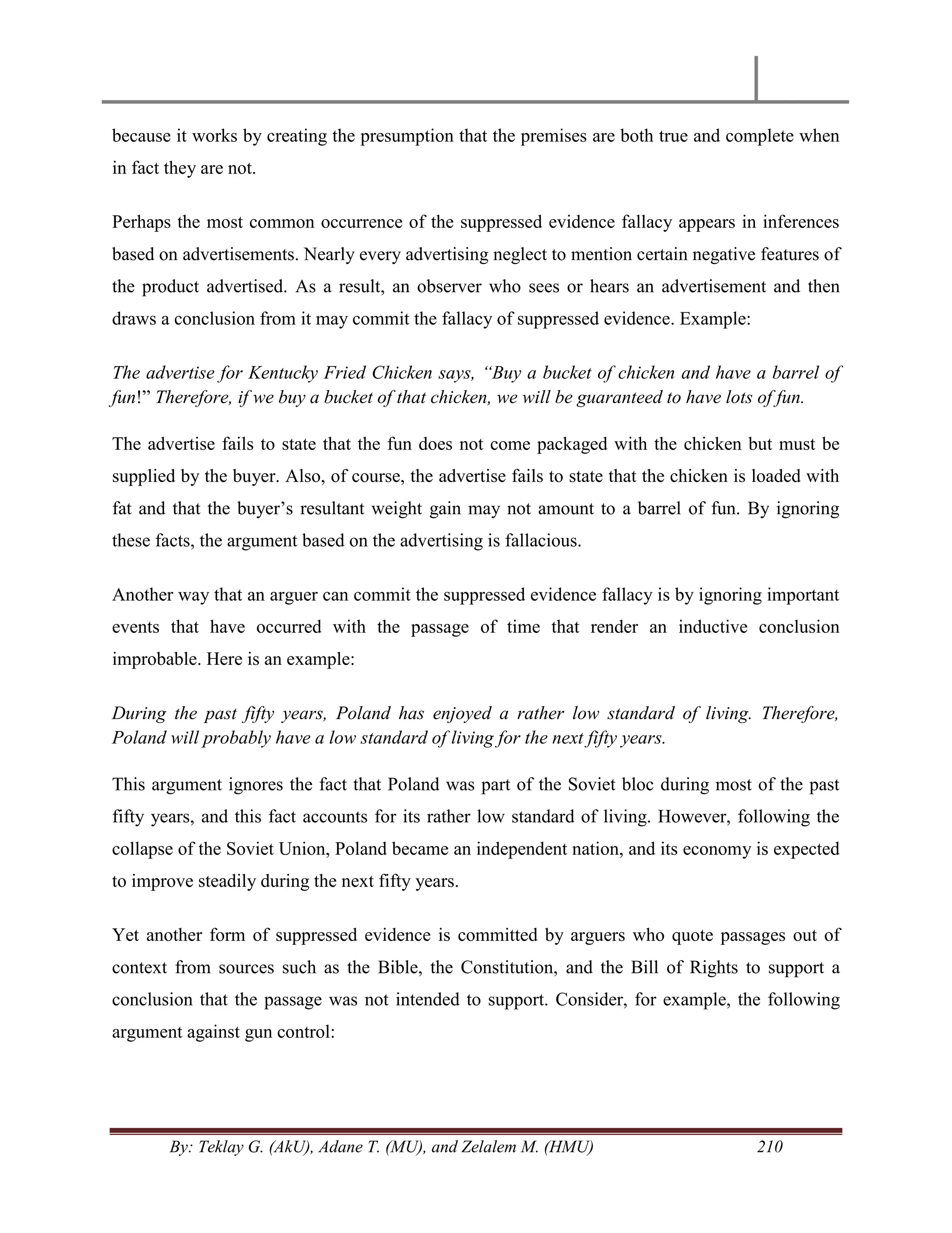 By: Teklay G. (AkU), Adane T. (MU), and Zelalem M. (HMU) 210
because it works by creating the presumption that the premises are both true and complete when
in fact they are not.
Perhaps the most common occurrence of the suppressed evidence fallacy appears in inferences
based on advertisements. Nearly every advertising neglect to mention certain negative features of
the product advertised. As a result, an observer who sees or hears an advertisement and then
draws a conclusion from it may commit the fallacy of suppressed evidence. Example:
The advertise for Kentucky Fried Chicken says, “Buy a bucket of chicken and have a barrel of
fun!‖ Therefore, if we buy a bucket of that chicken, we will be guaranteed to have lots of fun.
The advertise fails to state that the fun does not come packaged with the chicken but must be
supplied by the buyer. Also, of course, the advertise fails to state that the chicken is loaded with
fat and that the buyer‘s resultant weight gain may not amount to a barrel of fun. By ignoring
these facts, the argument based on the advertising is fallacious.
Another way that an arguer can commit the suppressed evidence fallacy is by ignoring important
events that have occurred with the passage of time that render an inductive conclusion
improbable. Here is an example:
During the past fifty years, Poland has enjoyed a rather low standard of living. Therefore,
Poland will probably have a low standard of living for the next fifty years.
This argument ignores the fact that Poland was part of the Soviet bloc during most of the past
fifty years, and this fact accounts for its rather low standard of living. However, following the
collapse of the Soviet Union, Poland became an independent nation, and its economy is expected
to improve steadily during the next fifty years.
Yet another form of suppressed evidence is committed by arguers who quote passages out of
context from sources such as the Bible, the Constitution, and the Bill of Rights to support a
conclusion that the passage was not intended to support. Consider, for example, the following
argument against gun control:
 