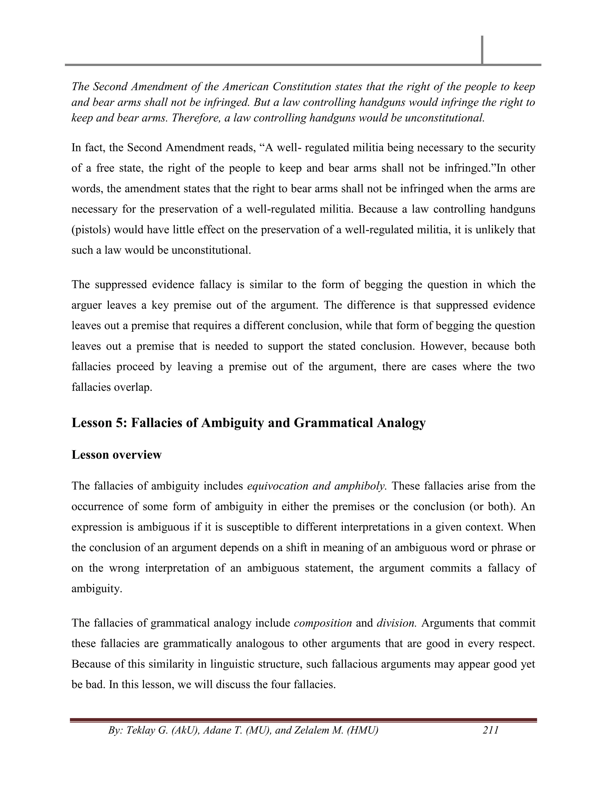 By: Teklay G. (AkU), Adane T. (MU), and Zelalem M. (HMU) 211
The Second Amendment of the American Constitution states that the right of the people to keep
and bear arms shall not be infringed. But a law controlling handguns would infringe the right to
keep and bear arms. Therefore, a law controlling handguns would be unconstitutional.
In fact, the Second Amendment reads, ―A well- regulated militia being necessary to the security
of a free state, the right of the people to keep and bear arms shall not be infringed.‖In other
words, the amendment states that the right to bear arms shall not be infringed when the arms are
necessary for the preservation of a well-regulated militia. Because a law controlling handguns
(pistols) would have little effect on the preservation of a well-regulated militia, it is unlikely that
such a law would be unconstitutional.
The suppressed evidence fallacy is similar to the form of begging the question in which the
arguer leaves a key premise out of the argument. The difference is that suppressed evidence
leaves out a premise that requires a different conclusion, while that form of begging the question
leaves out a premise that is needed to support the stated conclusion. However, because both
fallacies proceed by leaving a premise out of the argument, there are cases where the two
fallacies overlap.
Lesson 5: Fallacies of Ambiguity and Grammatical Analogy
Lesson overview
The fallacies of ambiguity includes equivocation and amphiboly. These fallacies arise from the
occurrence of some form of ambiguity in either the premises or the conclusion (or both). An
expression is ambiguous if it is susceptible to different interpretations in a given context. When
the conclusion of an argument depends on a shift in meaning of an ambiguous word or phrase or
on the wrong interpretation of an ambiguous statement, the argument commits a fallacy of
ambiguity.
The fallacies of grammatical analogy include composition and division. Arguments that commit
these fallacies are grammatically analogous to other arguments that are good in every respect.
Because of this similarity in linguistic structure, such fallacious arguments may appear good yet
be bad. In this lesson, we will discuss the four fallacies.
 