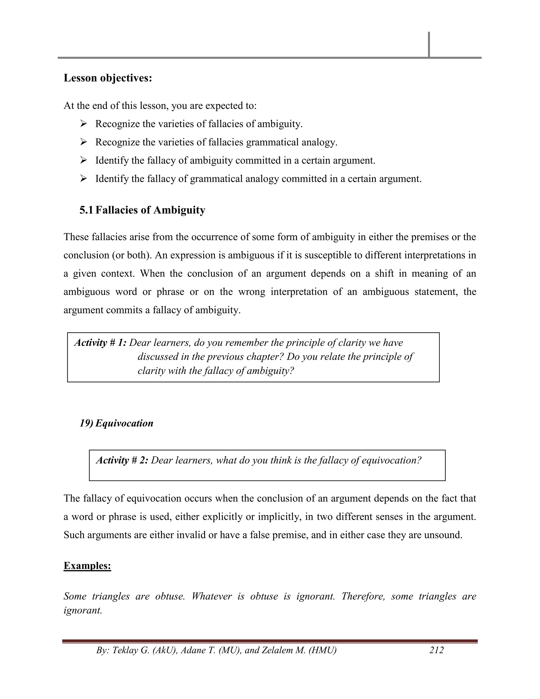 By: Teklay G. (AkU), Adane T. (MU), and Zelalem M. (HMU) 212
Lesson objectives:
At the end of this lesson, you are expected to:
 Recognize the varieties of fallacies of ambiguity.
 Recognize the varieties of fallacies grammatical analogy.
 Identify the fallacy of ambiguity committed in a certain argument.
 Identify the fallacy of grammatical analogy committed in a certain argument.
5.1Fallacies of Ambiguity
These fallacies arise from the occurrence of some form of ambiguity in either the premises or the
conclusion (or both). An expression is ambiguous if it is susceptible to different interpretations in
a given context. When the conclusion of an argument depends on a shift in meaning of an
ambiguous word or phrase or on the wrong interpretation of an ambiguous statement, the
argument commits a fallacy of ambiguity.
19) Equivocation
The fallacy of equivocation occurs when the conclusion of an argument depends on the fact that
a word or phrase is used, either explicitly or implicitly, in two different senses in the argument.
Such arguments are either invalid or have a false premise, and in either case they are unsound.
Examples:
Some triangles are obtuse. Whatever is obtuse is ignorant. Therefore, some triangles are
ignorant.
Activity # 1: Dear learners, do you remember the principle of clarity we have
discussed in the previous chapter? Do you relate the principle of
clarity with the fallacy of ambiguity?
Activity # 2: Dear learners, what do you think is the fallacy of equivocation?
 