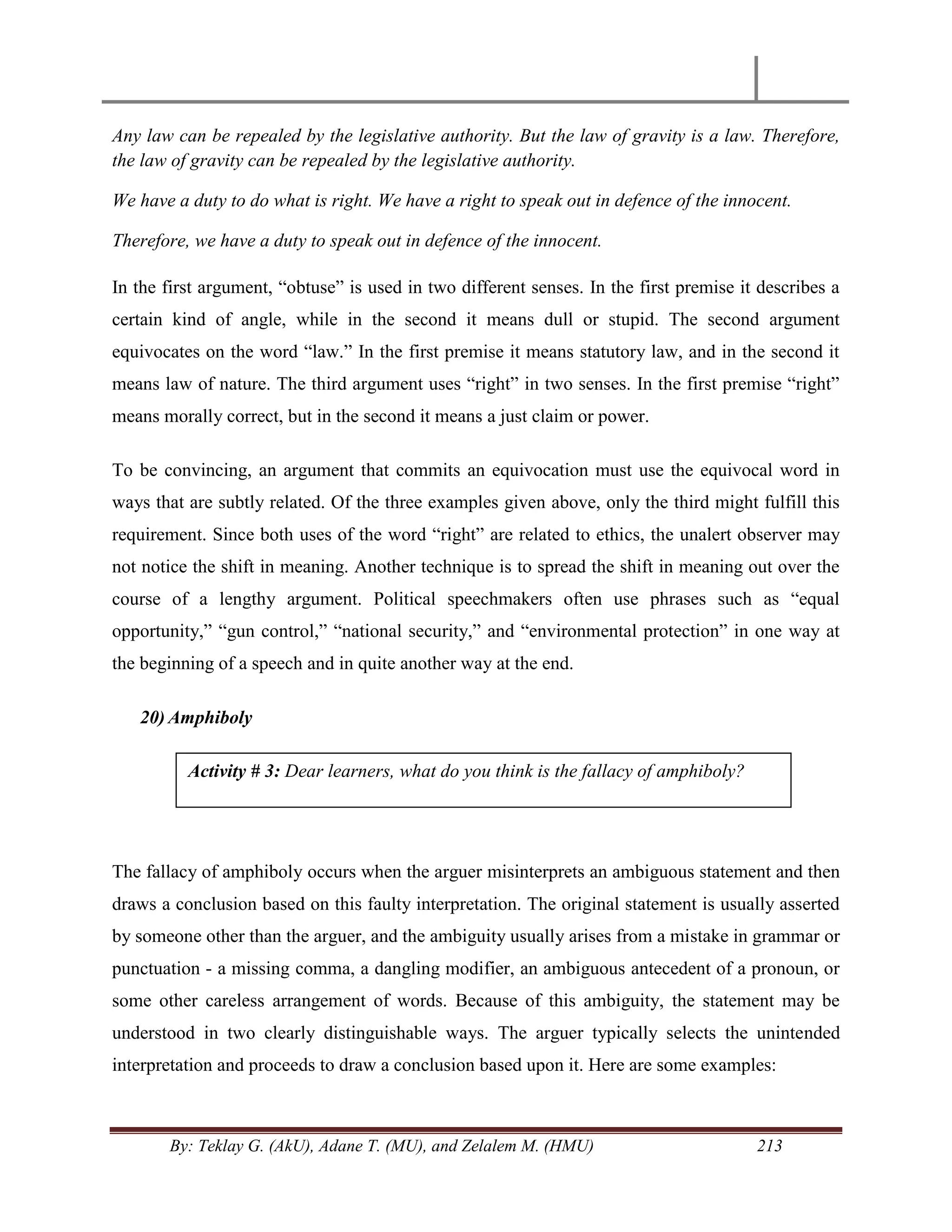 By: Teklay G. (AkU), Adane T. (MU), and Zelalem M. (HMU) 213
Any law can be repealed by the legislative authority. But the law of gravity is a law. Therefore,
the law of gravity can be repealed by the legislative authority.
We have a duty to do what is right. We have a right to speak out in defence of the innocent.
Therefore, we have a duty to speak out in defence of the innocent.
In the first argument, ―obtuse‖ is used in two different senses. In the first premise it describes a
certain kind of angle, while in the second it means dull or stupid. The second argument
equivocates on the word ―law.‖ In the first premise it means statutory law, and in the second it
means law of nature. The third argument uses ―right‖ in two senses. In the first premise ―right‖
means morally correct, but in the second it means a just claim or power.
To be convincing, an argument that commits an equivocation must use the equivocal word in
ways that are subtly related. Of the three examples given above, only the third might fulfill this
requirement. Since both uses of the word ―right‖ are related to ethics, the unalert observer may
not notice the shift in meaning. Another technique is to spread the shift in meaning out over the
course of a lengthy argument. Political speechmakers often use phrases such as ―equal
opportunity,‖ ―gun control,‖ ―national security,‖ and ―environmental protection‖ in one way at
the beginning of a speech and in quite another way at the end.
20) Amphiboly
The fallacy of amphiboly occurs when the arguer misinterprets an ambiguous statement and then
draws a conclusion based on this faulty interpretation. The original statement is usually asserted
by someone other than the arguer, and the ambiguity usually arises from a mistake in grammar or
punctuation - a missing comma, a dangling modifier, an ambiguous antecedent of a pronoun, or
some other careless arrangement of words. Because of this ambiguity, the statement may be
understood in two clearly distinguishable ways. The arguer typically selects the unintended
interpretation and proceeds to draw a conclusion based upon it. Here are some examples:
Activity # 3: Dear learners, what do you think is the fallacy of amphiboly?
 