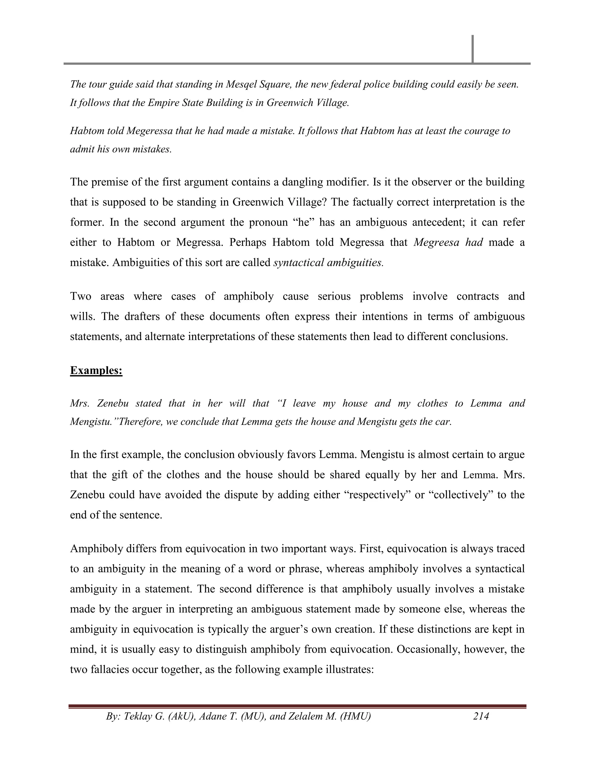 By: Teklay G. (AkU), Adane T. (MU), and Zelalem M. (HMU) 214
The tour guide said that standing in Mesqel Square, the new federal police building could easily be seen.
It follows that the Empire State Building is in Greenwich Village.
Habtom told Megeressa that he had made a mistake. It follows that Habtom has at least the courage to
admit his own mistakes.
The premise of the first argument contains a dangling modifier. Is it the observer or the building
that is supposed to be standing in Greenwich Village? The factually correct interpretation is the
former. In the second argument the pronoun ―he‖ has an ambiguous antecedent; it can refer
either to Habtom or Megressa. Perhaps Habtom told Megressa that Megreesa had made a
mistake. Ambiguities of this sort are called syntactical ambiguities.
Two areas where cases of amphiboly cause serious problems involve contracts and
wills. The drafters of these documents often express their intentions in terms of ambiguous
statements, and alternate interpretations of these statements then lead to different conclusions.
Examples:
Mrs. Zenebu stated that in her will that “I leave my house and my clothes to Lemma and
Mengistu.”Therefore, we conclude that Lemma gets the house and Mengistu gets the car.
In the first example, the conclusion obviously favors Lemma. Mengistu is almost certain to argue
that the gift of the clothes and the house should be shared equally by her and Lemma. Mrs.
Zenebu could have avoided the dispute by adding either ―respectively‖ or ―collectively‖ to the
end of the sentence.
Amphiboly differs from equivocation in two important ways. First, equivocation is always traced
to an ambiguity in the meaning of a word or phrase, whereas amphiboly involves a syntactical
ambiguity in a statement. The second difference is that amphiboly usually involves a mistake
made by the arguer in interpreting an ambiguous statement made by someone else, whereas the
ambiguity in equivocation is typically the arguer‘s own creation. If these distinctions are kept in
mind, it is usually easy to distinguish amphiboly from equivocation. Occasionally, however, the
two fallacies occur together, as the following example illustrates:
 