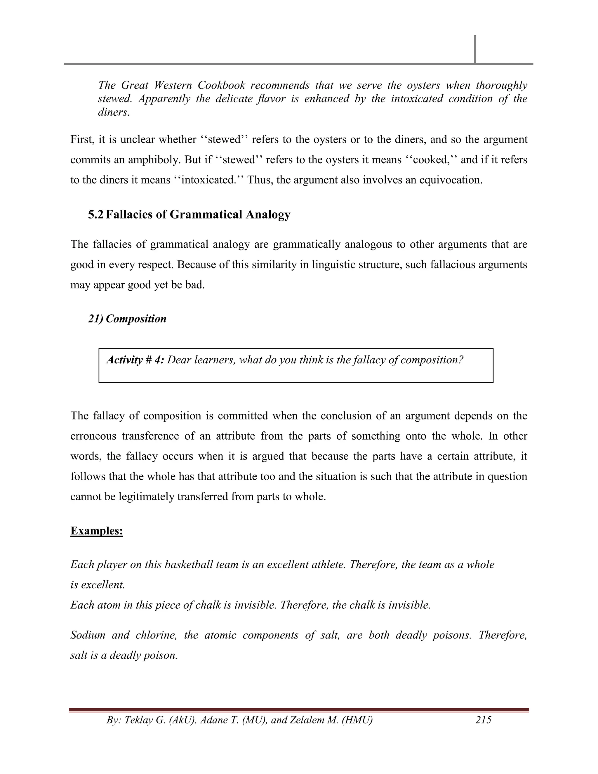 By: Teklay G. (AkU), Adane T. (MU), and Zelalem M. (HMU) 215
The Great Western Cookbook recommends that we serve the oysters when thoroughly
stewed. Apparently the delicate ﬂavor is enhanced by the intoxicated condition of the
diners.
First, it is unclear whether ‗‗stewed‘‘ refers to the oysters or to the diners, and so the argument
commits an amphiboly. But if ‗‗stewed‘‘ refers to the oysters it means ‗‗cooked,‘‘ and if it refers
to the diners it means ‗‗intoxicated.‘‘ Thus, the argument also involves an equivocation.
5.2Fallacies of Grammatical Analogy
The fallacies of grammatical analogy are grammatically analogous to other arguments that are
good in every respect. Because of this similarity in linguistic structure, such fallacious arguments
may appear good yet be bad.
21) Composition
The fallacy of composition is committed when the conclusion of an argument depends on the
erroneous transference of an attribute from the parts of something onto the whole. In other
words, the fallacy occurs when it is argued that because the parts have a certain attribute, it
follows that the whole has that attribute too and the situation is such that the attribute in question
cannot be legitimately transferred from parts to whole.
Examples:
Each player on this basketball team is an excellent athlete. Therefore, the team as a whole
is excellent.
Each atom in this piece of chalk is invisible. Therefore, the chalk is invisible.
Sodium and chlorine, the atomic components of salt, are both deadly poisons. Therefore,
salt is a deadly poison.
Activity # 4: Dear learners, what do you think is the fallacy of composition?
 