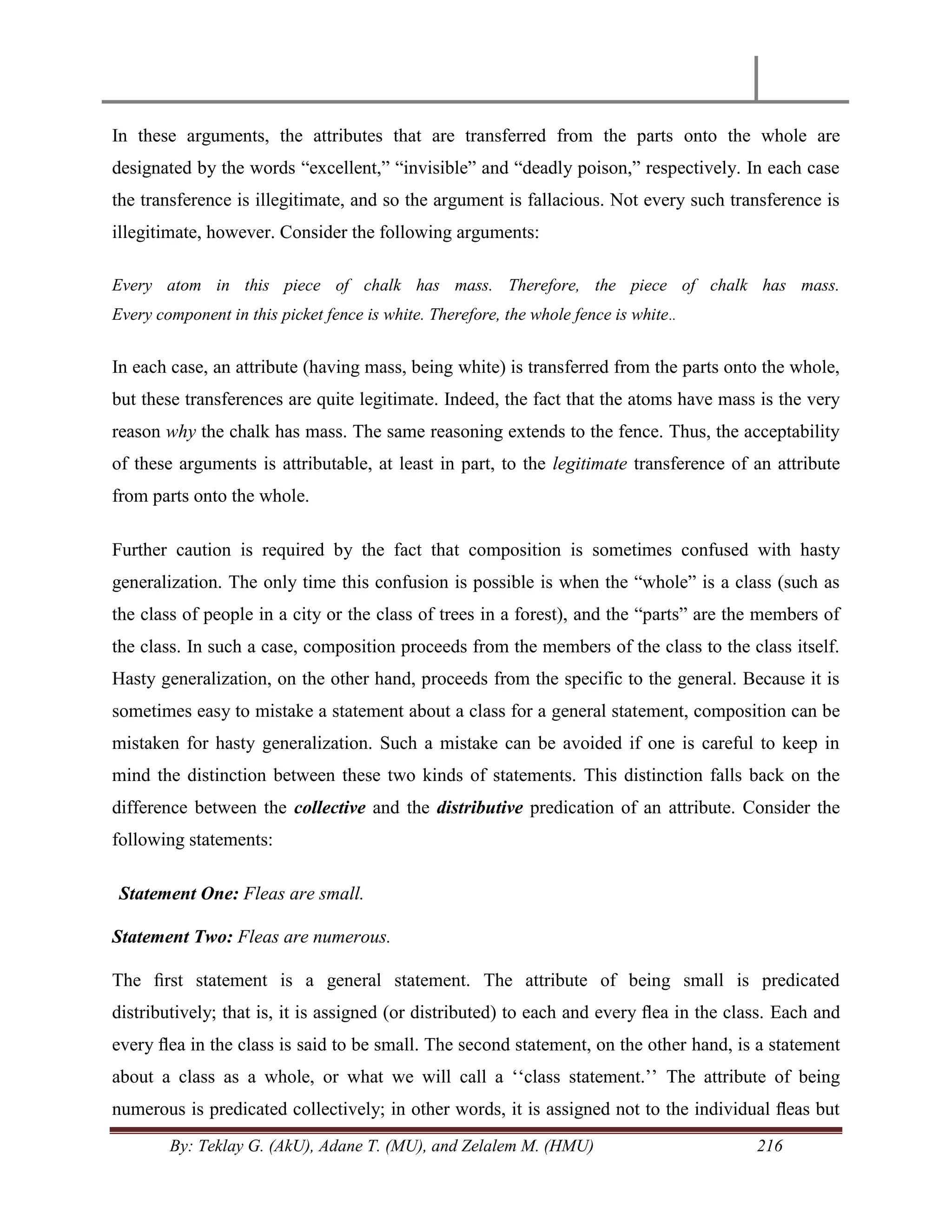 By: Teklay G. (AkU), Adane T. (MU), and Zelalem M. (HMU) 216
In these arguments, the attributes that are transferred from the parts onto the whole are
designated by the words ―excellent,‖ ―invisible‖ and ―deadly poison,‖ respectively. In each case
the transference is illegitimate, and so the argument is fallacious. Not every such transference is
illegitimate, however. Consider the following arguments:
Every atom in this piece of chalk has mass. Therefore, the piece of chalk has mass.
Every component in this picket fence is white. Therefore, the whole fence is white..
In each case, an attribute (having mass, being white) is transferred from the parts onto the whole,
but these transferences are quite legitimate. Indeed, the fact that the atoms have mass is the very
reason why the chalk has mass. The same reasoning extends to the fence. Thus, the acceptability
of these arguments is attributable, at least in part, to the legitimate transference of an attribute
from parts onto the whole.
Further caution is required by the fact that composition is sometimes confused with hasty
generalization. The only time this confusion is possible is when the ―whole‖ is a class (such as
the class of people in a city or the class of trees in a forest), and the ―parts‖ are the members of
the class. In such a case, composition proceeds from the members of the class to the class itself.
Hasty generalization, on the other hand, proceeds from the specific to the general. Because it is
sometimes easy to mistake a statement about a class for a general statement, composition can be
mistaken for hasty generalization. Such a mistake can be avoided if one is careful to keep in
mind the distinction between these two kinds of statements. This distinction falls back on the
difference between the collective and the distributive predication of an attribute. Consider the
following statements:
Statement One: Fleas are small.
Statement Two: Fleas are numerous.
The ﬁrst statement is a general statement. The attribute of being small is predicated
distributively; that is, it is assigned (or distributed) to each and every ﬂea in the class. Each and
every ﬂea in the class is said to be small. The second statement, on the other hand, is a statement
about a class as a whole, or what we will call a ‗‗class statement.‘‘ The attribute of being
numerous is predicated collectively; in other words, it is assigned not to the individual ﬂeas but
 