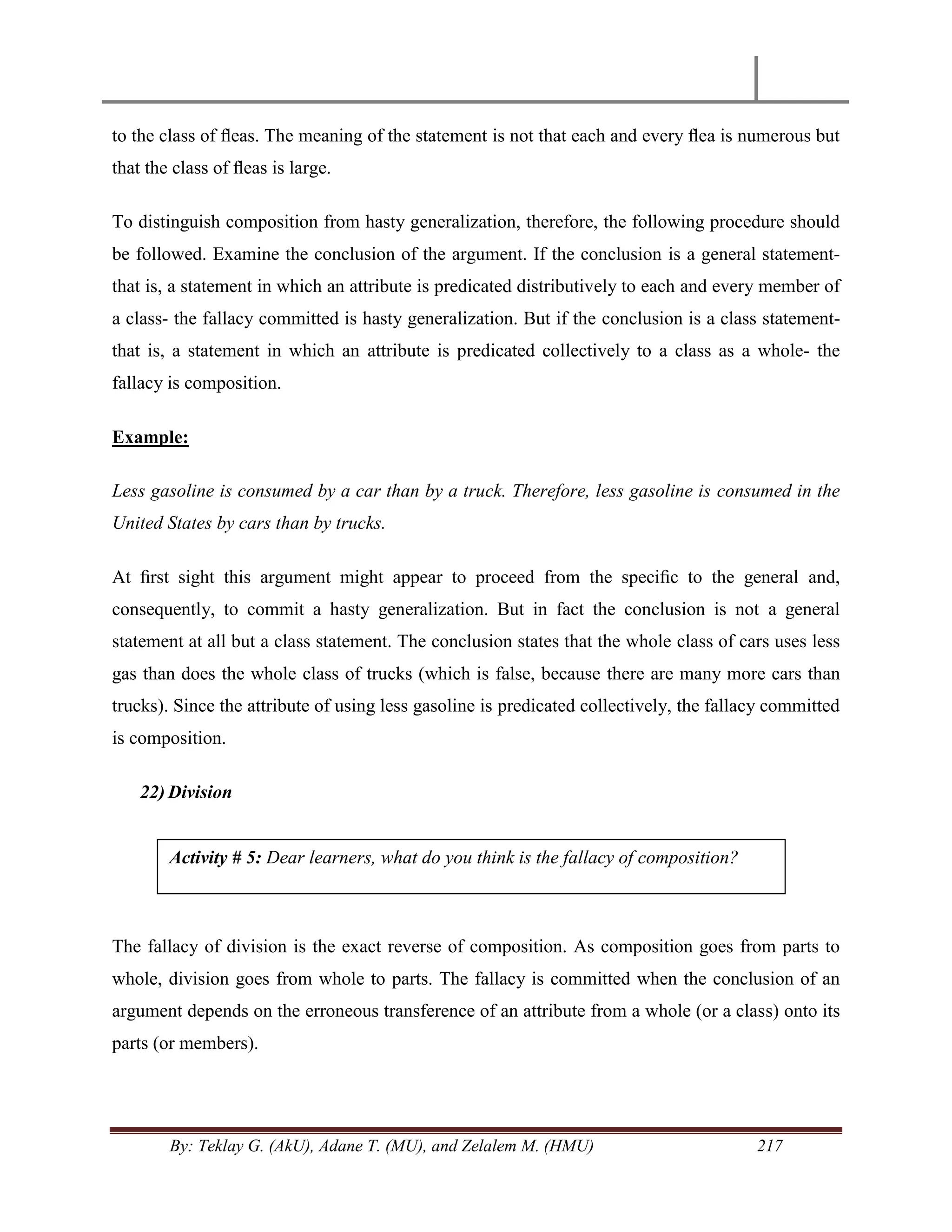 By: Teklay G. (AkU), Adane T. (MU), and Zelalem M. (HMU) 217
to the class of ﬂeas. The meaning of the statement is not that each and every ﬂea is numerous but
that the class of ﬂeas is large.
To distinguish composition from hasty generalization, therefore, the following procedure should
be followed. Examine the conclusion of the argument. If the conclusion is a general statement-
that is, a statement in which an attribute is predicated distributively to each and every member of
a class- the fallacy committed is hasty generalization. But if the conclusion is a class statement-
that is, a statement in which an attribute is predicated collectively to a class as a whole- the
fallacy is composition.
Example:
Less gasoline is consumed by a car than by a truck. Therefore, less gasoline is consumed in the
United States by cars than by trucks.
At ﬁrst sight this argument might appear to proceed from the speciﬁc to the general and,
consequently, to commit a hasty generalization. But in fact the conclusion is not a general
statement at all but a class statement. The conclusion states that the whole class of cars uses less
gas than does the whole class of trucks (which is false, because there are many more cars than
trucks). Since the attribute of using less gasoline is predicated collectively, the fallacy committed
is composition.
22) Division
The fallacy of division is the exact reverse of composition. As composition goes from parts to
whole, division goes from whole to parts. The fallacy is committed when the conclusion of an
argument depends on the erroneous transference of an attribute from a whole (or a class) onto its
parts (or members).
Activity # 5: Dear learners, what do you think is the fallacy of composition?
 