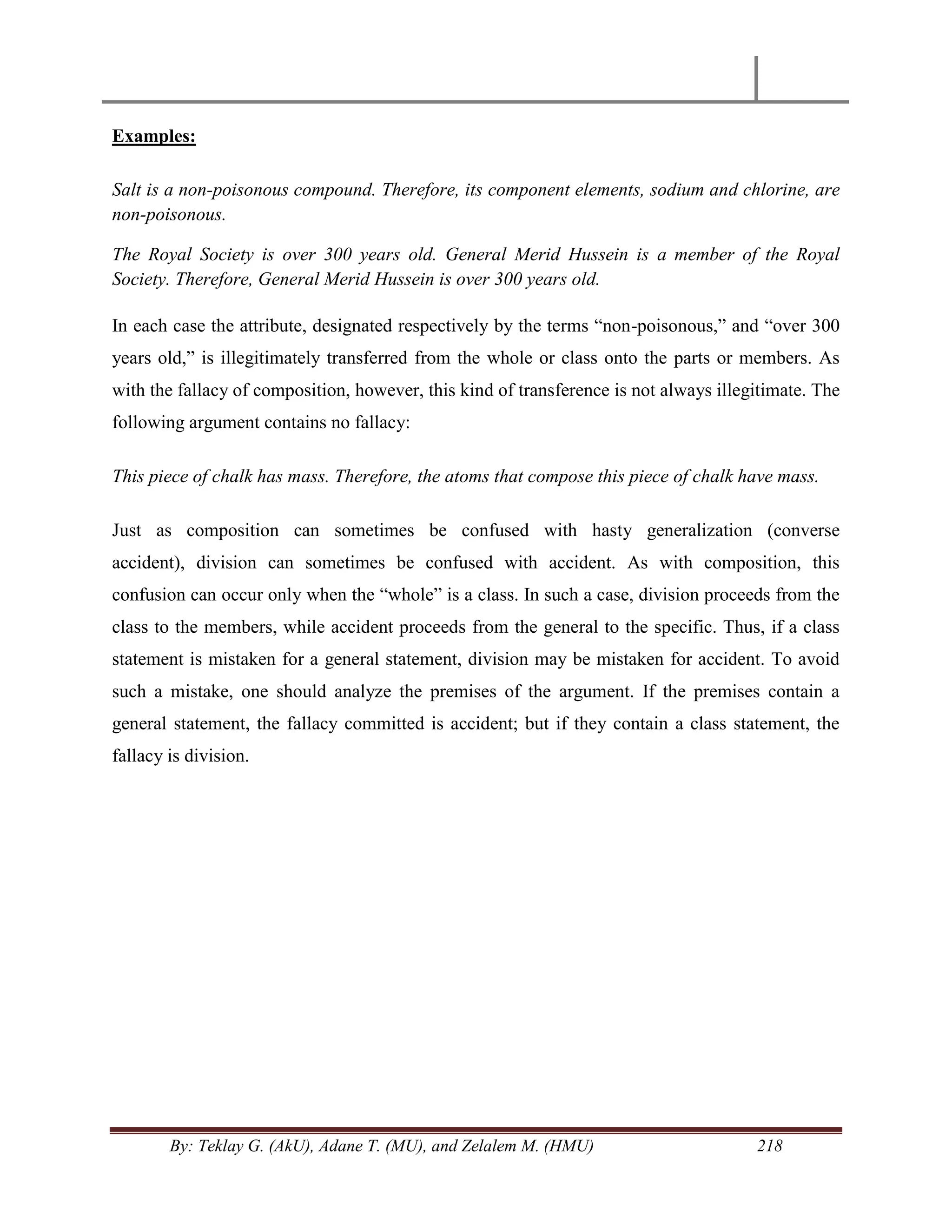 By: Teklay G. (AkU), Adane T. (MU), and Zelalem M. (HMU) 218
Examples:
Salt is a non-poisonous compound. Therefore, its component elements, sodium and chlorine, are
non-poisonous.
The Royal Society is over 300 years old. General Merid Hussein is a member of the Royal
Society. Therefore, General Merid Hussein is over 300 years old.
In each case the attribute, designated respectively by the terms ―non-poisonous,‖ and ―over 300
years old,‖ is illegitimately transferred from the whole or class onto the parts or members. As
with the fallacy of composition, however, this kind of transference is not always illegitimate. The
following argument contains no fallacy:
This piece of chalk has mass. Therefore, the atoms that compose this piece of chalk have mass.
Just as composition can sometimes be confused with hasty generalization (converse
accident), division can sometimes be confused with accident. As with composition, this
confusion can occur only when the ―whole‖ is a class. In such a case, division proceeds from the
class to the members, while accident proceeds from the general to the specific. Thus, if a class
statement is mistaken for a general statement, division may be mistaken for accident. To avoid
such a mistake, one should analyze the premises of the argument. If the premises contain a
general statement, the fallacy committed is accident; but if they contain a class statement, the
fallacy is division.
 
