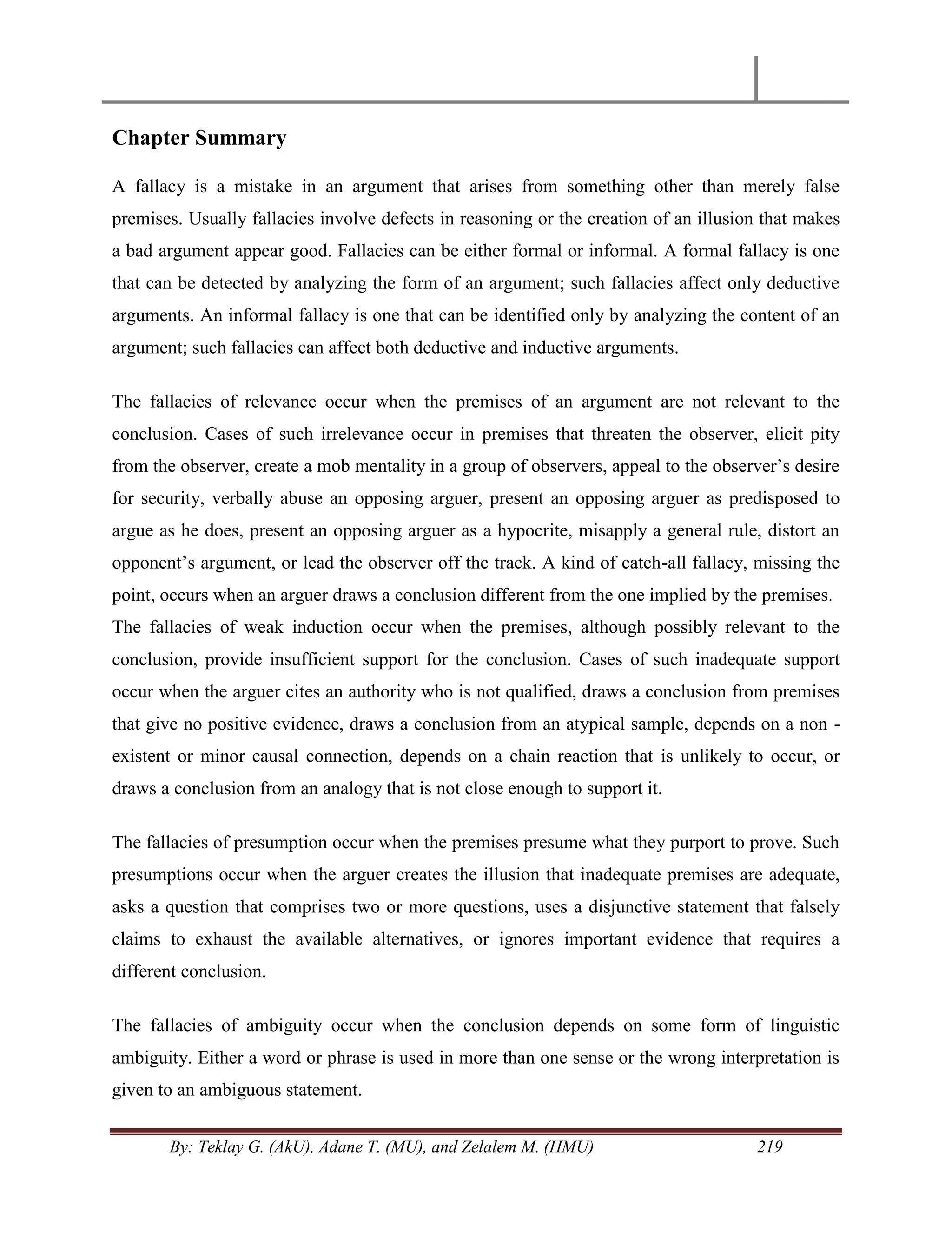 By: Teklay G. (AkU), Adane T. (MU), and Zelalem M. (HMU) 219
Chapter Summary
A fallacy is a mistake in an argument that arises from something other than merely false
premises. Usually fallacies involve defects in reasoning or the creation of an illusion that makes
a bad argument appear good. Fallacies can be either formal or informal. A formal fallacy is one
that can be detected by analyzing the form of an argument; such fallacies affect only deductive
arguments. An informal fallacy is one that can be identified only by analyzing the content of an
argument; such fallacies can affect both deductive and inductive arguments.
The fallacies of relevance occur when the premises of an argument are not relevant to the
conclusion. Cases of such irrelevance occur in premises that threaten the observer, elicit pity
from the observer, create a mob mentality in a group of observers, appeal to the observer‘s desire
for security, verbally abuse an opposing arguer, present an opposing arguer as predisposed to
argue as he does, present an opposing arguer as a hypocrite, misapply a general rule, distort an
opponent‘s argument, or lead the observer off the track. A kind of catch-all fallacy, missing the
point, occurs when an arguer draws a conclusion different from the one implied by the premises.
The fallacies of weak induction occur when the premises, although possibly relevant to the
conclusion, provide insufficient support for the conclusion. Cases of such inadequate support
occur when the arguer cites an authority who is not qualified, draws a conclusion from premises
that give no positive evidence, draws a conclusion from an atypical sample, depends on a non -
existent or minor causal connection, depends on a chain reaction that is unlikely to occur, or
draws a conclusion from an analogy that is not close enough to support it.
The fallacies of presumption occur when the premises presume what they purport to prove. Such
presumptions occur when the arguer creates the illusion that inadequate premises are adequate,
asks a question that comprises two or more questions, uses a disjunctive statement that falsely
claims to exhaust the available alternatives, or ignores important evidence that requires a
different conclusion.
The fallacies of ambiguity occur when the conclusion depends on some form of linguistic
ambiguity. Either a word or phrase is used in more than one sense or the wrong interpretation is
given to an ambiguous statement.
 
