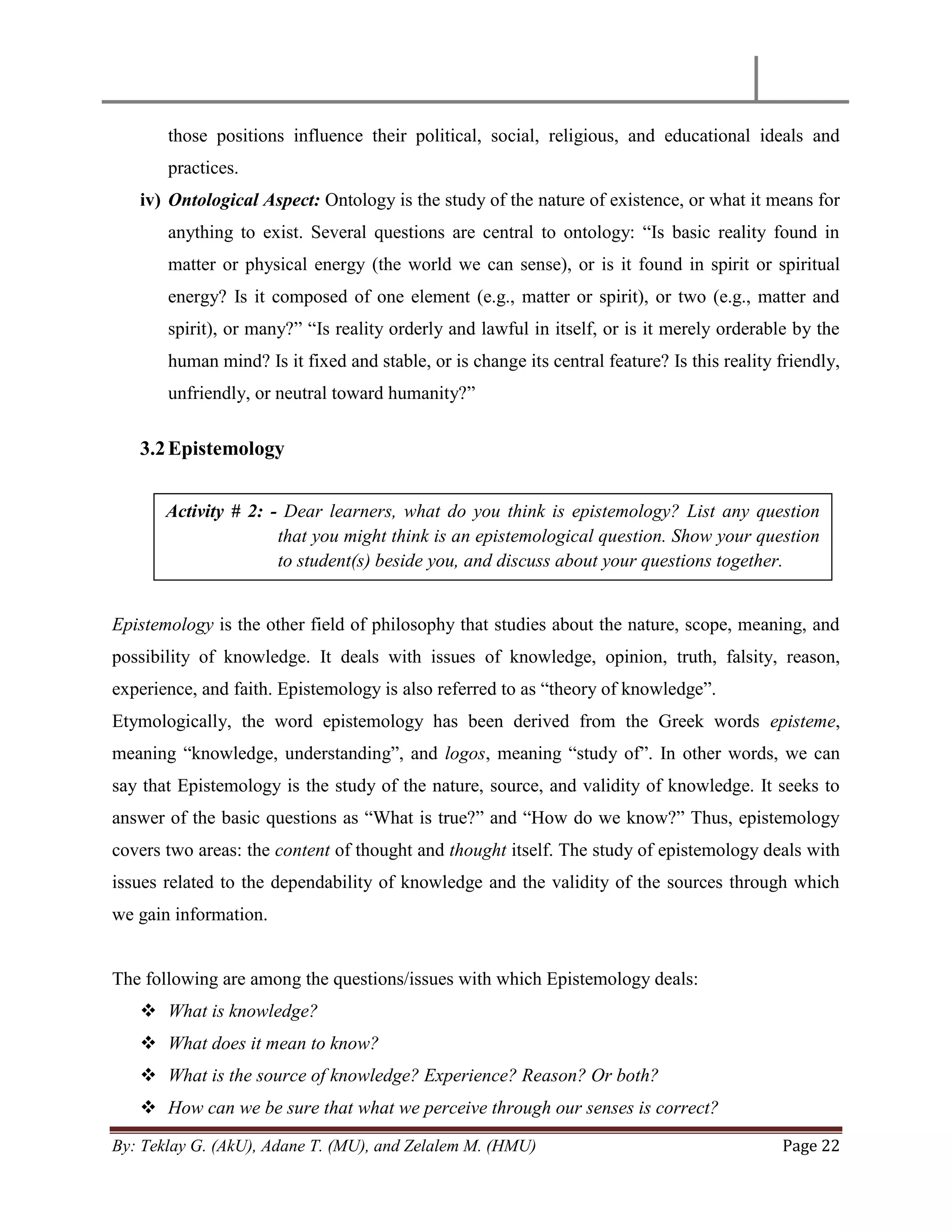 By: Teklay G. (AkU), Adane T. (MU), and Zelalem M. (HMU) Page 22
those positions influence their political, social, religious, and educational ideals and
practices.
iv) Ontological Aspect: Ontology is the study of the nature of existence, or what it means for
anything to exist. Several questions are central to ontology: ―Is basic reality found in
matter or physical energy (the world we can sense), or is it found in spirit or spiritual
energy? Is it composed of one element (e.g., matter or spirit), or two (e.g., matter and
spirit), or many?‖ ―Is reality orderly and lawful in itself, or is it merely orderable by the
human mind? Is it fixed and stable, or is change its central feature? Is this reality friendly,
unfriendly, or neutral toward humanity?‖
3.2Epistemology
Epistemology is the other field of philosophy that studies about the nature, scope, meaning, and
possibility of knowledge. It deals with issues of knowledge, opinion, truth, falsity, reason,
experience, and faith. Epistemology is also referred to as ―theory of knowledge‖.
Etymologically, the word epistemology has been derived from the Greek words episteme,
meaning ―knowledge, understanding‖, and logos, meaning ―study of‖. In other words, we can
say that Epistemology is the study of the nature, source, and validity of knowledge. It seeks to
answer of the basic questions as ―What is true?‖ and ―How do we know?‖ Thus, epistemology
covers two areas: the content of thought and thought itself. The study of epistemology deals with
issues related to the dependability of knowledge and the validity of the sources through which
we gain information.
The following are among the questions/issues with which Epistemology deals:
 What is knowledge?
 What does it mean to know?
 What is the source of knowledge? Experience? Reason? Or both?
 How can we be sure that what we perceive through our senses is correct?
Activity # 2: - Dear learners, what do you think is epistemology? List any question
that you might think is an epistemological question. Show your question
to student(s) beside you, and discuss about your questions together.
 