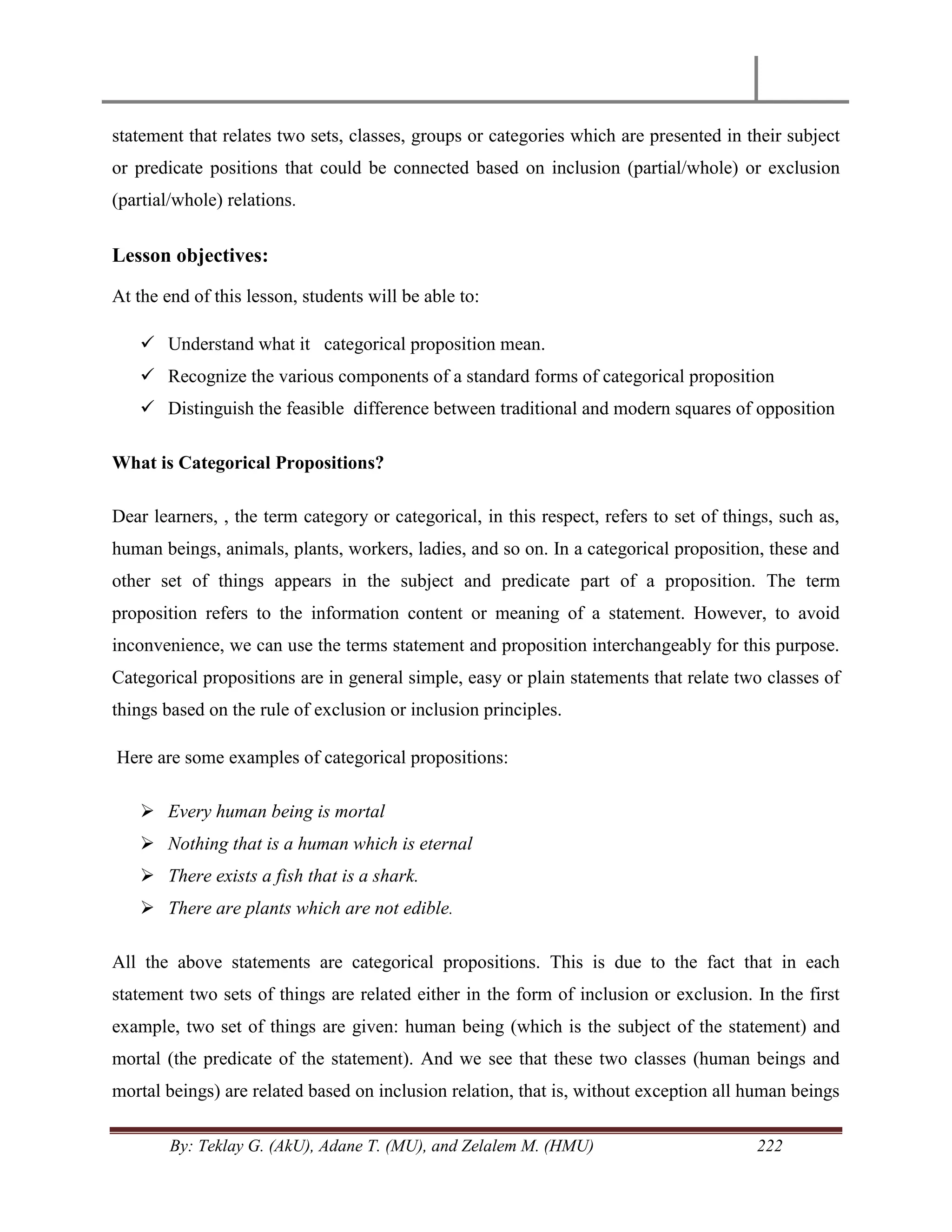 By: Teklay G. (AkU), Adane T. (MU), and Zelalem M. (HMU) 222
statement that relates two sets, classes, groups or categories which are presented in their subject
or predicate positions that could be connected based on inclusion (partial/whole) or exclusion
(partial/whole) relations.
Lesson objectives:
At the end of this lesson, students will be able to:
 Understand what it categorical proposition mean.
 Recognize the various components of a standard forms of categorical proposition
 Distinguish the feasible difference between traditional and modern squares of opposition
What is Categorical Propositions?
Dear learners, , the term category or categorical, in this respect, refers to set of things, such as,
human beings, animals, plants, workers, ladies, and so on. In a categorical proposition, these and
other set of things appears in the subject and predicate part of a proposition. The term
proposition refers to the information content or meaning of a statement. However, to avoid
inconvenience, we can use the terms statement and proposition interchangeably for this purpose.
Categorical propositions are in general simple, easy or plain statements that relate two classes of
things based on the rule of exclusion or inclusion principles.
Here are some examples of categorical propositions:
 Every human being is mortal
 Nothing that is a human which is eternal
 There exists a fish that is a shark.
 There are plants which are not edible.
All the above statements are categorical propositions. This is due to the fact that in each
statement two sets of things are related either in the form of inclusion or exclusion. In the first
example, two set of things are given: human being (which is the subject of the statement) and
mortal (the predicate of the statement). And we see that these two classes (human beings and
mortal beings) are related based on inclusion relation, that is, without exception all human beings
 