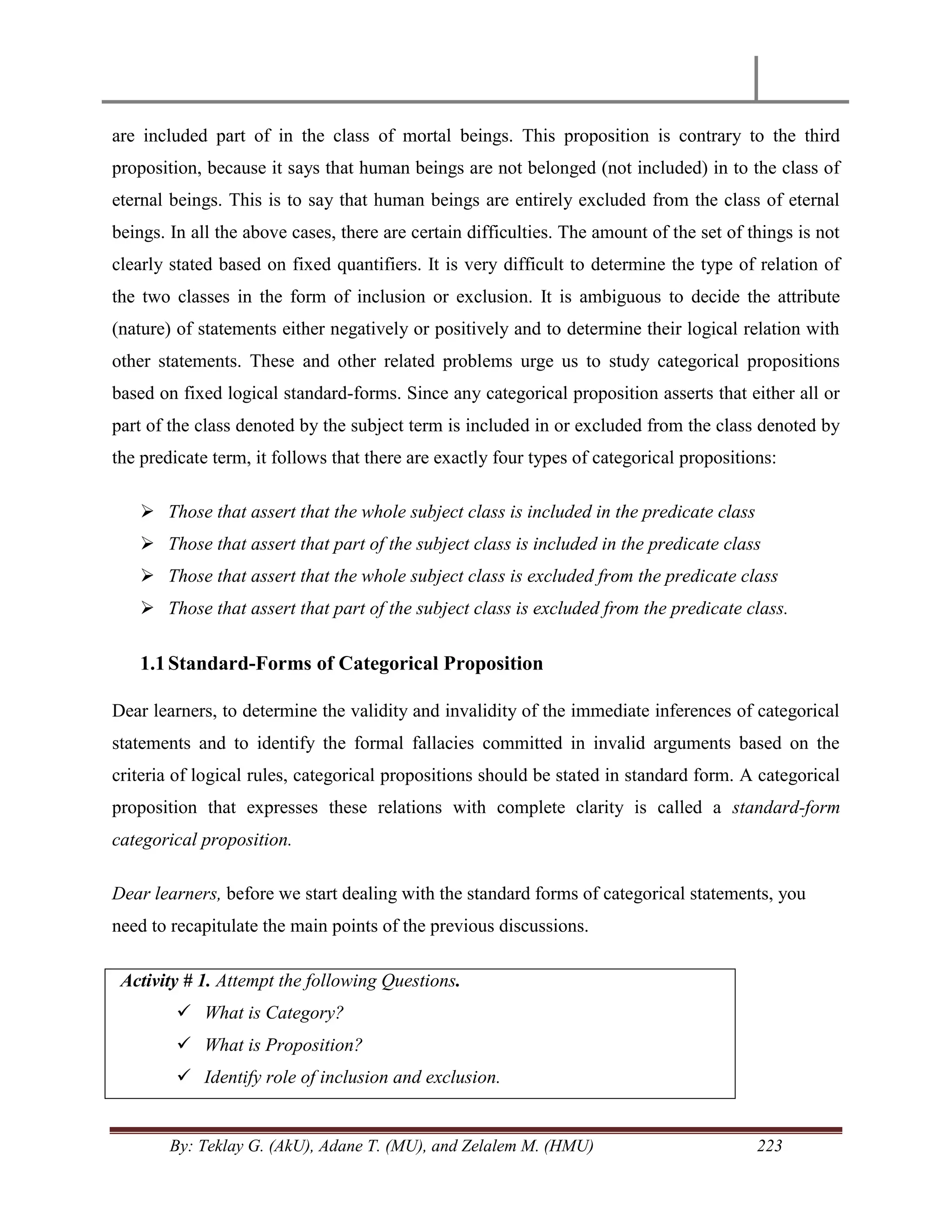 By: Teklay G. (AkU), Adane T. (MU), and Zelalem M. (HMU) 223
are included part of in the class of mortal beings. This proposition is contrary to the third
proposition, because it says that human beings are not belonged (not included) in to the class of
eternal beings. This is to say that human beings are entirely excluded from the class of eternal
beings. In all the above cases, there are certain difficulties. The amount of the set of things is not
clearly stated based on fixed quantifiers. It is very difficult to determine the type of relation of
the two classes in the form of inclusion or exclusion. It is ambiguous to decide the attribute
(nature) of statements either negatively or positively and to determine their logical relation with
other statements. These and other related problems urge us to study categorical propositions
based on fixed logical standard-forms. Since any categorical proposition asserts that either all or
part of the class denoted by the subject term is included in or excluded from the class denoted by
the predicate term, it follows that there are exactly four types of categorical propositions:
 Those that assert that the whole subject class is included in the predicate class
 Those that assert that part of the subject class is included in the predicate class
 Those that assert that the whole subject class is excluded from the predicate class
 Those that assert that part of the subject class is excluded from the predicate class.
1.1Standard-Forms of Categorical Proposition
Dear learners, to determine the validity and invalidity of the immediate inferences of categorical
statements and to identify the formal fallacies committed in invalid arguments based on the
criteria of logical rules, categorical propositions should be stated in standard form. A categorical
proposition that expresses these relations with complete clarity is called a standard-form
categorical proposition.
Dear learners, before we start dealing with the standard forms of categorical statements, you
need to recapitulate the main points of the previous discussions.
Activity # 1. Attempt the following Questions.
 What is Category?
 What is Proposition?
 Identify role of inclusion and exclusion.
 