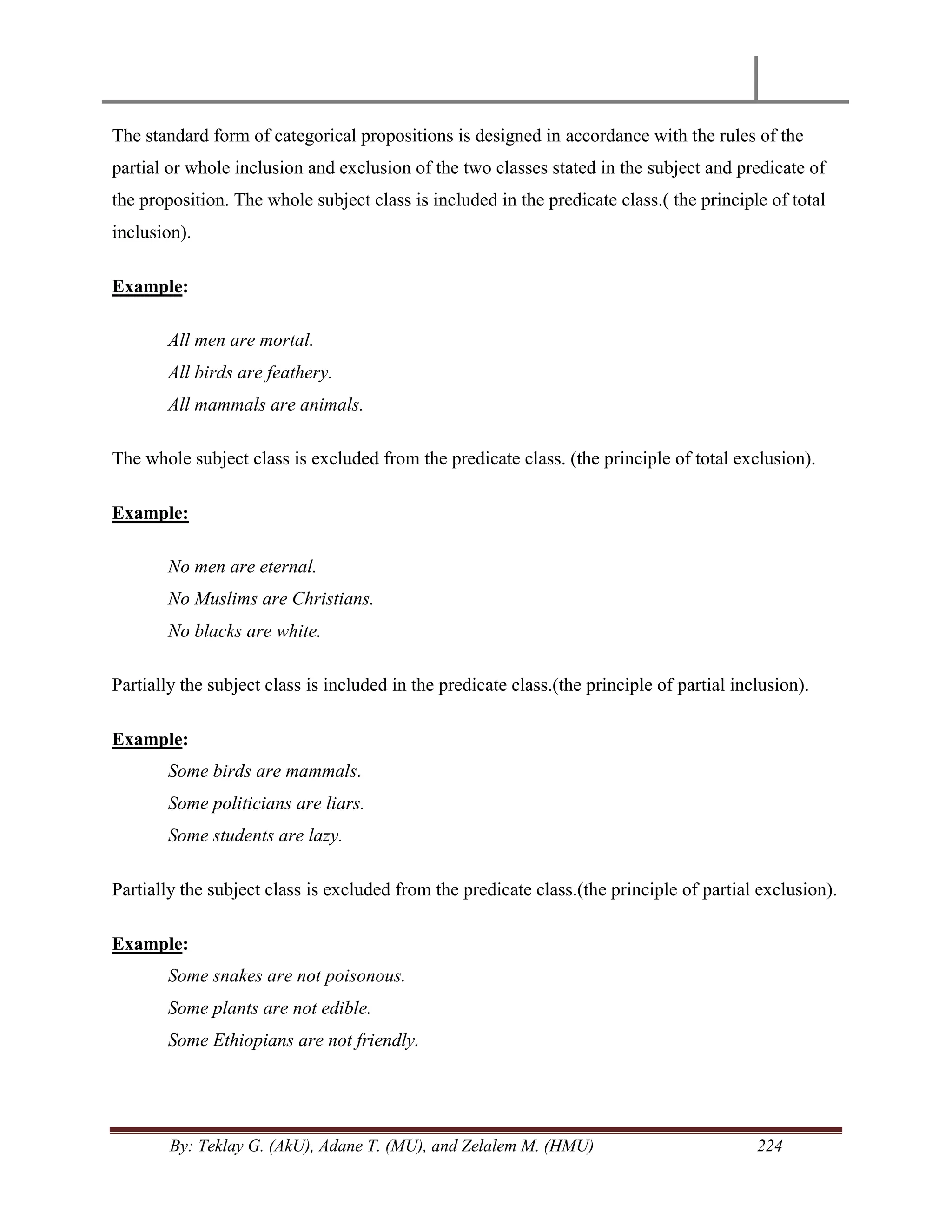 By: Teklay G. (AkU), Adane T. (MU), and Zelalem M. (HMU) 224
The standard form of categorical propositions is designed in accordance with the rules of the
partial or whole inclusion and exclusion of the two classes stated in the subject and predicate of
the proposition. The whole subject class is included in the predicate class.( the principle of total
inclusion).
Example:
All men are mortal.
All birds are feathery.
All mammals are animals.
The whole subject class is excluded from the predicate class. (the principle of total exclusion).
Example:
No men are eternal.
No Muslims are Christians.
No blacks are white.
Partially the subject class is included in the predicate class.(the principle of partial inclusion).
Example:
Some birds are mammals.
Some politicians are liars.
Some students are lazy.
Partially the subject class is excluded from the predicate class.(the principle of partial exclusion).
Example:
Some snakes are not poisonous.
Some plants are not edible.
Some Ethiopians are not friendly.
 