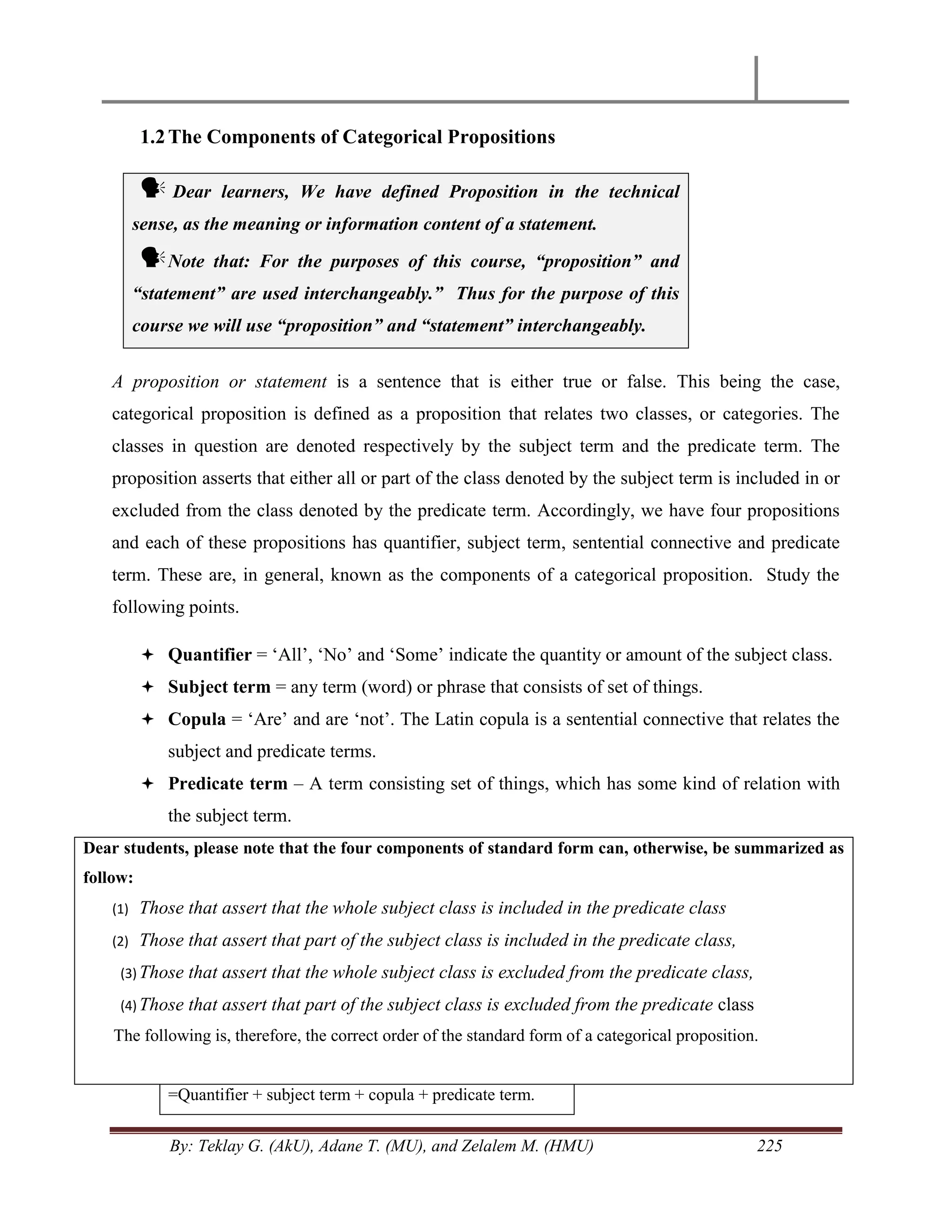 By: Teklay G. (AkU), Adane T. (MU), and Zelalem M. (HMU) 225
1.2The Components of Categorical Propositions
 Dear learners, We have defined Proposition in the technical
sense, as the meaning or information content of a statement.
Note that: For the purposes of this course, “proposition” and
“statement” are used interchangeably.” Thus for the purpose of this
course we will use “proposition” and “statement” interchangeably.
A proposition or statement is a sentence that is either true or false. This being the case,
categorical proposition is defined as a proposition that relates two classes, or categories. The
classes in question are denoted respectively by the subject term and the predicate term. The
proposition asserts that either all or part of the class denoted by the subject term is included in or
excluded from the class denoted by the predicate term. Accordingly, we have four propositions
and each of these propositions has quantifier, subject term, sentential connective and predicate
term. These are, in general, known as the components of a categorical proposition. Study the
following points.
 Quantifier = ‗All‘, ‗No‘ and ‗Some‘ indicate the quantity or amount of the subject class.
 Subject term = any term (word) or phrase that consists of set of things.
 Copula = ‗Are‘ and are ‗not‘. The Latin copula is a sentential connective that relates the
subject and predicate terms.
 Predicate term – A term consisting set of things, which has some kind of relation with
the subject term.
Dear students, please note that the four components of standard form can, otherwise, be summarized as
follow:
(1) Those that assert that the whole subject class is included in the predicate class
(2) Those that assert that part of the subject class is included in the predicate class,
(3) Those that assert that the whole subject class is excluded from the predicate class,
(4) Those that assert that part of the subject class is excluded from the predicate class
The following is, therefore, the correct order of the standard form of a categorical proposition.
=Quantifier + subject term + copula + predicate term.
 