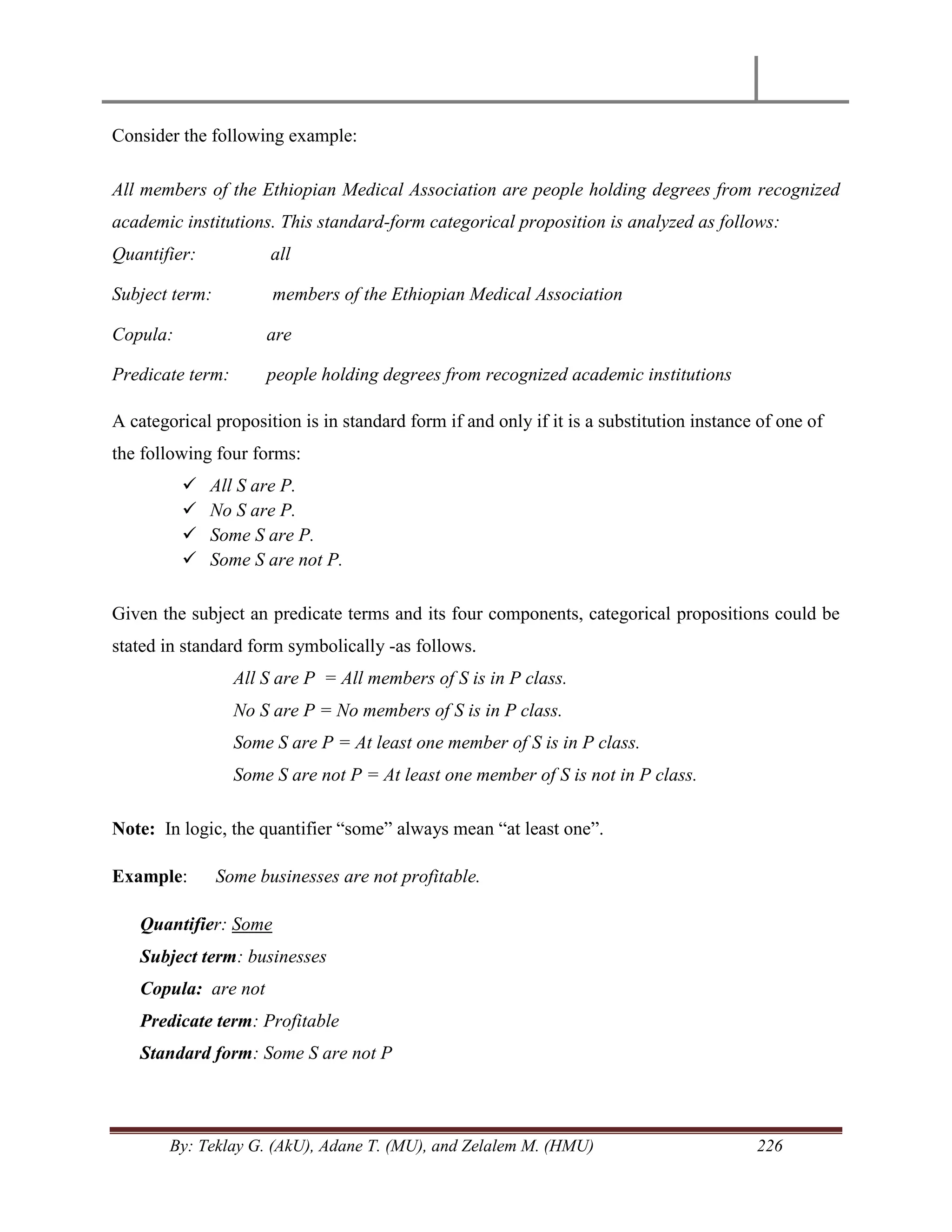 By: Teklay G. (AkU), Adane T. (MU), and Zelalem M. (HMU) 226
Consider the following example:
All members of the Ethiopian Medical Association are people holding degrees from recognized
academic institutions. This standard-form categorical proposition is analyzed as follows:
Quantifier: all
Subject term: members of the Ethiopian Medical Association
Copula: are
Predicate term: people holding degrees from recognized academic institutions
A categorical proposition is in standard form if and only if it is a substitution instance of one of
the following four forms:
 All S are P.
 No S are P.
 Some S are P.
 Some S are not P.
Given the subject an predicate terms and its four components, categorical propositions could be
stated in standard form symbolically -as follows.
All S are P = All members of S is in P class.
No S are P = No members of S is in P class.
Some S are P = At least one member of S is in P class.
Some S are not P = At least one member of S is not in P class.
Note: In logic, the quantifier ―some‖ always mean ―at least one‖.
Example: Some businesses are not profitable.
Quantifier: Some
Subject term: businesses
Copula: are not
Predicate term: Profitable
Standard form: Some S are not P
 