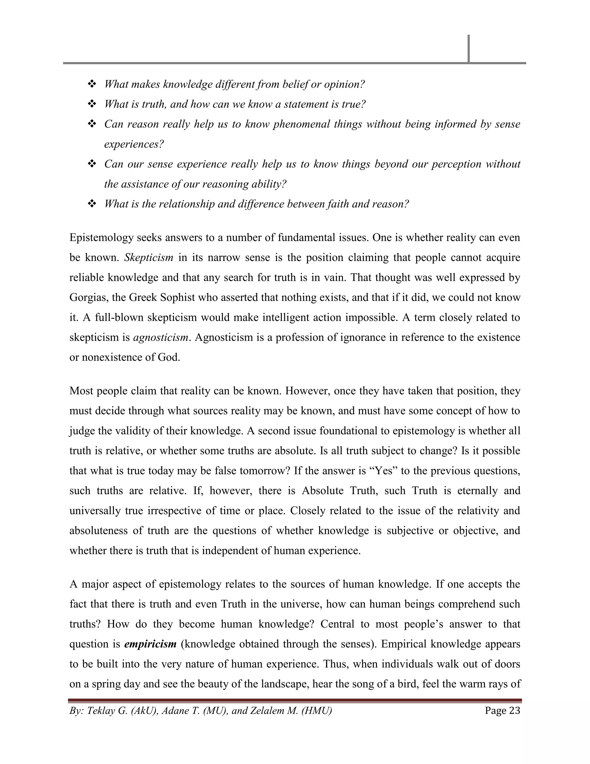 By: Teklay G. (AkU), Adane T. (MU), and Zelalem M. (HMU) Page 23
 What makes knowledge different from belief or opinion?
 What is truth, and how can we know a statement is true?
 Can reason really help us to know phenomenal things without being informed by sense
experiences?
 Can our sense experience really help us to know things beyond our perception without
the assistance of our reasoning ability?
 What is the relationship and difference between faith and reason?
Epistemology seeks answers to a number of fundamental issues. One is whether reality can even
be known. Skepticism in its narrow sense is the position claiming that people cannot acquire
reliable knowledge and that any search for truth is in vain. That thought was well expressed by
Gorgias, the Greek Sophist who asserted that nothing exists, and that if it did, we could not know
it. A full-blown skepticism would make intelligent action impossible. A term closely related to
skepticism is agnosticism. Agnosticism is a profession of ignorance in reference to the existence
or nonexistence of God.
Most people claim that reality can be known. However, once they have taken that position, they
must decide through what sources reality may be known, and must have some concept of how to
judge the validity of their knowledge. A second issue foundational to epistemology is whether all
truth is relative, or whether some truths are absolute. Is all truth subject to change? Is it possible
that what is true today may be false tomorrow? If the answer is ―Yes‖ to the previous questions,
such truths are relative. If, however, there is Absolute Truth, such Truth is eternally and
universally true irrespective of time or place. Closely related to the issue of the relativity and
absoluteness of truth are the questions of whether knowledge is subjective or objective, and
whether there is truth that is independent of human experience.
A major aspect of epistemology relates to the sources of human knowledge. If one accepts the
fact that there is truth and even Truth in the universe, how can human beings comprehend such
truths? How do they become human knowledge? Central to most people‘s answer to that
question is empiricism (knowledge obtained through the senses). Empirical knowledge appears
to be built into the very nature of human experience. Thus, when individuals walk out of doors
on a spring day and see the beauty of the landscape, hear the song of a bird, feel the warm rays of
 