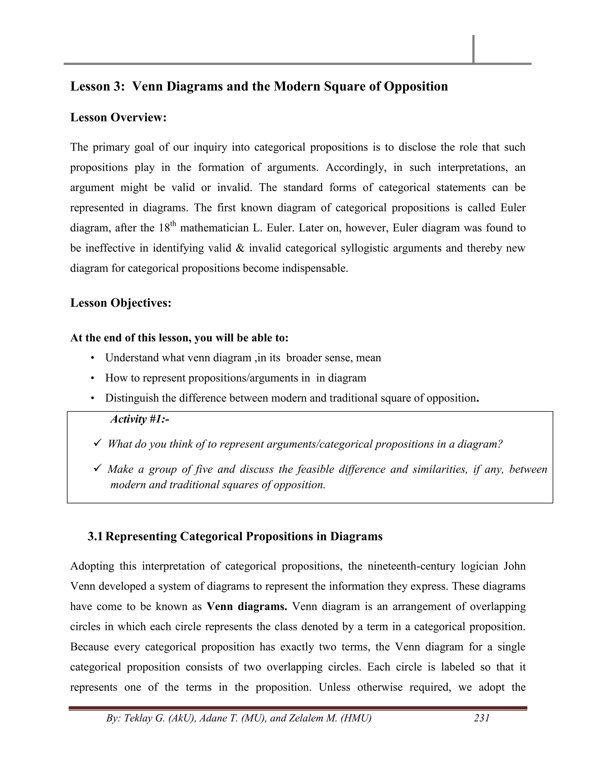 By: Teklay G. (AkU), Adane T. (MU), and Zelalem M. (HMU) 231
Lesson 3: Venn Diagrams and the Modern Square of Opposition
Lesson Overview:
The primary goal of our inquiry into categorical propositions is to disclose the role that such
propositions play in the formation of arguments. Accordingly, in such interpretations, an
argument might be valid or invalid. The standard forms of categorical statements can be
represented in diagrams. The first known diagram of categorical propositions is called Euler
diagram, after the 18th
mathematician L. Euler. Later on, however, Euler diagram was found to
be ineffective in identifying valid & invalid categorical syllogistic arguments and thereby new
diagram for categorical propositions become indispensable.
Lesson Objectives:
At the end of this lesson, you will be able to:
• Understand what venn diagram ,in its broader sense, mean
• How to represent propositions/arguments in in diagram
• Distinguish the difference between modern and traditional square of opposition.
Activity #1:-
 What do you think of to represent arguments/categorical propositions in a diagram?
 Make a group of five and discuss the feasible difference and similarities, if any, between
modern and traditional squares of opposition.
3.1Representing Categorical Propositions in Diagrams
Adopting this interpretation of categorical propositions, the nineteenth-century logician John
Venn developed a system of diagrams to represent the information they express. These diagrams
have come to be known as Venn diagrams. Venn diagram is an arrangement of overlapping
circles in which each circle represents the class denoted by a term in a categorical proposition.
Because every categorical proposition has exactly two terms, the Venn diagram for a single
categorical proposition consists of two overlapping circles. Each circle is labeled so that it
represents one of the terms in the proposition. Unless otherwise required, we adopt the
 