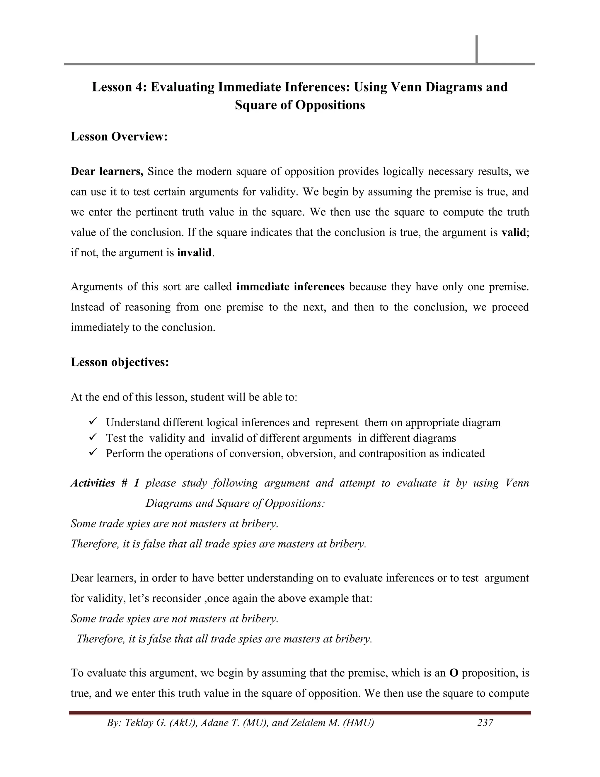 By: Teklay G. (AkU), Adane T. (MU), and Zelalem M. (HMU) 237
Lesson 4: Evaluating Immediate Inferences: Using Venn Diagrams and
Square of Oppositions
Lesson Overview:
Dear learners, Since the modern square of opposition provides logically necessary results, we
can use it to test certain arguments for validity. We begin by assuming the premise is true, and
we enter the pertinent truth value in the square. We then use the square to compute the truth
value of the conclusion. If the square indicates that the conclusion is true, the argument is valid;
if not, the argument is invalid.
Arguments of this sort are called immediate inferences because they have only one premise.
Instead of reasoning from one premise to the next, and then to the conclusion, we proceed
immediately to the conclusion.
Lesson objectives:
At the end of this lesson, student will be able to:
 Understand different logical inferences and represent them on appropriate diagram
 Test the validity and invalid of different arguments in different diagrams
 Perform the operations of conversion, obversion, and contraposition as indicated
Activities # 1 please study following argument and attempt to evaluate it by using Venn
Diagrams and Square of Oppositions:
Some trade spies are not masters at bribery.
Therefore, it is false that all trade spies are masters at bribery.
Dear learners, in order to have better understanding on to evaluate inferences or to test argument
for validity, let‘s reconsider ,once again the above example that:
Some trade spies are not masters at bribery.
Therefore, it is false that all trade spies are masters at bribery.
To evaluate this argument, we begin by assuming that the premise, which is an O proposition, is
true, and we enter this truth value in the square of opposition. We then use the square to compute
 