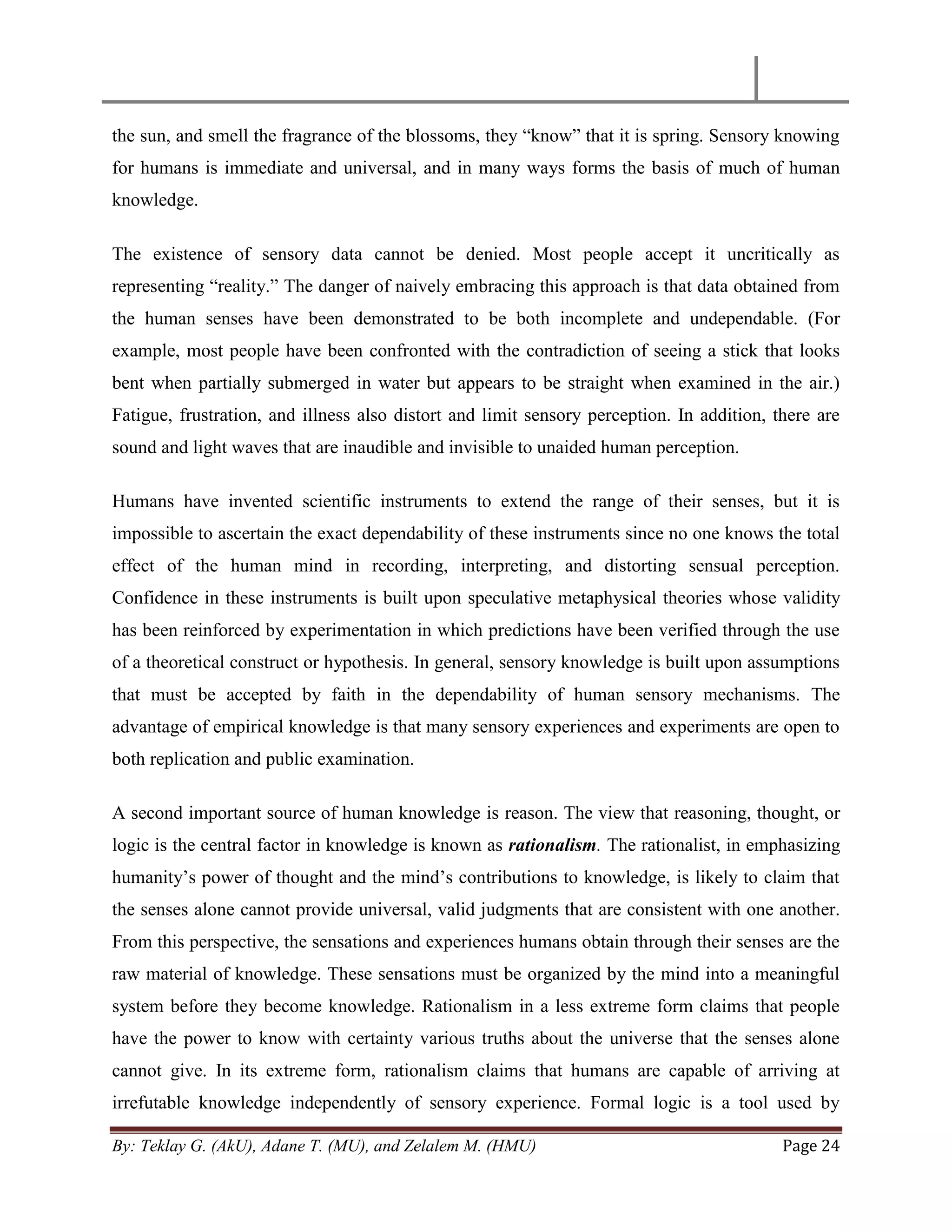 By: Teklay G. (AkU), Adane T. (MU), and Zelalem M. (HMU) Page 24
the sun, and smell the fragrance of the blossoms, they ―know‖ that it is spring. Sensory knowing
for humans is immediate and universal, and in many ways forms the basis of much of human
knowledge.
The existence of sensory data cannot be denied. Most people accept it uncritically as
representing ―reality.‖ The danger of naively embracing this approach is that data obtained from
the human senses have been demonstrated to be both incomplete and undependable. (For
example, most people have been confronted with the contradiction of seeing a stick that looks
bent when partially submerged in water but appears to be straight when examined in the air.)
Fatigue, frustration, and illness also distort and limit sensory perception. In addition, there are
sound and light waves that are inaudible and invisible to unaided human perception.
Humans have invented scientific instruments to extend the range of their senses, but it is
impossible to ascertain the exact dependability of these instruments since no one knows the total
effect of the human mind in recording, interpreting, and distorting sensual perception.
Confidence in these instruments is built upon speculative metaphysical theories whose validity
has been reinforced by experimentation in which predictions have been verified through the use
of a theoretical construct or hypothesis. In general, sensory knowledge is built upon assumptions
that must be accepted by faith in the dependability of human sensory mechanisms. The
advantage of empirical knowledge is that many sensory experiences and experiments are open to
both replication and public examination.
A second important source of human knowledge is reason. The view that reasoning, thought, or
logic is the central factor in knowledge is known as rationalism. The rationalist, in emphasizing
humanity‘s power of thought and the mind‘s contributions to knowledge, is likely to claim that
the senses alone cannot provide universal, valid judgments that are consistent with one another.
From this perspective, the sensations and experiences humans obtain through their senses are the
raw material of knowledge. These sensations must be organized by the mind into a meaningful
system before they become knowledge. Rationalism in a less extreme form claims that people
have the power to know with certainty various truths about the universe that the senses alone
cannot give. In its extreme form, rationalism claims that humans are capable of arriving at
irrefutable knowledge independently of sensory experience. Formal logic is a tool used by
 