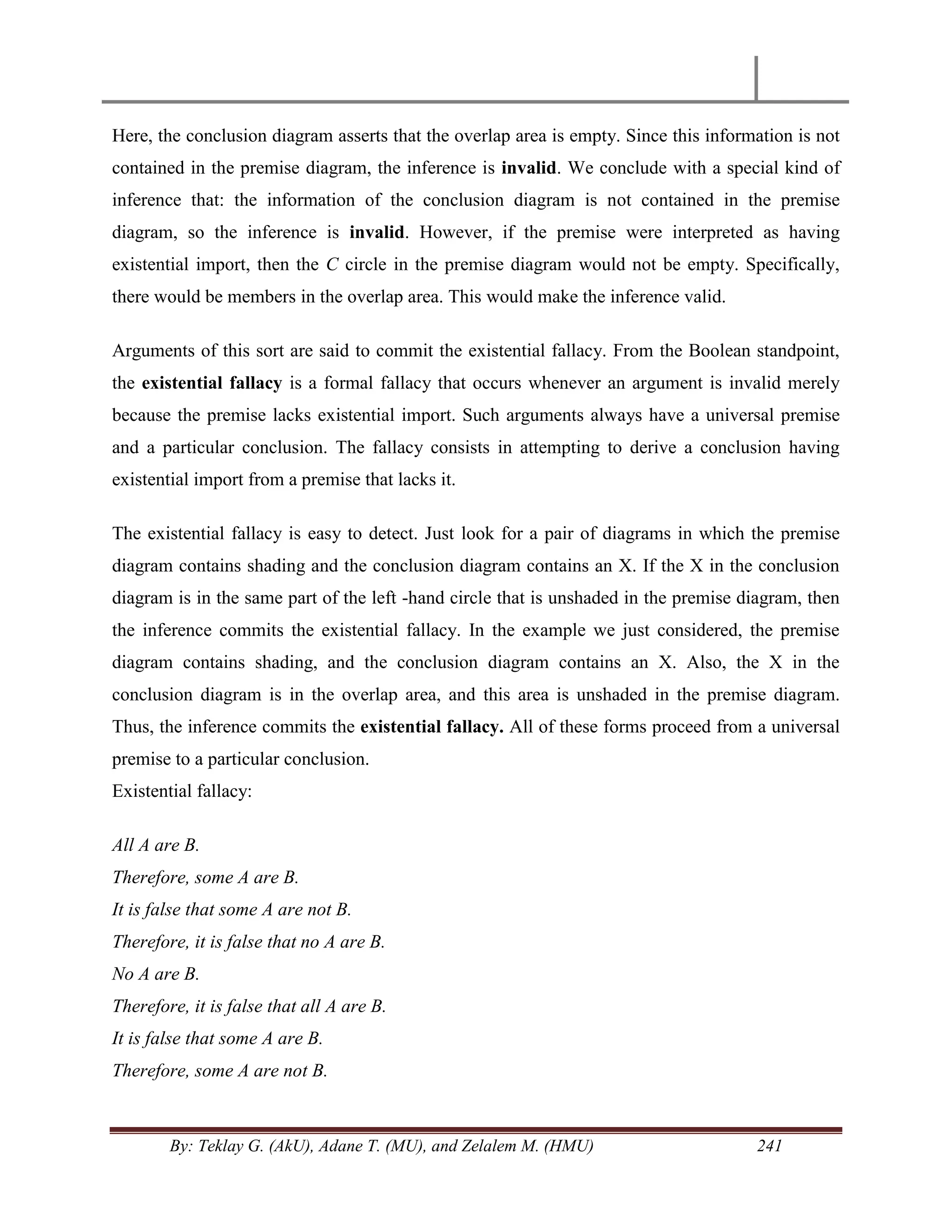 By: Teklay G. (AkU), Adane T. (MU), and Zelalem M. (HMU) 241
Here, the conclusion diagram asserts that the overlap area is empty. Since this information is not
contained in the premise diagram, the inference is invalid. We conclude with a special kind of
inference that: the information of the conclusion diagram is not contained in the premise
diagram, so the inference is invalid. However, if the premise were interpreted as having
existential import, then the C circle in the premise diagram would not be empty. Specifically,
there would be members in the overlap area. This would make the inference valid.
Arguments of this sort are said to commit the existential fallacy. From the Boolean standpoint,
the existential fallacy is a formal fallacy that occurs whenever an argument is invalid merely
because the premise lacks existential import. Such arguments always have a universal premise
and a particular conclusion. The fallacy consists in attempting to derive a conclusion having
existential import from a premise that lacks it.
The existential fallacy is easy to detect. Just look for a pair of diagrams in which the premise
diagram contains shading and the conclusion diagram contains an X. If the X in the conclusion
diagram is in the same part of the left -hand circle that is unshaded in the premise diagram, then
the inference commits the existential fallacy. In the example we just considered, the premise
diagram contains shading, and the conclusion diagram contains an X. Also, the X in the
conclusion diagram is in the overlap area, and this area is unshaded in the premise diagram.
Thus, the inference commits the existential fallacy. All of these forms proceed from a universal
premise to a particular conclusion.
Existential fallacy:
All A are B.
Therefore, some A are B.
It is false that some A are not B.
Therefore, it is false that no A are B.
No A are B.
Therefore, it is false that all A are B.
It is false that some A are B.
Therefore, some A are not B.
 